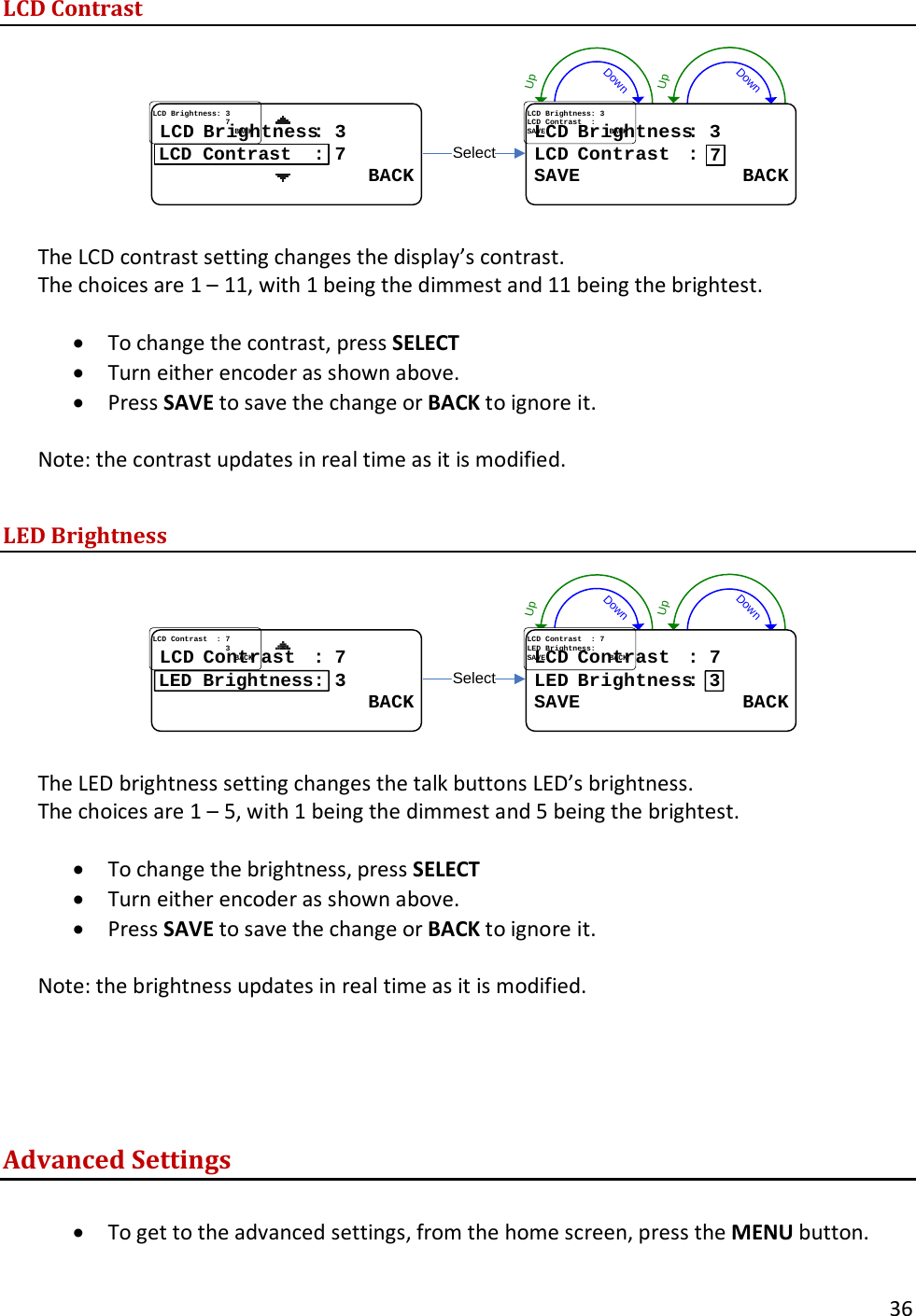       36  LCD Contrast DownUpDownUpSelectLCDLCD..BrightnessBrightness: : 33LCDLCD..ContrastContrast....::SAVE              BACKSAVE              BACK7LCDLCD..BrightnessBrightness::..33................................77                  BACK                  BACKLCD Contrast  :  The LCD contrast setting changes the display&rsquo;s contrast.   The choices are 1 &ndash; 11, with 1 being the dimmest and 11 being the brightest.    &bull; To change the contrast, press SELECT &bull; Turn either encoder as shown above.   &bull; Press SAVE to save the change or BACK to ignore it.    Note: the contrast updates in real time as it is modified.  LED Brightness DownUpDownUpSelectLCDLCD..Contrast  Contrast  : : 77LEDLED..BrightnessBrightness::SAVE              BACKSAVE              BACK3LCDLCD..Contrast  Contrast  : : 77................................33                  BACK                  BACKLED Brightness:  The LED brightness setting changes the talk buttons LED&rsquo;s brightness.   The choices are 1 &ndash; 5, with 1 being the dimmest and 5 being the brightest.    &bull; To change the brightness, press SELECT &bull; Turn either encoder as shown above.   &bull; Press SAVE to save the change or BACK to ignore it.    Note: the brightness updates in real time as it is modified.    Advanced Settings  &bull; To get to the advanced settings, from the home screen, press the MENU button.    