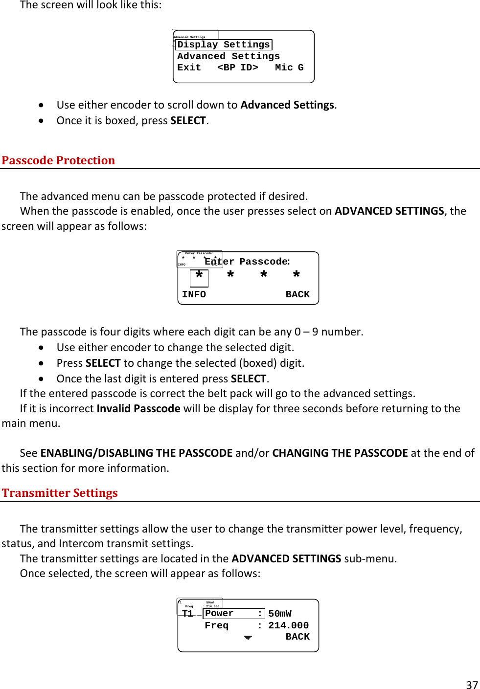       37  The screen will look like this:  Advanced SettingsAdvanced SettingsExit   Exit   <<BPBP IDID>   >   MicMic GGDisplay Settings &bull; Use either encoder to scroll down to Advanced Settings.   &bull; Once it is boxed, press SELECT.  Passcode Protection  The advanced menu can be passcode protected if desired.   When the passcode is enabled, once the user presses select on ADVANCED SETTINGS, the screen will appear as follows:  ........EnterEnter..PasscodePasscode::..**....**....**....**INFOINFO............................BACKBACK*  The passcode is four digits where each digit can be any 0 &ndash; 9 number.   &bull; Use either encoder to change the selected digit.   &bull; Press SELECT to change the selected (boxed) digit.   &bull; Once the last digit is entered press SELECT.   If the entered passcode is correct the belt pack will go to the advanced settings.   If it is incorrect Invalid Passcode will be display for three seconds before returning to the main menu.  See ENABLING/DISABLING THE PASSCODE and/or CHANGING THE PASSCODE at the end of this section for more information.   Transmitter Settings  The transmitter settings allow the user to change the transmitter power level, frequency, status, and Intercom transmit settings.   The transmitter settings are located in the ADVANCED SETTINGS sub-menu.   Once selected, the screen will appear as follows:  TT11..........................5050mWmW........FreqFreq..........::..214214..000000....................................BACKBACKPower    :  