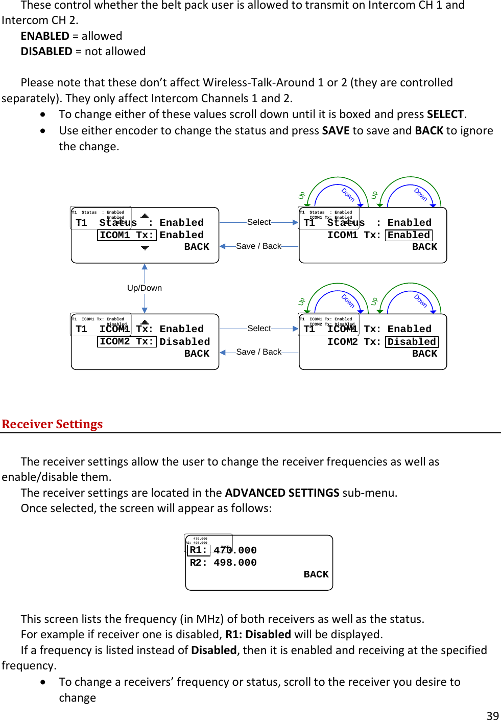       39  These control whether the belt pack user is allowed to transmit on Intercom CH 1 and Intercom CH 2.   ENABLED = allowed DISABLED = not allowed    Please note that these don&rsquo;t affect Wireless-Talk-Around 1 or 2 (they are controlled separately). They only affect Intercom Channels 1 and 2.   &bull; To change either of these values scroll down until it is boxed and press SELECT.   &bull; Use either encoder to change the status and press SAVE to save and BACK to ignore the change.  DownUpDownUpDownUpDownUpUp/DownSelectSave / BackSelectSave / BackTT11....StatusStatus....::..EnabledEnabled............................EnabledEnabled....................................BACKBACKICOM1 Tx:TT11....ICOMICOM11..TxTx::..EnabledEnabled............................DisabledDisabled....................................BACKBACKICOM2 Tx:TT11....StatusStatus....::..EnabledEnabled........ICOMICOM11..TxTx::..EnabledEnabled....................................BACKBACKEnabledTT11....ICOMICOM11..TxTx::..EnabledEnabled........ICOMICOM22..TxTx::..DisabledDisabled....................................BACKBACKDisabled   Receiver Settings  The receiver settings allow the user to change the receiver frequencies as well as enable/disable them.   The receiver settings are located in the ADVANCED SETTINGS sub-menu.   Once selected, the screen will appear as follows:  ........470470..000000RR22: : 498498..000000                  BACK                  BACKR1:  This screen lists the frequency (in MHz) of both receivers as well as the status.  For example if receiver one is disabled, R1: Disabled will be displayed.   If a frequency is listed instead of Disabled, then it is enabled and receiving at the specified frequency.   &bull; To change a receivers&rsquo; frequency or status, scroll to the receiver you desire to change 