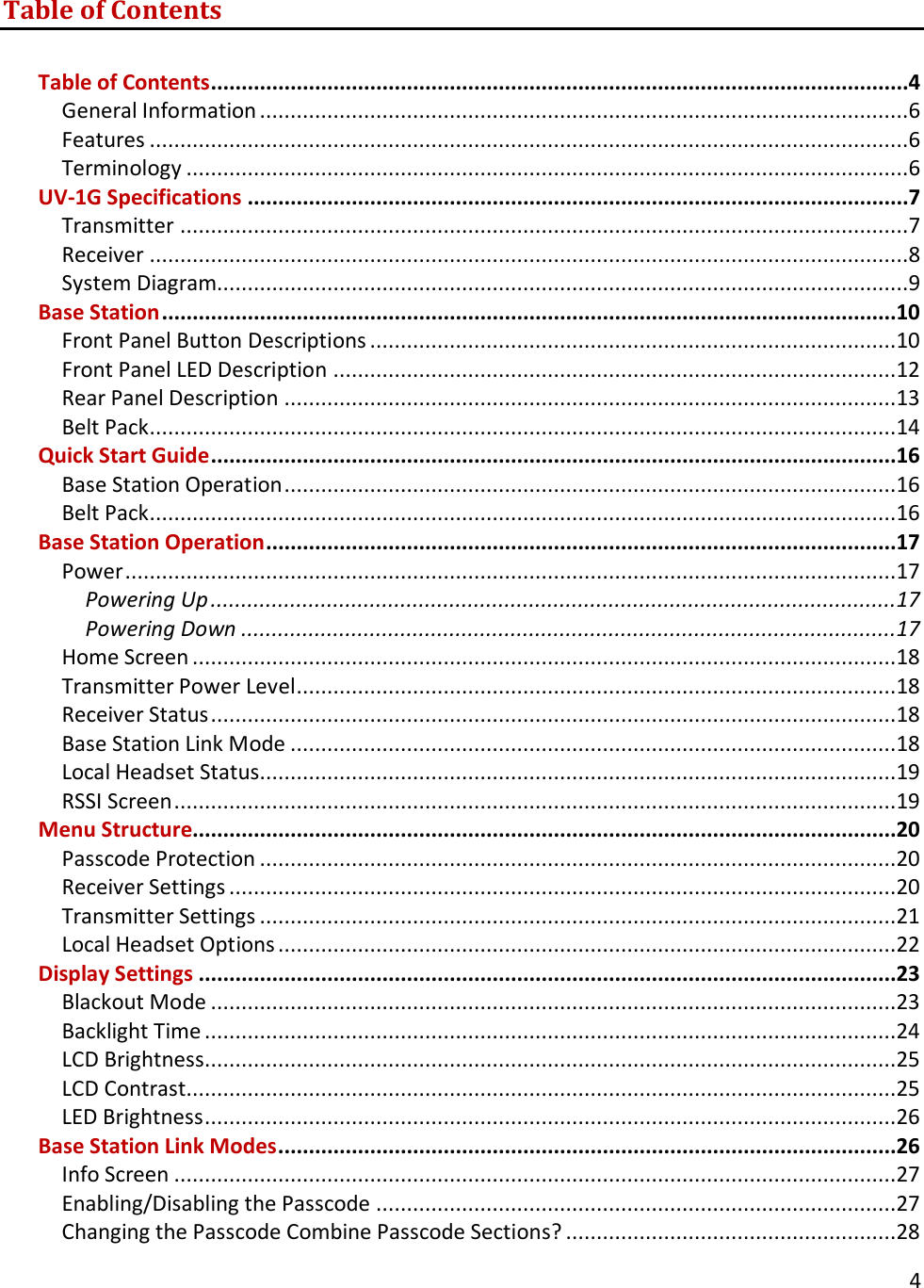       4  Table of Contents  Table of Contents..................................................................................................................4 General Information ..........................................................................................................6 Features ............................................................................................................................6 Terminology ......................................................................................................................6 UV-1G Specifications ............................................................................................................7 Transmitter .......................................................................................................................7 Receiver ............................................................................................................................8 System Diagram.................................................................................................................9 Base Station ........................................................................................................................10 Front Panel Button Descriptions ......................................................................................10 Front Panel LED Description ............................................................................................12 Rear Panel Description ....................................................................................................13 Belt Pack ..........................................................................................................................14 Quick Start Guide ................................................................................................................16 Base Station Operation ....................................................................................................16 Belt Pack ..........................................................................................................................16 Base Station Operation .......................................................................................................17 Power ..............................................................................................................................17 Powering Up ................................................................................................................17 Powering Down ...........................................................................................................17 Home Screen ...................................................................................................................18 Transmitter Power Level ..................................................................................................18 Receiver Status ................................................................................................................18 Base Station Link Mode ...................................................................................................18 Local Headset Status........................................................................................................19 RSSI Screen ......................................................................................................................19 Menu Structure...................................................................................................................20 Passcode Protection ........................................................................................................20 Receiver Settings .............................................................................................................20 Transmitter Settings ........................................................................................................21 Local Headset Options .....................................................................................................22 Display Settings ..................................................................................................................23 Blackout Mode ................................................................................................................23 Backlight Time .................................................................................................................24 LCD Brightness.................................................................................................................25 LCD Contrast ....................................................................................................................25 LED Brightness .................................................................................................................26 Base Station Link Modes .....................................................................................................26 Info Screen ......................................................................................................................27 Enabling/Disabling the Passcode .....................................................................................27 Changing the Passcode Combine Passcode Sections? ......................................................28 