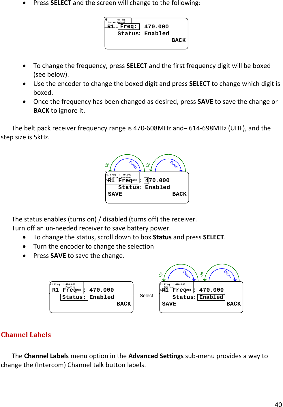       40  &bull; Press SELECT and the screen will change to the following:  RR11..FreqFreq..:...:.470470..000000......StatusStatus::..EnabledEnabled                  BACK                  BACKFreq:  &bull; To change the frequency, press SELECT and the first frequency digit will be boxed (see below).   &bull; Use the encoder to change the boxed digit and press SELECT to change which digit is boxed.   &bull; Once the frequency has been changed as desired, press SAVE to save the change or BACK to ignore it.    The belt pack receiver frequency range is 470-608MHz and&ndash; 614-698MHz (UHF), and the step size is 5kHz.  DownUpDownUpRR11..FreqFreq....::..447070..000000......StatusStatus::..EnabledEnabledSAVE              BACKSAVE              BACK4  The status enables (turns on) / disabled (turns off) the receiver.   Turn off an un-needed receiver to save battery power.   &bull; To change the status, scroll down to box Status and press SELECT.   &bull; Turn the encoder to change the selection  &bull; Press SAVE to save the change. DownUpDownUpSelectRR11..FreqFreq....::..470470..000000......StatusStatus:.:.EnabledEnabled                  BACK                  BACKStatus:RR11..FreqFreq....::..470470..000000......StatusStatus::..EnabledEnabledSAVE              BACKSAVE              BACKEnabled  Channel Labels  The Channel Labels menu option in the Advanced Settings sub-menu provides a way to change the (Intercom) Channel talk button labels. 