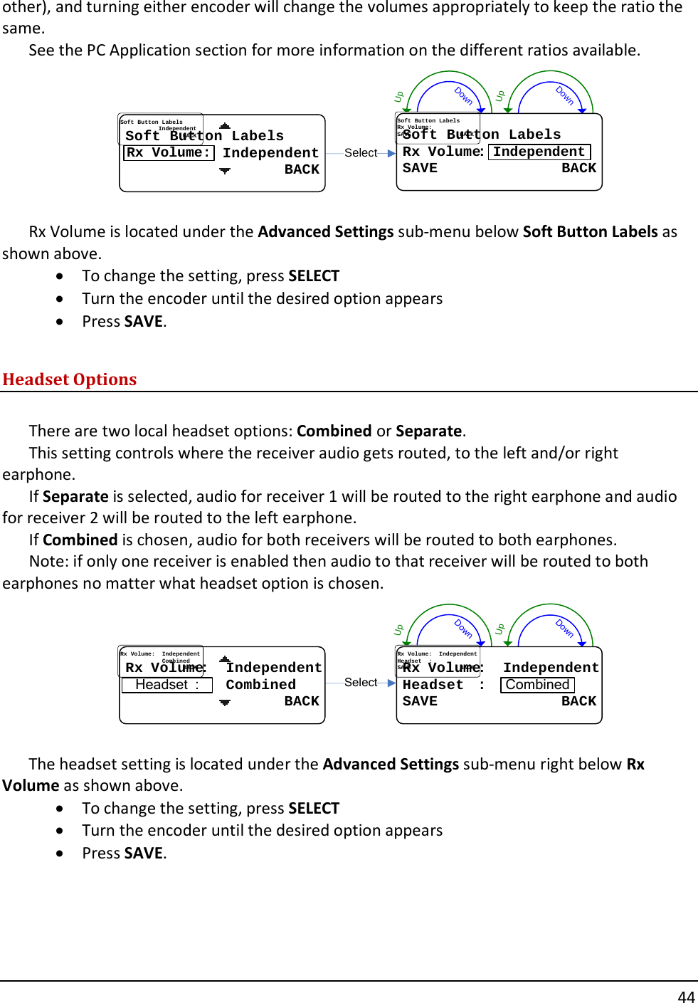       44  other), and turning either encoder will change the volumes appropriately to keep the ratio the same.   See the PC Application section for more information on the different ratios available. DownUpDownUpSelectSoft Button LabelsSoft Button LabelsRxRx..VolumeVolume::SAVE              BACKSAVE              BACKIndependentSoft Button LabelsSoft Button Labels           Independent           Independent                  BACK                  BACKRx Volume:  Rx Volume is located under the Advanced Settings sub-menu below Soft Button Labels as shown above.   &bull; To change the setting, press SELECT &bull; Turn the encoder until the desired option appears &bull; Press SAVE.  Headset Options  There are two local headset options: Combined or Separate.   This setting controls where the receiver audio gets routed, to the left and/or right earphone.   If Separate is selected, audio for receiver 1 will be routed to the right earphone and audio for receiver 2 will be routed to the left earphone.   If Combined is chosen, audio for both receivers will be routed to both earphones.   Note: if only one receiver is enabled then audio to that receiver will be routed to both earphones no matter what headset option is chosen. DownUpDownUpRxRx..VolumeVolume::....IndependentIndependent........................CombinedCombined                  BACK                  BACKHeadset  :SelectRxRx..VolumeVolume::....IndependentIndependentHeadsetHeadset....::SAVE              BACKSAVE              BACKCombined  The headset setting is located under the Advanced Settings sub-menu right below Rx Volume as shown above.   &bull; To change the setting, press SELECT &bull; Turn the encoder until the desired option appears &bull; Press SAVE.     