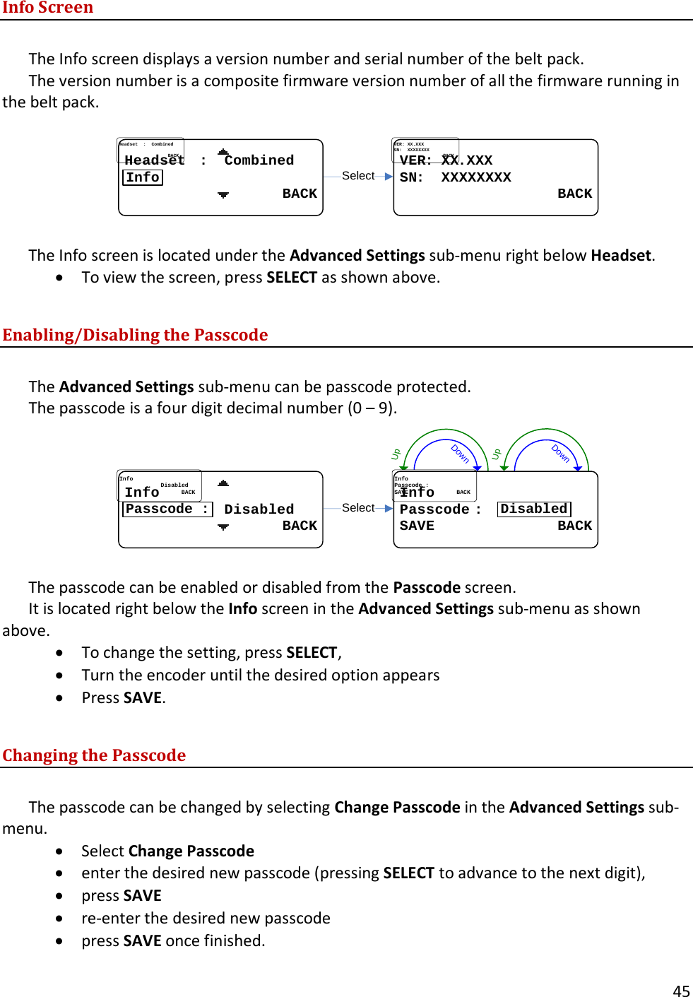       45  Info Screen  The Info screen displays a version number and serial number of the belt pack.   The version number is a composite firmware version number of all the firmware running in the belt pack.  SelectVERVER: : XXXX..XXXXXXSNSN:  :  XXXXXXXXXXXXXXXX                  BACK                  BACKHeadsetHeadset....::....CombinedCombined                  BACK                  BACKInfo  The Info screen is located under the Advanced Settings sub-menu right below Headset.   &bull; To view the screen, press SELECT as shown above.  Enabling/Disabling the Passcode  The Advanced Settings sub-menu can be passcode protected.   The passcode is a four digit decimal number (0 &ndash; 9). DownUpDownUpSelectInfoInfoPasscodePasscode..::SAVE              BACKSAVE              BACKDisabledInfoInfo........................DisabledDisabled                  BACK                  BACKPasscode :  The passcode can be enabled or disabled from the Passcode screen.   It is located right below the Info screen in the Advanced Settings sub-menu as shown above.   &bull; To change the setting, press SELECT,  &bull; Turn the encoder until the desired option appears &bull; Press SAVE.  Changing the Passcode  The passcode can be changed by selecting Change Passcode in the Advanced Settings sub-menu.   &bull; Select Change Passcode &bull; enter the desired new passcode (pressing SELECT to advance to the next digit),  &bull; press SAVE &bull; re-enter the desired new passcode  &bull; press SAVE once finished.   