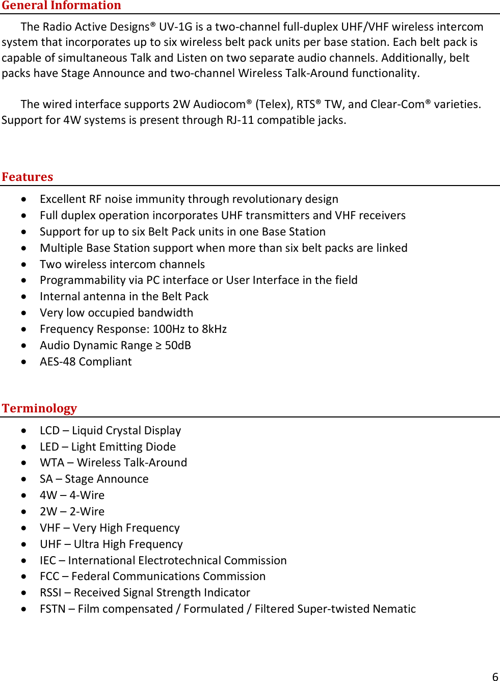       6    General Information The Radio Active Designs&reg; UV-1G is a two-channel full-duplex UHF/VHF wireless intercom system that incorporates up to six wireless belt pack units per base station. Each belt pack is capable of simultaneous Talk and Listen on two separate audio channels. Additionally, belt packs have Stage Announce and two-channel Wireless Talk-Around functionality.   The wired interface supports 2W Audiocom&reg; (Telex), RTS&reg; TW, and Clear-Com&reg; varieties. Support for 4W systems is present through RJ-11 compatible jacks.     Features &bull; Excellent RF noise immunity through revolutionary design &bull; Full duplex operation incorporates UHF transmitters and VHF receivers &bull; Support for up to six Belt Pack units in one Base Station &bull; Multiple Base Station support when more than six belt packs are linked &bull; Two wireless intercom channels &bull; Programmability via PC interface or User Interface in the field &bull; Internal antenna in the Belt Pack &bull; Very low occupied bandwidth &bull; Frequency Response: 100Hz to 8kHz &bull; Audio Dynamic Range &ge; 50dB &bull; AES-48 Compliant  Terminology &bull; LCD &ndash; Liquid Crystal Display &bull; LED &ndash; Light Emitting Diode &bull; WTA &ndash; Wireless Talk-Around &bull; SA &ndash; Stage Announce &bull; 4W &ndash; 4-Wire &bull; 2W &ndash; 2-Wire &bull; VHF &ndash; Very High Frequency &bull; UHF &ndash; Ultra High Frequency &bull; IEC &ndash; International Electrotechnical Commission &bull; FCC &ndash; Federal Communications Commission &bull; RSSI &ndash; Received Signal Strength Indicator &bull; FSTN &ndash; Film compensated / Formulated / Filtered Super-twisted Nematic  