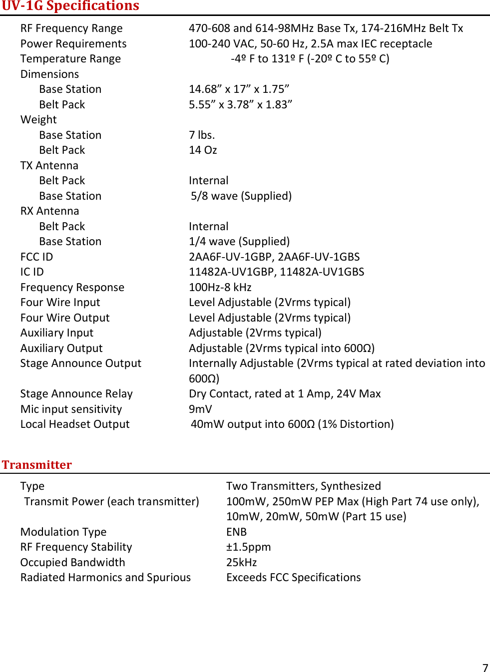       7  UV-1G Specifications RF Frequency Range    470-608 and 614-98MHz Base Tx, 174-216MHz Belt Tx Power Requirements    100-240 VAC, 50-60 Hz, 2.5A max IEC receptacle Temperature Range                   -4&ordm; F to 131&ordm; F (-20&ordm; C to 55&ordm; C) Dimensions    Base Station   14.68&rdquo; x 17&rdquo; x 1.75&rdquo;  Belt Pack   5.55&rdquo; x 3.78&rdquo; x 1.83&rdquo;     Weight  Base Station   7 lbs.  Belt Pack   14 Oz                               TX Antenna  Belt Pack   Internal  Base Station                  5/8 wave (Supplied)              RX Antenna  Belt Pack   Internal Base Station   1/4 wave (Supplied)                             FCC ID    2AA6F-UV-1GBP, 2AA6F-UV-1GBS IC ID    11482A-UV1GBP, 11482A-UV1GBS Frequency Response    100Hz-8 kHz Four Wire Input   Level Adjustable (2Vrms typical) Four Wire Output   Level Adjustable (2Vrms typical) Auxiliary Input   Adjustable (2Vrms typical) Auxiliary Output   Adjustable (2Vrms typical into 600Ω) Stage Announce Output Internally Adjustable (2Vrms typical at rated deviation into 600Ω) Stage Announce Relay    Dry Contact, rated at 1 Amp, 24V Max Mic input sensitivity    9mV Local Headset Output               40mW output into 600Ω (1% Distortion)  Transmitter Type     Two Transmitters, Synthesized Transmit Power (each transmitter) 100mW, 250mW PEP Max (High Part 74 use only), 10mW, 20mW, 50mW (Part 15 use) Modulation Type    ENB RF Frequency Stability   &plusmn;1.5ppm Occupied Bandwidth      25kHz Radiated Harmonics and Spurious Exceeds FCC Specifications       