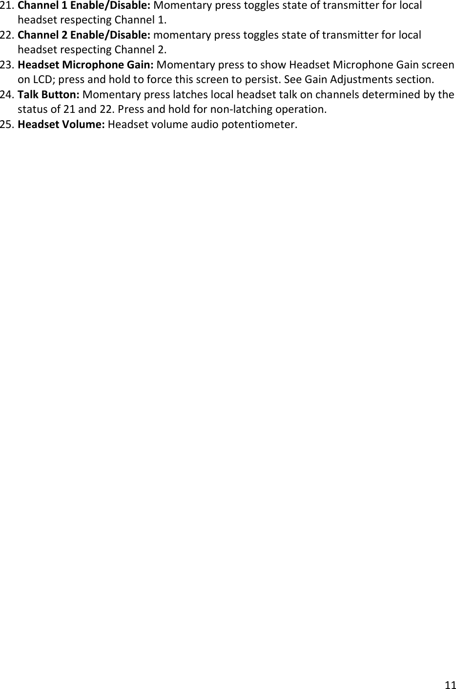       11  21. Channel 1 Enable/Disable: Momentary press toggles state of transmitter for local headset respecting Channel 1. 22. Channel 2 Enable/Disable: momentary press toggles state of transmitter for local headset respecting Channel 2. 23. Headset Microphone Gain: Momentary press to show Headset Microphone Gain screen on LCD; press and hold to force this screen to persist. See Gain Adjustments section. 24. Talk Button: Momentary press latches local headset talk on channels determined by the status of 21 and 22. Press and hold for non-latching operation. 25. Headset Volume: Headset volume audio potentiometer.   