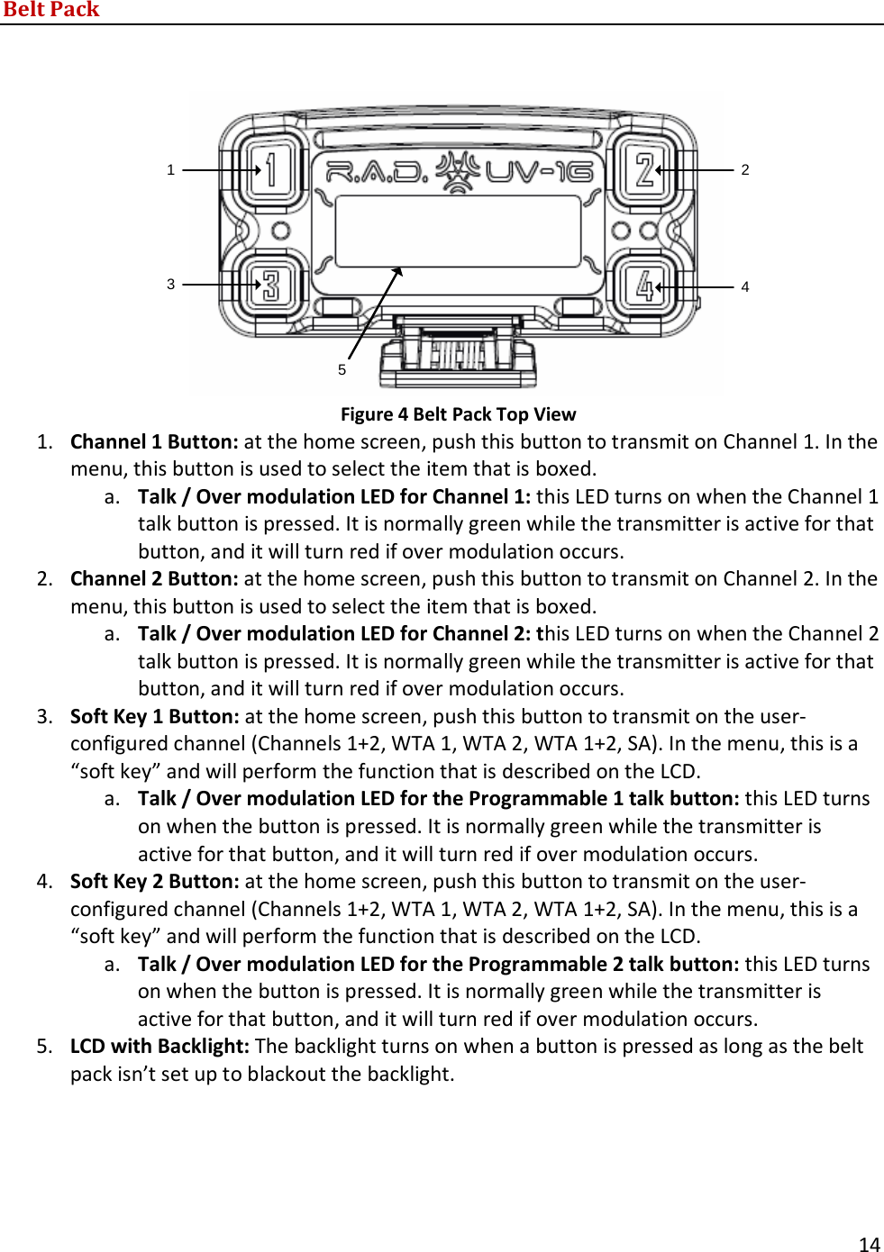       14  Belt Pack    13425 Figure 4 Belt Pack Top View 1. Channel 1 Button: at the home screen, push this button to transmit on Channel 1. In the menu, this button is used to select the item that is boxed. a. Talk / Over modulation LED for Channel 1: this LED turns on when the Channel 1 talk button is pressed. It is normally green while the transmitter is active for that button, and it will turn red if over modulation occurs. 2. Channel 2 Button: at the home screen, push this button to transmit on Channel 2. In the menu, this button is used to select the item that is boxed. a. Talk / Over modulation LED for Channel 2: this LED turns on when the Channel 2 talk button is pressed. It is normally green while the transmitter is active for that button, and it will turn red if over modulation occurs. 3. Soft Key 1 Button: at the home screen, push this button to transmit on the user-configured channel (Channels 1+2, WTA 1, WTA 2, WTA 1+2, SA). In the menu, this is a &ldquo;soft key&rdquo; and will perform the function that is described on the LCD. a. Talk / Over modulation LED for the Programmable 1 talk button: this LED turns on when the button is pressed. It is normally green while the transmitter is active for that button, and it will turn red if over modulation occurs. 4. Soft Key 2 Button: at the home screen, push this button to transmit on the user-configured channel (Channels 1+2, WTA 1, WTA 2, WTA 1+2, SA). In the menu, this is a &ldquo;soft key&rdquo; and will perform the function that is described on the LCD. a. Talk / Over modulation LED for the Programmable 2 talk button: this LED turns on when the button is pressed. It is normally green while the transmitter is active for that button, and it will turn red if over modulation occurs. 5. LCD with Backlight: The backlight turns on when a button is pressed as long as the belt pack isn&rsquo;t set up to blackout the backlight.    