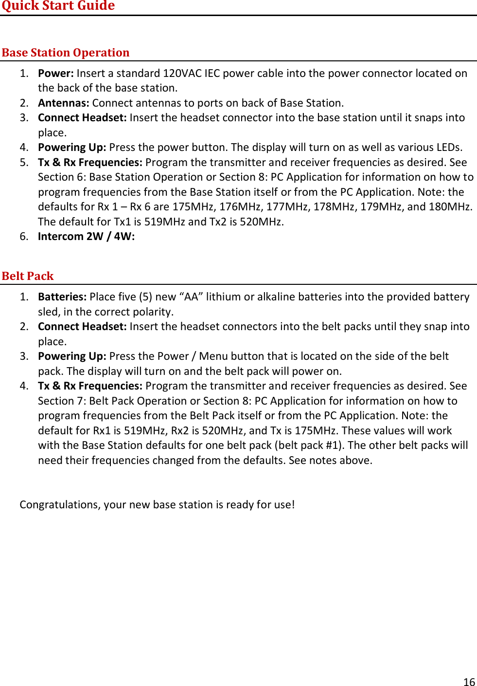       16  Quick Start Guide  Base Station Operation 1. Power: Insert a standard 120VAC IEC power cable into the power connector located on the back of the base station. 2. Antennas: Connect antennas to ports on back of Base Station. 3. Connect Headset: Insert the headset connector into the base station until it snaps into place. 4. Powering Up: Press the power button. The display will turn on as well as various LEDs. 5. Tx &amp; Rx Frequencies: Program the transmitter and receiver frequencies as desired. See Section 6: Base Station Operation or Section 8: PC Application for information on how to program frequencies from the Base Station itself or from the PC Application. Note: the defaults for Rx 1 &ndash; Rx 6 are 175MHz, 176MHz, 177MHz, 178MHz, 179MHz, and 180MHz. The default for Tx1 is 519MHz and Tx2 is 520MHz. 6. Intercom 2W / 4W:   Belt Pack 1. Batteries: Place five (5) new &ldquo;AA&rdquo; lithium or alkaline batteries into the provided battery sled, in the correct polarity. 2. Connect Headset: Insert the headset connectors into the belt packs until they snap into place. 3. Powering Up: Press the Power / Menu button that is located on the side of the belt pack. The display will turn on and the belt pack will power on. 4. Tx &amp; Rx Frequencies: Program the transmitter and receiver frequencies as desired. See Section 7: Belt Pack Operation or Section 8: PC Application for information on how to program frequencies from the Belt Pack itself or from the PC Application. Note: the default for Rx1 is 519MHz, Rx2 is 520MHz, and Tx is 175MHz. These values will work with the Base Station defaults for one belt pack (belt pack #1). The other belt packs will need their frequencies changed from the defaults. See notes above.   Congratulations, your new base station is ready for use! 
