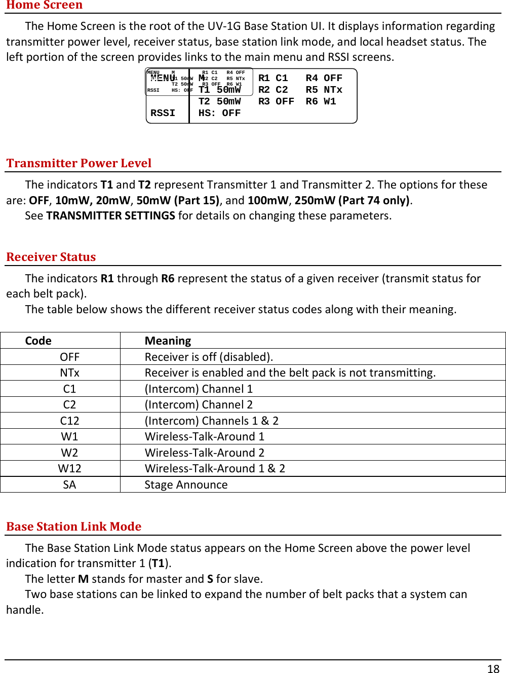       18    Home Screen The Home Screen is the root of the UV-1G Base Station UI. It displays information regarding transmitter power level, receiver status, base station link mode, and local headset status. The left portion of the screen provides links to the main menu and RSSI screens. MENUMENU........MM..................RR1 1 CC11......RR4 4 OFFOFFMENUMENU........TT1 501 50mWmW......RR2 2 CC22......RR5 5 NTxNTxMENUMENU........TT2 502 50mWmW......RR3 3 OFFOFF....RR6 6 WW11RSSIRSSI........HSHS: : OFFOFF  Transmitter Power Level The indicators T1 and T2 represent Transmitter 1 and Transmitter 2. The options for these are: OFF, 10mW, 20mW, 50mW (Part 15), and 100mW, 250mW (Part 74 only).  See TRANSMITTER SETTINGS for details on changing these parameters.  Receiver Status The indicators R1 through R6 represent the status of a given receiver (transmit status for each belt pack).  The table below shows the different receiver status codes along with their meaning.  Code Meaning OFF Receiver is off (disabled). NTx Receiver is enabled and the belt pack is not transmitting. C1 (Intercom) Channel 1 C2 (Intercom) Channel 2 C12 (Intercom) Channels 1 &amp; 2 W1 Wireless-Talk-Around 1 W2 Wireless-Talk-Around 2 W12 Wireless-Talk-Around 1 &amp; 2 SA Stage Announce  Base Station Link Mode The Base Station Link Mode status appears on the Home Screen above the power level indication for transmitter 1 (T1).  The letter M stands for master and S for slave.  Two base stations can be linked to expand the number of belt packs that a system can handle.   