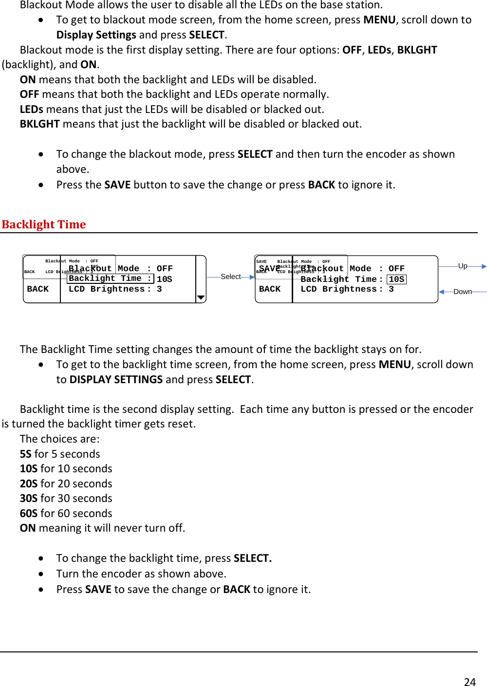       24  Blackout Mode allows the user to disable all the LEDs on the base station.  &bull; To get to blackout mode screen, from the home screen, press MENU, scroll down to Display Settings and press SELECT.   Blackout mode is the first display setting. There are four options: OFF, LEDs, BKLGHT (backlight), and ON. ON means that both the backlight and LEDs will be disabled. OFF means that both the backlight and LEDs operate normally.  LEDs means that just the LEDs will be disabled or blacked out. BKLGHT means that just the backlight will be disabled or blacked out.  &bull; To change the blackout mode, press SELECT and then turn the encoder as shown above.  &bull; Press the SAVE button to save the change or press BACK to ignore it.  Backlight Time  SelectUpDown................Blackout Mode  Blackout Mode  : : OFFOFF..................................................1010SSBACKBACK........LCD Brightness LCD Brightness : : 33Backlight Time :SAVESAVE........Blackout Mode  Blackout Mode  : : OFFOFF................Backlight Time Backlight Time ::BACKBACK........LCD Brightness LCD Brightness : : 3310S  The Backlight Time setting changes the amount of time the backlight stays on for.   &bull; To get to the backlight time screen, from the home screen, press MENU, scroll down to DISPLAY SETTINGS and press SELECT.    Backlight time is the second display setting.  Each time any button is pressed or the encoder is turned the backlight timer gets reset.   The choices are:  5S for 5 seconds 10S for 10 seconds 20S for 20 seconds 30S for 30 seconds 60S for 60 seconds ON meaning it will never turn off.  &bull; To change the backlight time, press SELECT. &bull; Turn the encoder as shown above. &bull; Press SAVE to save the change or BACK to ignore it.    