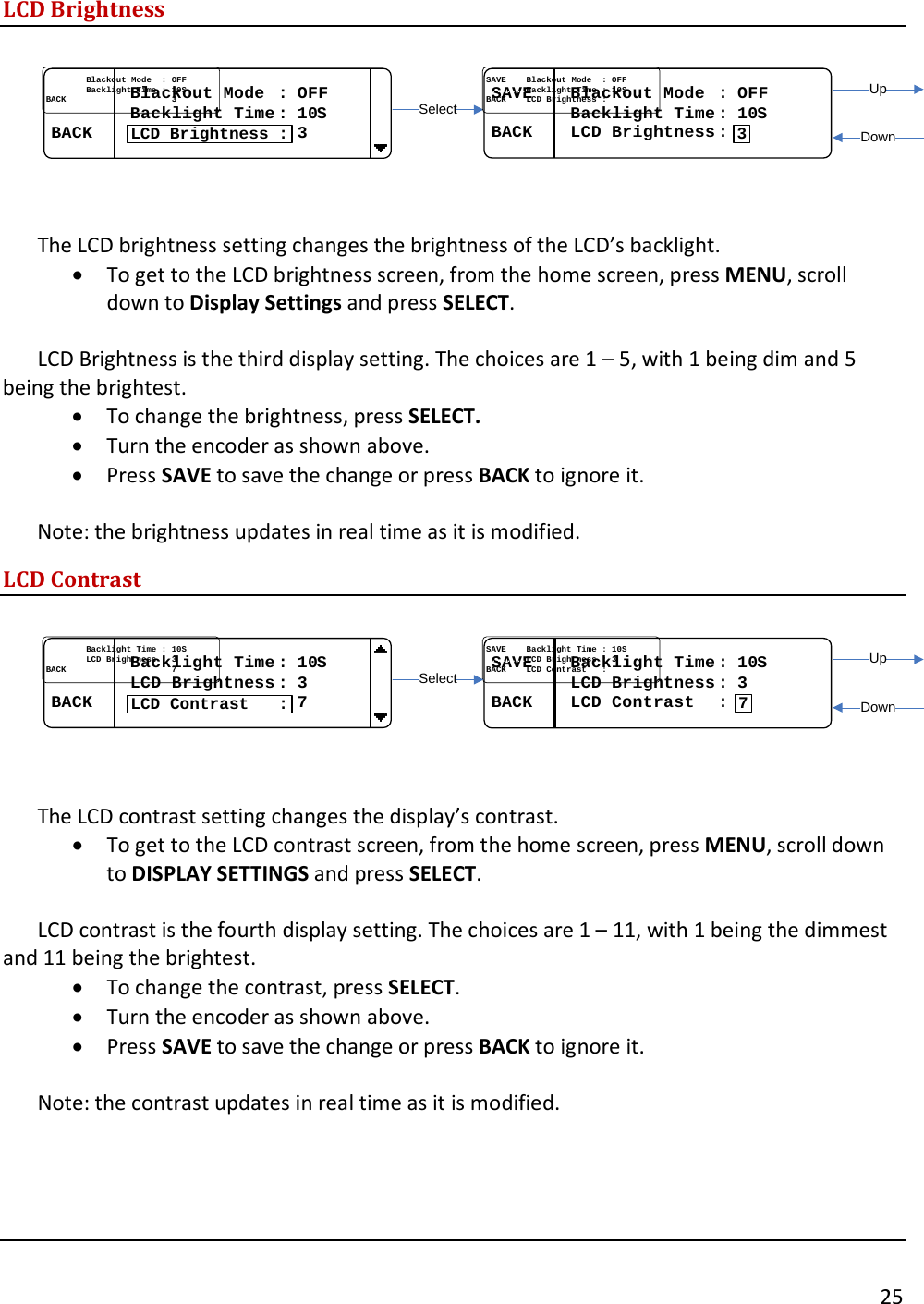       25  LCD Brightness  SelectUpDownSAVESAVE........Blackout Mode  Blackout Mode  : : OFFOFF................Backlight Time Backlight Time : : 1010SSBACKBACK........LCD Brightness LCD Brightness ::3................Blackout Mode  Blackout Mode  : : OFFOFF................Backlight Time Backlight Time : : 1010SSBACKBACK..........................................33LCD Brightness :  The LCD brightness setting changes the brightness of the LCD&rsquo;s backlight.  &bull; To get to the LCD brightness screen, from the home screen, press MENU, scroll down to Display Settings and press SELECT.    LCD Brightness is the third display setting. The choices are 1 &ndash; 5, with 1 being dim and 5 being the brightest.  &bull; To change the brightness, press SELECT. &bull; Turn the encoder as shown above.   &bull; Press SAVE to save the change or press BACK to ignore it.    Note: the brightness updates in real time as it is modified. LCD Contrast  SAVESAVE........Backlight Time Backlight Time : : 1010SS................LCD Brightness LCD Brightness : : 33BACKBACK........LCD Contrast   LCD Contrast   ::7................Backlight Time Backlight Time : : 1010SS................LCD Brightness LCD Brightness : : 33BACKBACK..........................................77LCD Contrast   :SelectUpDown  The LCD contrast setting changes the display&rsquo;s contrast.   &bull; To get to the LCD contrast screen, from the home screen, press MENU, scroll down to DISPLAY SETTINGS and press SELECT.   LCD contrast is the fourth display setting. The choices are 1 &ndash; 11, with 1 being the dimmest and 11 being the brightest.  &bull; To change the contrast, press SELECT. &bull; Turn the encoder as shown above.  &bull; Press SAVE to save the change or press BACK to ignore it.    Note: the contrast updates in real time as it is modified.    