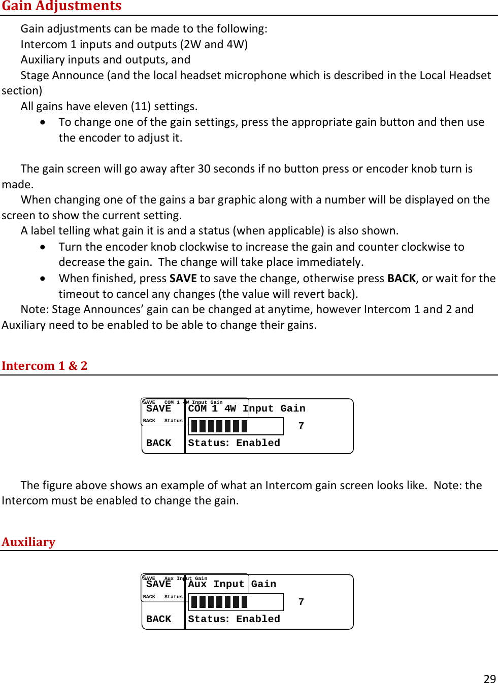       29  Gain Adjustments Gain adjustments can be made to the following:  Intercom 1 inputs and outputs (2W and 4W) Auxiliary inputs and outputs, and  Stage Announce (and the local headset microphone which is described in the Local Headset section) All gains have eleven (11) settings.   &bull; To change one of the gain settings, press the appropriate gain button and then use the encoder to adjust it.    The gain screen will go away after 30 seconds if no button press or encoder knob turn is made.   When changing one of the gains a bar graphic along with a number will be displayed on the screen to show the current setting.   A label telling what gain it is and a status (when applicable) is also shown.  &bull; Turn the encoder knob clockwise to increase the gain and counter clockwise to decrease the gain.  The change will take place immediately.   &bull; When finished, press SAVE to save the change, otherwise press BACK, or wait for the timeout to cancel any changes (the value will revert back).   Note: Stage Announces&rsquo; gain can be changed at anytime, however Intercom 1 and 2 and Auxiliary need to be enabled to be able to change their gains.  Intercom 1 &amp; 2  SAVESAVE......COM COM 1 41 4W Input GainW Input GainBACKBACK......StatusStatus: : EnabledEnabled7  The figure above shows an example of what an Intercom gain screen looks like.  Note: the Intercom must be enabled to change the gain.  Auxiliary  SAVESAVE......Aux Input GainAux Input GainBACKBACK......StatusStatus: : EnabledEnabled7  