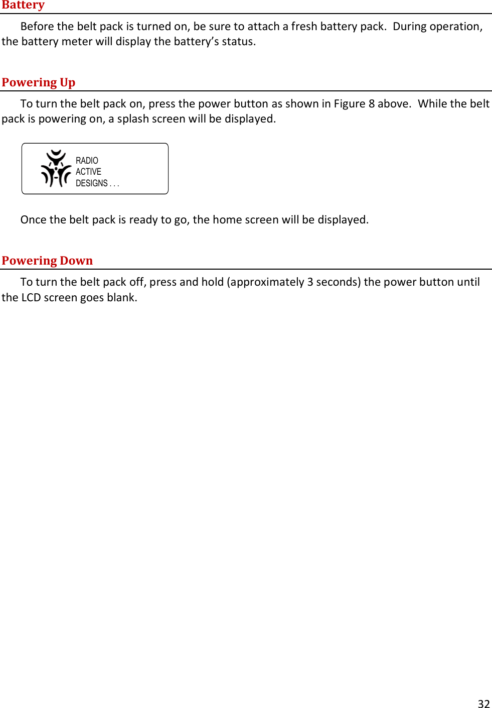       32  Battery Before the belt pack is turned on, be sure to attach a fresh battery pack.  During operation, the battery meter will display the battery&rsquo;s status.  Powering Up To turn the belt pack on, press the power button as shown in Figure 8 above.  While the belt pack is powering on, a splash screen will be displayed.  RADIOACTIVEDESIGNS . . .  Once the belt pack is ready to go, the home screen will be displayed.  Powering Down To turn the belt pack off, press and hold (approximately 3 seconds) the power button until the LCD screen goes blank. 