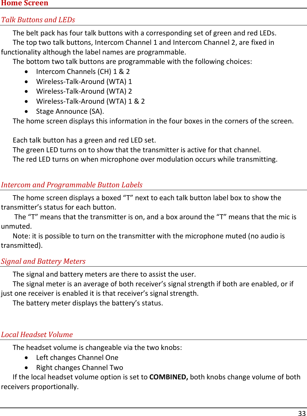       33    Home Screen Talk Buttons and LEDs The belt pack has four talk buttons with a corresponding set of green and red LEDs.   The top two talk buttons, Intercom Channel 1 and Intercom Channel 2, are fixed in functionality although the label names are programmable.   The bottom two talk buttons are programmable with the following choices:  &bull; Intercom Channels (CH) 1 &amp; 2 &bull; Wireless-Talk-Around (WTA) 1 &bull; Wireless-Talk-Around (WTA) 2  &bull; Wireless-Talk-Around (WTA) 1 &amp; 2  &bull; Stage Announce (SA).   The home screen displays this information in the four boxes in the corners of the screen.  Each talk button has a green and red LED set.   The green LED turns on to show that the transmitter is active for that channel.   The red LED turns on when microphone over modulation occurs while transmitting.  Intercom and Programmable Button Labels The home screen displays a boxed &ldquo;T&rdquo; next to each talk button label box to show the transmitter&rsquo;s status for each button.   The &ldquo;T&rdquo; means that the transmitter is on, and a box around the &ldquo;T&rdquo; means that the mic is unmuted.   Note: it is possible to turn on the transmitter with the microphone muted (no audio is transmitted).  Signal and Battery Meters The signal and battery meters are there to assist the user.   The signal meter is an average of both receiver&rsquo;s signal strength if both are enabled, or if just one receiver is enabled it is that receiver&rsquo;s signal strength.   The battery meter displays the battery&rsquo;s status.  Local Headset Volume The headset volume is changeable via the two knobs: &bull; Left changes Channel One &bull; Right changes Channel Two   If the local headset volume option is set to COMBINED, both knobs change volume of both receivers proportionally.   
