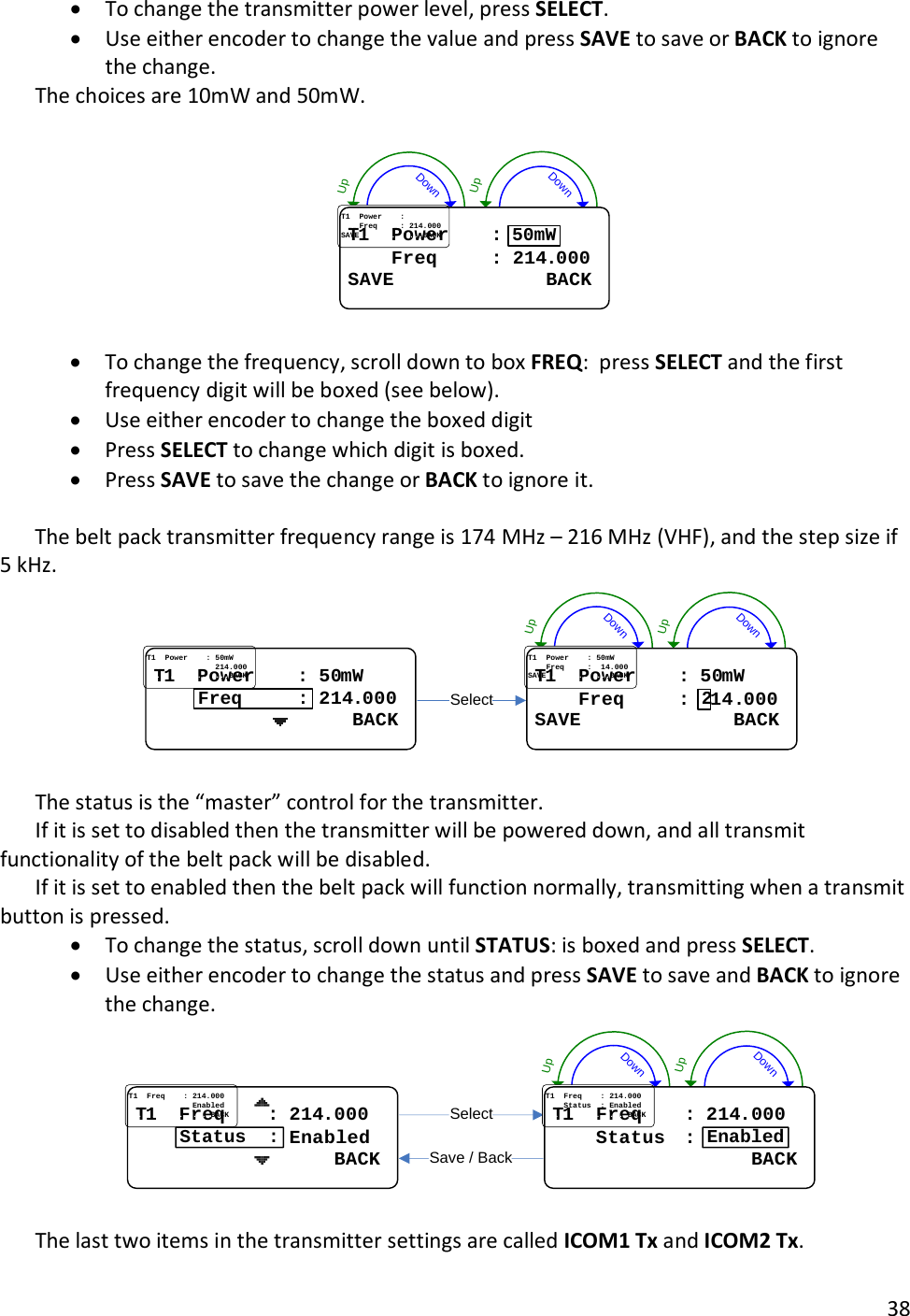       38  &bull; To change the transmitter power level, press SELECT.   &bull; Use either encoder to change the value and press SAVE to save or BACK to ignore the change.   The choices are 10mW and 50mW.  DownUpDownUpTT11....PowerPower........::........FreqFreq..........::..214214..000000SAVESAVE............................BACKBACK50mW  &bull; To change the frequency, scroll down to box FREQ:  press SELECT and the first frequency digit will be boxed (see below).  &bull; Use either encoder to change the boxed digit &bull; Press SELECT to change which digit is boxed.   &bull; Press SAVE to save the change or BACK to ignore it.    The belt pack transmitter frequency range is 174 MHz &ndash; 216 MHz (VHF), and the step size if 5 kHz. DownUpDownUpSelectTT11....PowerPower........::..5050mWmW..............................214214..000000....................................BACKBACKFreq     :TT11....PowerPower........::..5050mWmW........FreqFreq..........::....1414..000000SAVESAVE............................BACKBACK2  The status is the &ldquo;master&rdquo; control for the transmitter.   If it is set to disabled then the transmitter will be powered down, and all transmit functionality of the belt pack will be disabled.   If it is set to enabled then the belt pack will function normally, transmitting when a transmit button is pressed.   &bull; To change the status, scroll down until STATUS: is boxed and press SELECT.   &bull; Use either encoder to change the status and press SAVE to save and BACK to ignore the change. DownUpDownUpSelectSave / BackTT11....FreqFreq........::..214214..000000............................EnabledEnabled....................................BACKBACKStatus  :TT11....FreqFreq........::..214214..000000........StatusStatus....::..EnabledEnabled....................................BACKBACKEnabled  The last two items in the transmitter settings are called ICOM1 Tx and ICOM2 Tx.   