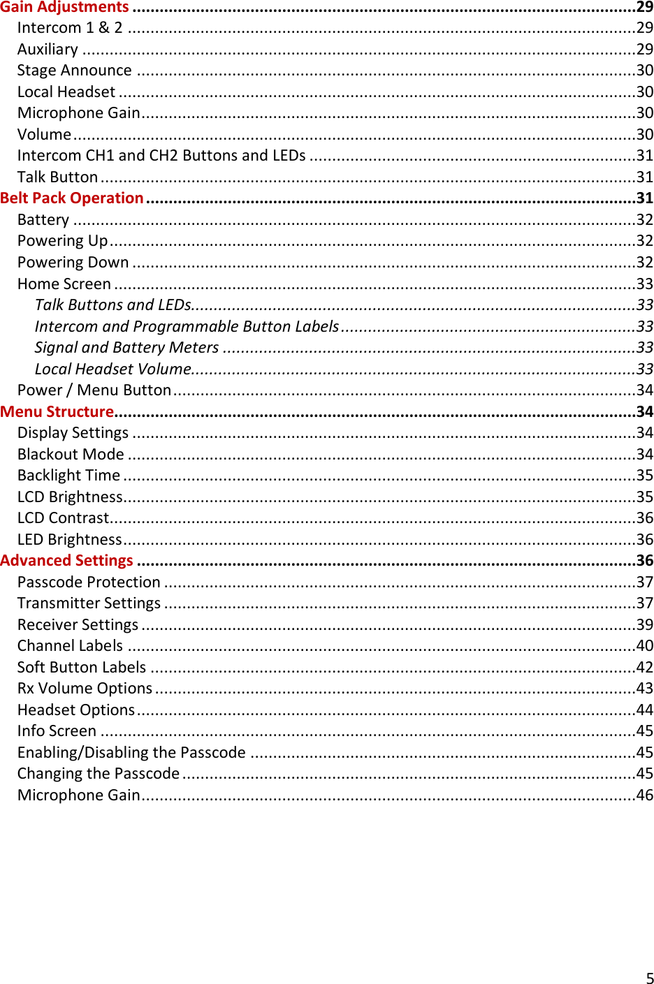       5  Gain Adjustments ...............................................................................................................29 Intercom 1 &amp; 2 ................................................................................................................29 Auxiliary ..........................................................................................................................29 Stage Announce ..............................................................................................................30 Local Headset ..................................................................................................................30 Microphone Gain .............................................................................................................30 Volume ............................................................................................................................30 Intercom CH1 and CH2 Buttons and LEDs ........................................................................31 Talk Button ......................................................................................................................31 Belt Pack Operation ............................................................................................................31 Battery ............................................................................................................................32 Powering Up ....................................................................................................................32 Powering Down ...............................................................................................................32 Home Screen ...................................................................................................................33 Talk Buttons and LEDs..................................................................................................33 Intercom and Programmable Button Labels .................................................................33 Signal and Battery Meters ...........................................................................................33 Local Headset Volume..................................................................................................33 Power / Menu Button ......................................................................................................34 Menu Structure...................................................................................................................34 Display Settings ...............................................................................................................34 Blackout Mode ................................................................................................................34 Backlight Time .................................................................................................................35 LCD Brightness.................................................................................................................35 LCD Contrast ....................................................................................................................36 LED Brightness .................................................................................................................36 Advanced Settings ..............................................................................................................36 Passcode Protection ........................................................................................................37 Transmitter Settings ........................................................................................................37 Receiver Settings .............................................................................................................39 Channel Labels ................................................................................................................40 Soft Button Labels ...........................................................................................................42 Rx Volume Options ..........................................................................................................43 Headset Options ..............................................................................................................44 Info Screen ......................................................................................................................45 Enabling/Disabling the Passcode .....................................................................................45 Changing the Passcode ....................................................................................................45 Microphone Gain .............................................................................................................46  