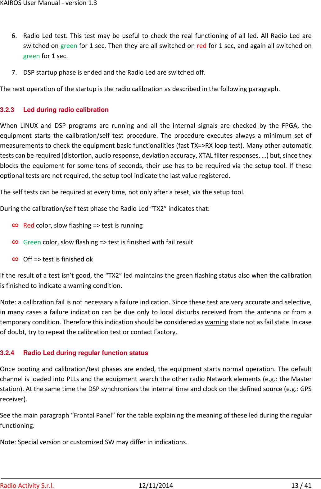 KAIROS User Manual - version 1.3   Radio Activity S.r.l.  12/11/2014  13 / 41 6. Radio  Led test. This  test may be  useful to check the real functioning  of  all led. All  Radio  Led  are switched on green for 1 sec. Then they are all switched on red for 1 sec, and again all switched on green for 1 sec. 7. DSP startup phase is ended and the Radio Led are switched off. The next operation of the startup is the radio calibration as described in the following paragraph. 3.2.3  Led during radio calibration When  LINUX  and  DSP  programs  are  running  and  all  the  internal  signals  are  checked  by  the  FPGA,  the equipment  starts  the  calibration/self  test  procedure.  The  procedure  executes  always  a  minimum  set  of measurements to check the equipment basic functionalities (fast TX=&gt;RX loop test). Many other automatic tests can be required (distortion, audio response, deviation accuracy, XTAL filter responses, …) but, since they blocks the  equipment for some tens of seconds, their use  has to  be required via  the setup tool. If  these optional tests are not required, the setup tool indicate the last value registered. The self tests can be required at every time, not only after a reset, via the setup tool. During the calibration/self test phase the Radio Led “TX2” indicates that: ∞ Red color, slow flashing =&gt; test is running ∞ Green color, slow flashing =&gt; test is finished with fail result ∞ Off =&gt; test is finished ok If the result of a test isn’t good, the “TX2” led maintains the green flashing status also when the calibration is finished to indicate a warning condition. Note: a calibration fail is not necessary a failure indication. Since these test are very accurate and selective, in many  cases a failure  indication can be due only to local disturbs received from the antenna or  from a temporary condition. Therefore this indication should be considered as warning state not as fail state. In case of doubt, try to repeat the calibration test or contact Factory. 3.2.4  Radio Led during regular function status Once booting and calibration/test phases are ended, the equipment starts normal operation. The default channel is loaded into PLLs and the equipment search the other radio Network elements (e.g.: the Master station). At the same time the DSP synchronizes the internal time and clock on the defined source (e.g.: GPS receiver). See the main paragraph “Frontal Panel” for the table explaining the meaning of these led during the regular functioning.  Note: Special version or customized SW may differ in indications. 