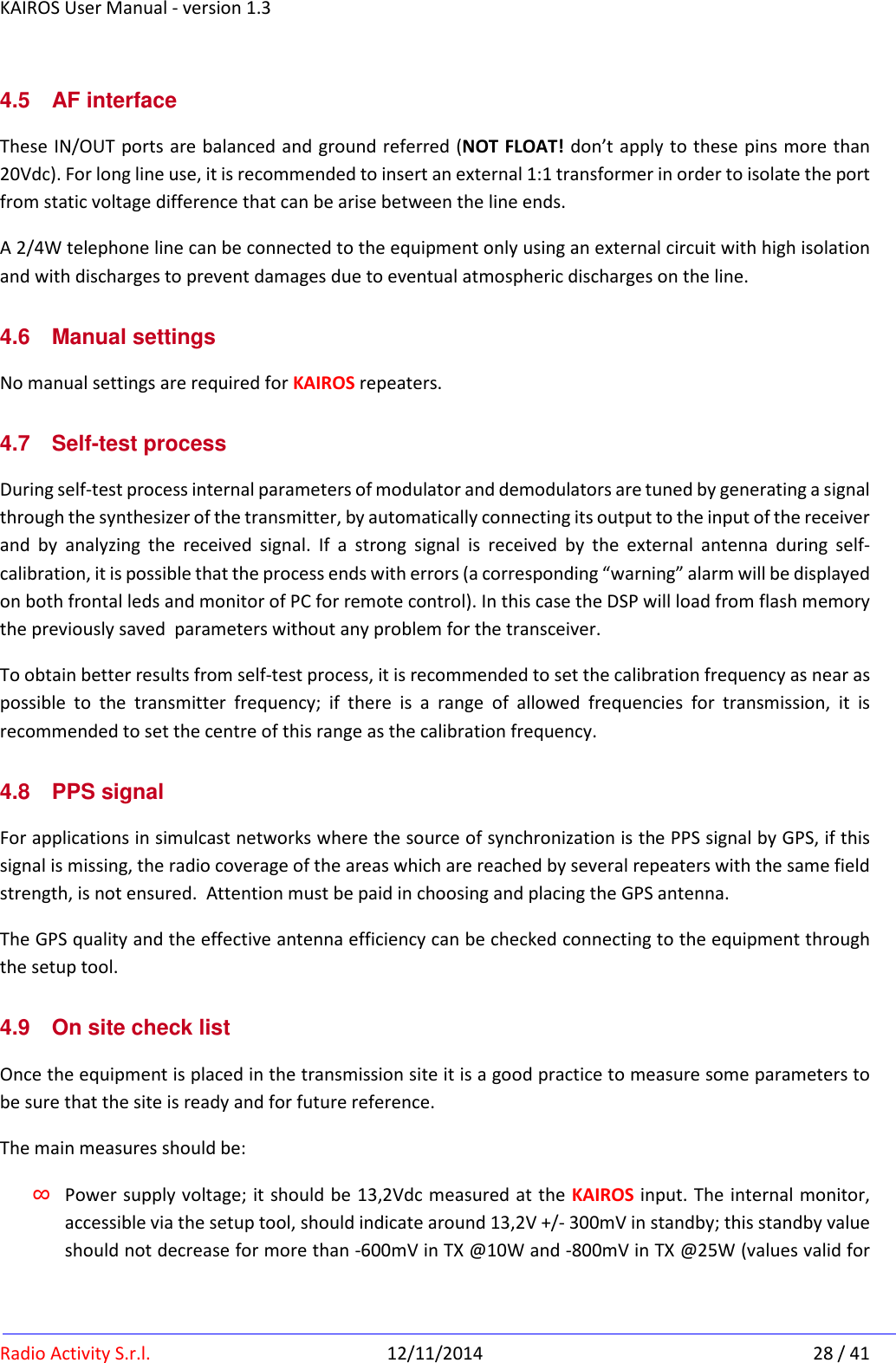 KAIROS User Manual - version 1.3   Radio Activity S.r.l.  12/11/2014  28 / 41 4.5  AF interface These IN/OUT ports are balanced and ground referred (NOT FLOAT! don’t apply to these pins more than 20Vdc). For long line use, it is recommended to insert an external 1:1 transformer in order to isolate the port from static voltage difference that can be arise between the line ends. A 2/4W telephone line can be connected to the equipment only using an external circuit with high isolation and with discharges to prevent damages due to eventual atmospheric discharges on the line. 4.6  Manual settings No manual settings are required for KAIROS repeaters. 4.7  Self-test process  During self-test process internal parameters of modulator and demodulators are tuned by generating a signal through the synthesizer of the transmitter, by automatically connecting its output to the input of the receiver and  by  analyzing  the  received  signal.  If  a  strong  signal  is  received  by  the  external  antenna  during  self-calibration, it is possible that the process ends with errors (a corresponding “warning” alarm will be displayed on both frontal leds and monitor of PC for remote control). In this case the DSP will load from flash memory the previously saved  parameters without any problem for the transceiver. To obtain better results from self-test process, it is recommended to set the calibration frequency as near as possible  to  the  transmitter  frequency;  if  there  is  a  range  of  allowed  frequencies  for  transmission,  it  is recommended to set the centre of this range as the calibration frequency. 4.8  PPS signal For applications in simulcast networks where the source of synchronization is the PPS signal by GPS, if this signal is missing, the radio coverage of the areas which are reached by several repeaters with the same field strength, is not ensured.  Attention must be paid in choosing and placing the GPS antenna. The GPS quality and the effective antenna efficiency can be checked connecting to the equipment through the setup tool. 4.9  On site check list Once the equipment is placed in the transmission site it is a good practice to measure some parameters to be sure that the site is ready and for future reference. The main measures should be: ∞ Power supply voltage; it should be 13,2Vdc measured at the KAIROS input. The internal monitor, accessible via the setup tool, should indicate around 13,2V +/- 300mV in standby; this standby value should not decrease for more than -600mV in TX @10W and -800mV in TX @25W (values valid for 