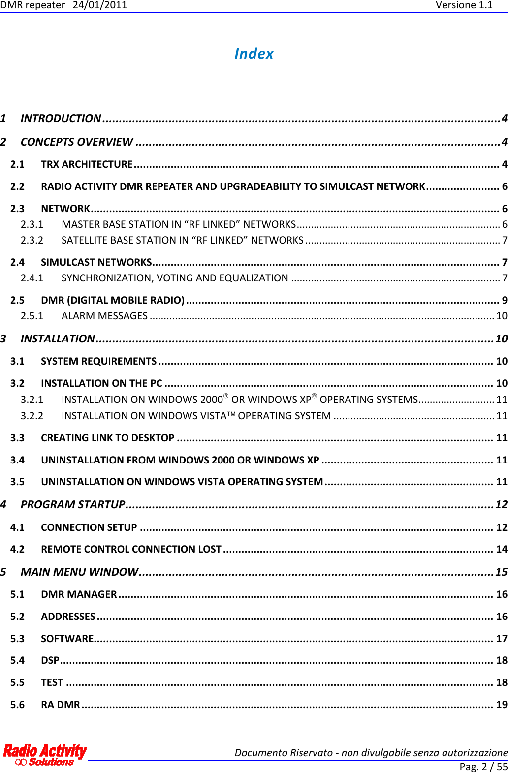 DMR repeater  24/01/2011                  Versione 1.1   Documento Riservato - non divulgabile senza autorizzazione Pag. 2 / 55  Index 1 INTRODUCTION........................................................................................................................4 2 CONCEPTS OVERVIEW ..............................................................................................................4 2.1 TRX ARCHITECTURE....................................................................................................................... 4 2.2 RADIO ACTIVITY DMR REPEATER AND UPGRADEABILITY TO SIMULCAST NETWORK........................ 6 2.3 NETWORK..................................................................................................................................... 6 2.3.1 MASTER BASE STATION IN “RF LINKED” NETWORKS........................................................................ 6 2.3.2 SATELLITE BASE STATION IN “RF LINKED” NETWORKS ..................................................................... 7 2.4 SIMULCAST NETWORKS................................................................................................................. 7 2.4.1 SYNCHRONIZATION, VOTING AND EQUALIZATION .......................................................................... 7 2.5 DMR (DIGITAL MOBILE RADIO) ...................................................................................................... 9 2.5.1 ALARM MESSAGES .......................................................................................................................... 10 3 INSTALLATION........................................................................................................................10 3.1 SYSTEM REQUIREMENTS ............................................................................................................. 10 3.2 INSTALLATION ON THE PC ........................................................................................................... 10 3.2.1 INSTALLATION ON WINDOWS 2000 OR WINDOWS XP OPERATING SYSTEMS...........................11 3.2.2 INSTALLATION ON WINDOWS VISTA OPERATING SYSTEM ......................................................... 11 3.3 CREATING LINK TO DESKTOP ....................................................................................................... 11 3.4 UNINSTALLATION FROM WINDOWS 2000 OR WINDOWS XP ........................................................ 11 3.5 UNINSTALLATION ON WINDOWS VISTA OPERATING SYSTEM....................................................... 11 4 PROGRAM STARTUP...............................................................................................................12 4.1 CONNECTION SETUP ................................................................................................................... 12 4.2 REMOTE CONTROL CONNECTION LOST ........................................................................................ 14 5 MAIN MENU WINDOW...........................................................................................................15 5.1 DMR MANAGER .......................................................................................................................... 16 5.2 ADDRESSES................................................................................................................................. 16 5.3 SOFTWARE.................................................................................................................................. 17 5.4 DSP............................................................................................................................................. 18 5.5 TEST ........................................................................................................................................... 18 5.6 RA DMR...................................................................................................................................... 19 