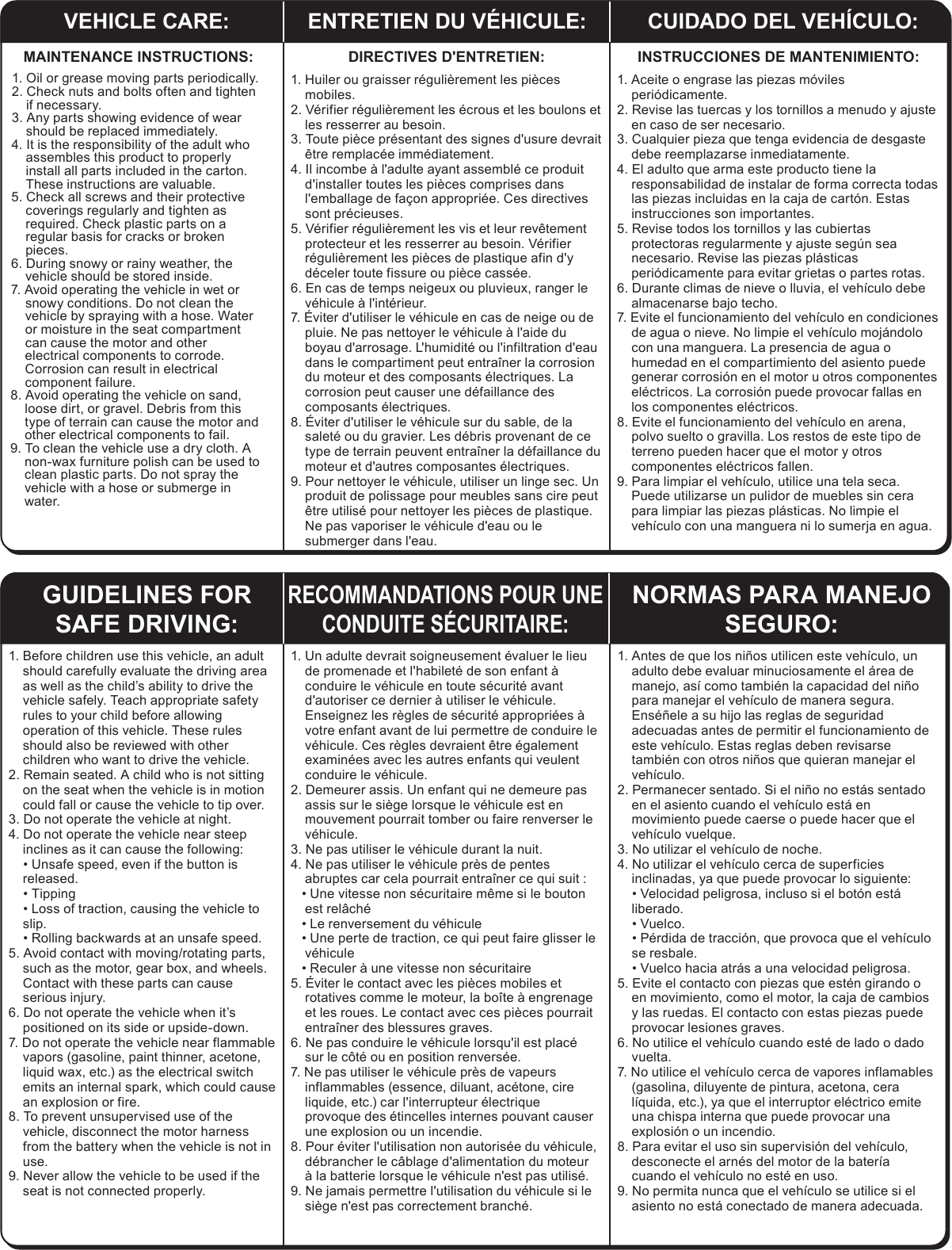 VEHICLE CARE: ENTRETIEN DU V&Eacute;HICULE: CUIDADO DEL VEH&Iacute;CULO:MAINTENANCE INSTRUCTIONS:1. Oil or grease moving parts periodically.2. Check nuts and bolts often and tighten if necessary.3. Any parts showing evidence of wear should be replaced immediately.4. It is the responsibility of the adult who assembles this product to properly install all parts included in the carton. These instructions are valuable.5. Check all screws and their protective coverings regularly and tighten as required. Check plastic parts on a regular basis for cracks or broken pieces.6. During snowy or rainy weather, the vehicle should be stored inside.7. Avoid operating the vehicle in wet or snowy conditions. Do not clean the vehicle by spraying with a hose. Water or moisture in the seat compartment can cause the motor and other electrical components to corrode. Corrosion can result in electrical component failure.8. Avoid operating the vehicle on sand, loose dirt, or gravel. Debris from this type of terrain can cause the motor and other electrical components to fail.9. To clean the vehicle use a dry cloth. A non-wax furniture polish can be used to clean plastic parts. Do not spray the vehicle with a hose or submerge in water.GUIDELINES FOR SAFE DRIVING:RECOMMANDATIONS POUR UNE CONDUITE S&Eacute;CURITAIRE:NORMAS PARA MANEJO SEGURO:INSTRUCCIONES DE MANTENIMIENTO:1. Aceite o engrase las piezas m&oacute;viles peri&oacute;dicamente.2. Revise las tuercas y los tornillos a menudo y ajuste en caso de ser necesario.3. Cualquier pieza que tenga evidencia de desgaste debe reemplazarse inmediatamente.4. El adulto que arma este producto tiene la responsabilidad de instalar de forma correcta todas las piezas incluidas en la caja de cart&oacute;n. Estas instrucciones son importantes.5. Revise todos los tornillos y las cubiertas protectoras regularmente y ajuste seg&uacute;n sea necesario. Revise las piezas pl&aacute;sticas peri&oacute;dicamente para evitar grietas o partes rotas.6. Durante climas de nieve o lluvia, el veh&iacute;culo debe almacenarse bajo techo.7. Evite el funcionamiento del veh&iacute;culo en condiciones de agua o nieve. No limpie el veh&iacute;culo moj&aacute;ndolo con una manguera. La presencia de agua o humedad en el compartimiento del asiento puede generar corrosi&oacute;n en el motor u otros componentes el&eacute;ctricos. La corrosi&oacute;n puede provocar fallas en los componentes el&eacute;ctricos.8. Evite el funcionamiento del veh&iacute;culo en arena, polvo suelto o gravilla. Los restos de este tipo de terreno pueden hacer que el motor y otros componentes el&eacute;ctricos fallen.9. Para limpiar el veh&iacute;culo, utilice una tela seca. Puede utilizarse un pulidor de muebles sin cera para limpiar las piezas pl&aacute;sticas. No limpie el veh&iacute;culo con una manguera ni lo sumerja en agua.DIRECTIVES D'ENTRETIEN:1. Huiler ou graisser r&eacute;guli&egrave;rement les pi&egrave;ces mobiles.2. V&eacute;rifier r&eacute;guli&egrave;rement les &eacute;crous et les boulons et les resserrer au besoin.3. Toute pi&egrave;ce pr&eacute;sentant des signes d'usure devrait &ecirc;tre remplac&eacute;e imm&eacute;diatement.4. Il incombe &agrave; l'adulte ayant assembl&eacute; ce produit d'installer toutes les pi&egrave;ces comprises dans l'emballage de fa&ccedil;on appropri&eacute;e. Ces directives sont pr&eacute;cieuses.5. V&eacute;rifier r&eacute;guli&egrave;rement les vis et leur rev&ecirc;tement protecteur et les resserrer au besoin. V&eacute;rifier r&eacute;guli&egrave;rement les pi&egrave;ces de plastique afin d'y d&eacute;celer toute fissure ou pi&egrave;ce cass&eacute;e.6. En cas de temps neigeux ou pluvieux, ranger le v&eacute;hicule &agrave; l'int&eacute;rieur.7. &Eacute;viter d'utiliser le v&eacute;hicule en cas de neige ou de pluie. Ne pas nettoyer le v&eacute;hicule &agrave; l'aide du boyau d'arrosage. L'humidit&eacute; ou l'infiltration d'eau dans le compartiment peut entra&icirc;ner la corrosion du moteur et des composants &eacute;lectriques. La corrosion peut causer une d&eacute;faillance des composants &eacute;lectriques.8. &Eacute;viter d'utiliser le v&eacute;hicule sur du sable, de la salet&eacute; ou du gravier. Les d&eacute;bris provenant de ce type de terrain peuvent entra&icirc;ner la d&eacute;faillance du moteur et d'autres composantes &eacute;lectriques.9. Pour nettoyer le v&eacute;hicule, utiliser un linge sec. Un produit de polissage pour meubles sans cire peut &ecirc;tre utilis&eacute; pour nettoyer les pi&egrave;ces de plastique. Ne pas vaporiser le v&eacute;hicule d'eau ou le submerger dans l'eau.1. Antes de que los ni&ntilde;os utilicen este veh&iacute;culo, un adulto debe evaluar minuciosamente el &aacute;rea de manejo, as&iacute; como tambi&eacute;n la capacidad del ni&ntilde;o para manejar el veh&iacute;culo de manera segura. Ens&eacute;&ntilde;ele a su hijo las reglas de seguridad adecuadas antes de permitir el funcionamiento de este veh&iacute;culo. Estas reglas deben revisarse tambi&eacute;n con otros ni&ntilde;os que quieran manejar el veh&iacute;culo.2. Permanecer sentado. Si el ni&ntilde;o no est&aacute;s sentado en el asiento cuando el veh&iacute;culo est&aacute; en movimiento puede caerse o puede hacer que el veh&iacute;culo vuelque.3. No utilizar el veh&iacute;culo de noche.4. No utilizar el veh&iacute;culo cerca de superficies inclinadas, ya que puede provocar lo siguiente:    &bull; Velocidad peligrosa, incluso si el bot&oacute;n est&aacute; liberado.    &bull; Vuelco.    &bull; P&eacute;rdida de tracci&oacute;n, que provoca que el veh&iacute;culo se resbale.    &bull; Vuelco hacia atr&aacute;s a una velocidad peligrosa.5. Evite el contacto con piezas que est&eacute;n girando o en movimiento, como el motor, la caja de cambios y las ruedas. El contacto con estas piezas puede provocar lesiones graves.6. No utilice el veh&iacute;culo cuando est&eacute; de lado o dado vuelta.7. No utilice el veh&iacute;culo cerca de vapores inflamables (gasolina, diluyente de pintura, acetona, cera l&iacute;quida, etc.), ya que el interruptor el&eacute;ctrico emite una chispa interna que puede provocar una explosi&oacute;n o un incendio.8. Para evitar el uso sin supervisi&oacute;n del veh&iacute;culo, desconecte el arn&eacute;s del motor de la bater&iacute;a cuando el veh&iacute;culo no est&eacute; en uso.9. No permita nunca que el veh&iacute;culo se utilice si el asiento no est&aacute; conectado de manera adecuada.1. Un adulte devrait soigneusement &eacute;valuer le lieu de promenade et l'habilet&eacute; de son enfant &agrave; conduire le v&eacute;hicule en toute s&eacute;curit&eacute; avant d'autoriser ce dernier &agrave; utiliser le v&eacute;hicule. Enseignez les r&egrave;gles de s&eacute;curit&eacute; appropri&eacute;es &agrave; votre enfant avant de lui permettre de conduire le v&eacute;hicule. Ces r&egrave;gles devraient &ecirc;tre &eacute;galement examin&eacute;es avec les autres enfants qui veulent conduire le v&eacute;hicule.2. Demeurer assis. Un enfant qui ne demeure pas assis sur le si&egrave;ge lorsque le v&eacute;hicule est en mouvement pourrait tomber ou faire renverser le v&eacute;hicule.3. Ne pas utiliser le v&eacute;hicule durant la nuit.4. Ne pas utiliser le v&eacute;hicule pr&egrave;s de pentes abruptes car cela pourrait entra&icirc;ner ce qui suit :   &bull; Une vitesse non s&eacute;curitaire m&ecirc;me si le bouton est rel&acirc;ch&eacute;   &bull; Le renversement du v&eacute;hicule   &bull; Une perte de traction, ce qui peut faire glisser le v&eacute;hicule   &bull; Reculer &agrave; une vitesse non s&eacute;curitaire5. &Eacute;viter le contact avec les pi&egrave;ces mobiles et rotatives comme le moteur, la bo&icirc;te &agrave; engrenage et les roues. Le contact avec ces pi&egrave;ces pourrait entra&icirc;ner des blessures graves.6. Ne pas conduire le v&eacute;hicule lorsqu'il est plac&eacute; sur le c&ocirc;t&eacute; ou en position renvers&eacute;e.7. Ne pas utiliser le v&eacute;hicule pr&egrave;s de vapeurs inflammables (essence, diluant, ac&eacute;tone, cire liquide, etc.) car l'interrupteur &eacute;lectrique provoque des &eacute;tincelles internes pouvant causer une explosion ou un incendie.8. Pour &eacute;viter l'utilisation non autoris&eacute;e du v&eacute;hicule, d&eacute;brancher le c&acirc;blage d'alimentation du moteur &agrave; la batterie lorsque le v&eacute;hicule n'est pas utilis&eacute;.9. Ne jamais permettre l'utilisation du v&eacute;hicule si le si&egrave;ge n'est pas correctement branch&eacute;.1. Before children use this vehicle, an adult should carefully evaluate the driving area as well as the child&rsquo;s ability to drive the vehicle safely. Teach appropriate safety rules to your child before allowing operation of this vehicle. These rules should also be reviewed with other children who want to drive the vehicle.2. Remain seated. A child who is not sitting on the seat when the vehicle is in motion could fall or cause the vehicle to tip over.3. Do not operate the vehicle at night.4. Do not operate the vehicle near steep inclines as it can cause the following:    &bull; Unsafe speed, even if the button is released.    &bull; Tipping    &bull; Loss of traction, causing the vehicle to slip.    &bull; Rolling backwards at an unsafe speed.5. Avoid contact with moving/rotating parts, such as the motor, gear box, and wheels. Contact with these parts can cause serious injury.6. Do not operate the vehicle when it&rsquo;s positioned on its side or upside-down.7. Do not operate the vehicle near flammable vapors (gasoline, paint thinner, acetone, liquid wax, etc.) as the electrical switch emits an internal spark, which could cause an explosion or fire.8. To prevent unsupervised use of the vehicle, disconnect the motor harness from the battery when the vehicle is not in use.9. Never allow the vehicle to be used if the seat is not connected properly.