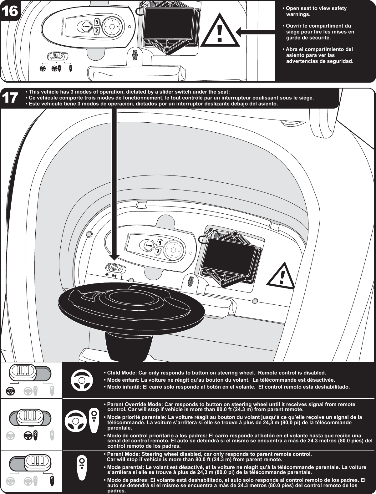 &bull; This vehicle has 3 modes of operation, dictated by a slider switch under the seat:&bull; Ce v&eacute;hicule comporte trois modes de fonctionnement, le tout contr&ocirc;l&eacute; par un interrupteur coulissant sous le si&egrave;ge.&bull; Este veh&iacute;culo tiene 3 modos de operaci&oacute;n, dictados por un interruptor deslizante debajo del asiento.&bull; Open seat to view safety warnings.&bull; Ouvrir le compartiment du si&egrave;ge pour lire les mises en garde de s&eacute;curit&eacute;.&bull; Abra el compartimiento del asiento para ver las advertencias de seguridad.16&bull; Child Mode: Car only responds to button on steering wheel.  Remote control is disabled.  &bull; Mode enfant: La voiture ne r&eacute;agit qu&rsquo;au bouton du volant.  La t&eacute;l&eacute;commande est d&eacute;sactiv&eacute;e. &bull; Modo infantil: El carro solo responde al bot&oacute;n en el volante.  El control remoto est&aacute; deshabilitado. &bull; Parent Override Mode: Car responds to button on steering wheel until it receives signal from remote control. Car will stop if vehicle is more than 80.0 ft (24.3 m) from parent remote.&bull; Mode priorit&eacute; parentale: La voiture r&eacute;agit au bouton du volant jusqu&rsquo;&agrave; ce qu&rsquo;elle re&ccedil;oive un signal de la t&eacute;l&eacute;commande. La voiture s&rsquo;arr&ecirc;tera si elle se trouve &agrave; plus de 24,3 m (80,0 pi) de la t&eacute;l&eacute;commande parentale.&bull; Modo de control prioritario a los padres: El carro responde al bot&oacute;n en el volante hasta que recibe una se&ntilde;al del control remoto. El auto se detendr&aacute; si el mismo se encuentra a m&aacute;s de 24.3 metros (80.0 pies) del control remoto de los padres.&bull; Parent Mode: Steering wheel disabled, car only responds to parent remote control.   Car will stop if vehicle is more than 80.0 ft (24.3 m) from parent remote.&bull; Mode parental: Le volant est d&eacute;sactiv&eacute;, et la voiture ne r&eacute;agit qu&rsquo;&agrave; la t&eacute;l&eacute;commande parentale. La voiture s&rsquo;arr&ecirc;tera si elle se trouve &agrave; plus de 24,3 m (80,0 pi) de la t&eacute;l&eacute;commande parentale.&bull; Modo de padres: El volante est&aacute; deshabilitado, el auto solo responde al control remoto de los padres. El auto se detendr&aacute; si el mismo se encuentra a m&aacute;s de 24.3 metros (80.0 pies) del control remoto de los padres.17