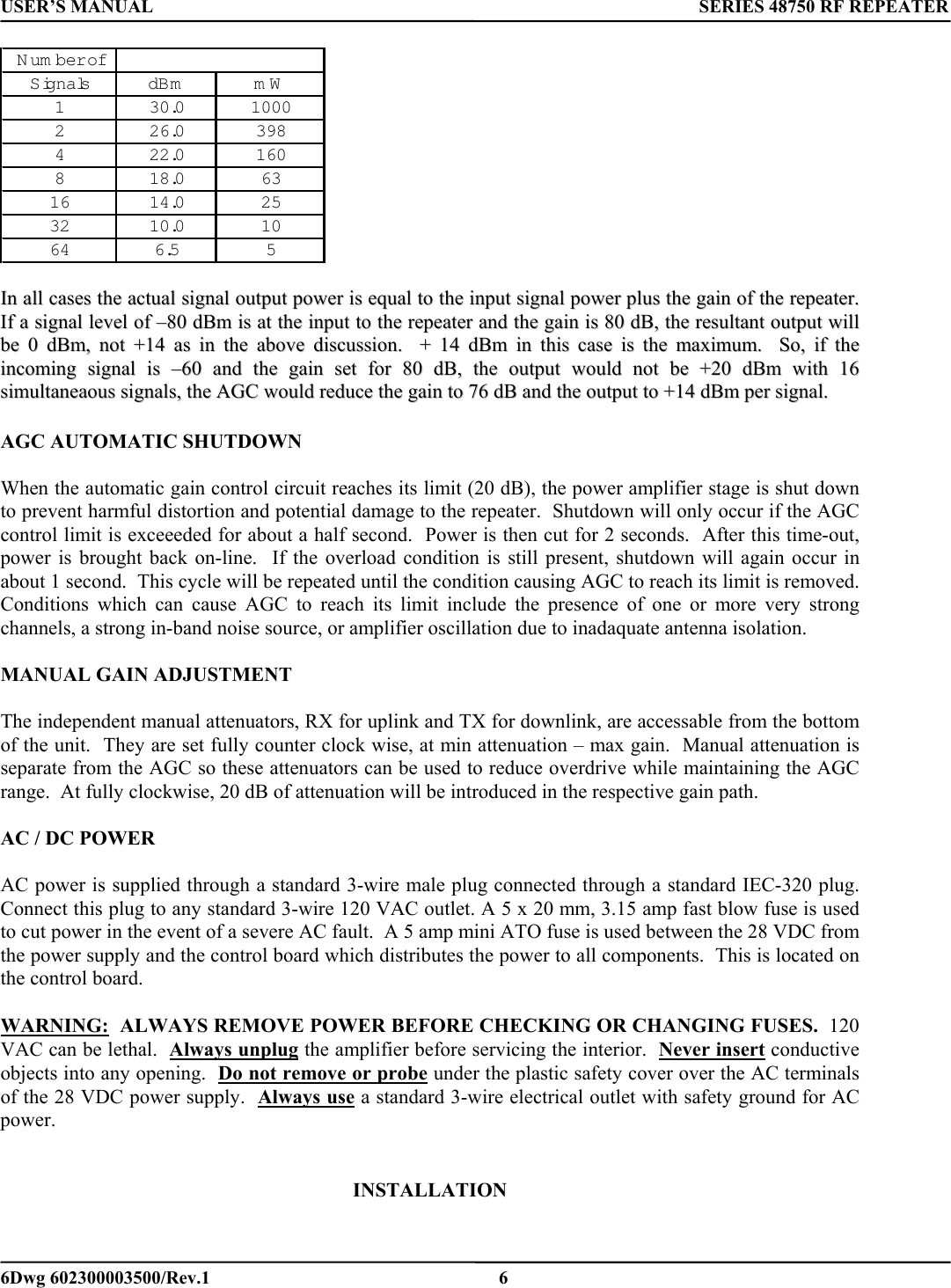 USER’S MANUAL      SERIES 48750 RF REPEATER N um ber ofSignalsdBm mW1 30.0 10002 26.0 3984 22.0 1608 18.06316 14.02532 10.01064 6.55    IInn  aallll  ccaasseess  tthhee  aaccttuuaall  ssiiggnnaall  oouuttppuutt  ppoowweerr  iiss  eeqquuaall  ttoo  tthhee  iinnppuutt  ssiiggnnaall  ppoowweerr  pplluuss  tthhee  ggaaiinn  ooff  tthhee  rreeppeeaatteerr..    IIff  aa  ssiiggnnaall  lleevveell  ooff  ––8800  ddBBmm  iiss  aatt  tthhee  iinnppuutt  ttoo  tthhee  rreeppeeaatteerr  aanndd  tthhee  ggaaiinn  iiss  8800  ddBB,,  tthhee  rreessuullttaanntt  oouuttppuutt  wwiillll  bbee  00  ddBBmm,,  nnoott  ++1144  aass  iinn  tthhee  aabboovvee  ddiissccuussssiioonn..    ++  1144  ddBBmm  iinn  tthhiiss  ccaassee  iiss  tthhee  mmaaxxiimmuumm..    SSoo,,  iiff  tthhee  iinnccoommiinngg  ssiiggnnaall  iiss  ––6600  aanndd  tthhee  ggaaiinn  sseett  ffoorr  8800  ddBB,,  tthhee  oouuttppuutt  wwoouulldd  nnoott  bbee  ++2200  ddBBmm  wwiitthh  1166  ssiimmuullttaanneeaaoouuss  ssiiggnnaallss,,  tthhee  AAGGCC  wwoouulldd  rreedduuccee  tthhee  ggaaiinn  ttoo  7766  ddBB  aanndd  tthhee  oouuttppuutt  ttoo  ++1144  ddBBmm  ppeerr  ssiiggnnaall..    AGC AUTOMATIC SHUTDOWN  When the automatic gain control circuit reaches its limit (20 dB), the power amplifier stage is shut down to prevent harmful distortion and potential damage to the repeater.  Shutdown will only occur if the AGC control limit is exceeeded for about a half second.  Power is then cut for 2 seconds.  After this time-out, power is brought back on-line.  If the overload condition is still present, shutdown will again occur in about 1 second.  This cycle will be repeated until the condition causing AGC to reach its limit is removed.  Conditions which can cause AGC to reach its limit include the presence of one or more very strong channels, a strong in-band noise source, or amplifier oscillation due to inadaquate antenna isolation.  MANUAL GAIN ADJUSTMENT  The independent manual attenuators, RX for uplink and TX for downlink, are accessable from the bottom of the unit.  They are set fully counter clock wise, at min attenuation – max gain.  Manual attenuation is separate from the AGC so these attenuators can be used to reduce overdrive while maintaining the AGC range.  At fully clockwise, 20 dB of attenuation will be introduced in the respective gain path.   AC / DC POWER    AC power is supplied through a standard 3-wire male plug connected through a standard IEC-320 plug.  Connect this plug to any standard 3-wire 120 VAC outlet. A 5 x 20 mm, 3.15 amp fast blow fuse is used to cut power in the event of a severe AC fault.  A 5 amp mini ATO fuse is used between the 28 VDC from the power supply and the control board which distributes the power to all components.  This is located on the control board.   WARNING:  ALWAYS REMOVE POWER BEFORE CHECKING OR CHANGING FUSES.  120 VAC can be lethal.  Always unplug the amplifier before servicing the interior.  Never insert conductive objects into any opening.  Do not remove or probe under the plastic safety cover over the AC terminals of the 28 VDC power supply.  Always use a standard 3-wire electrical outlet with safety ground for AC power.       INSTALLATION   6Dwg 602300003500/Rev.1    6 