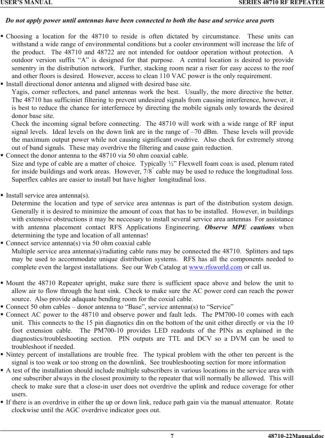 USER’S MANUAL SERIES 48710 RF REPEATER     Do not apply power until antennas have been connected to both the base and service area ports   Choosing a location for the 48710 to reside is often dictated by circumstance.  These units can withstand a wide range of environmental conditions but a cooler environment will increase the life of the product.  The 48710 and 48722 are not intended for outdoor operation without protection.  A outdoor version suffix “A” is designed for that purpose.  A central location is desired to provide sementry in the distribution network.  Further, stacking room near a riser for easy access to the roof and other floors is desired.  However, access to clean 110 VAC power is the only requirement.   Install directional donor antenna and aligned with desired base site. Yagis, corner reflectors, and panel antennas work the best.  Usually, the more directive the better.  The 48710 has sufficiniet filtering to prevent undesired signals from causing interference, however, it is best to reduce the chance for interfernece by directing the mobile signals only towards the desired donor base site.   Check the incoming signal before connecting.  The 48710 will work with a wide range of RF input signal levels.  Ideal levels on the down link are in the range of –70 dBm.  These levels will provide the maximum output power while not causing significant ovedrive.  Also check for extremely strong out of band signals.  These may overdrive the filtering and cause gain reduction.    Connect the donor antenna to the 48710 via 50 ohm coaxial cable.   Size and type of cable are a matter of choice.  Typically ½” Flexwell foam coax is used, plenum rated for inside buildings and work areas.  However, 7/8” cable may be used to reduce the longitudinal loss.  Superflex cables are easier to install but have higher  longitudinal loss.   Install service area antenna(s).   Determine the location and type of service area antennas is part of the distribution system design.  Generally it is desired to minimize the amount of coax that has to be installed.  However, in buildings with extensive obstructions it may be neccesary to install several service area antennas  For assistance with antenna placement contact RFS Applications Engineering. Observe MPE cautions when determining the type and location of all antennas!  Connect service antenna(s) via 50 ohm coaxial cable   Multiple service area antenna(s)/radiating cable runs may be connected the 48710.  Splitters and taps may be used to accommodate unique distribution systems.  RFS has all the components needed to complete even the largest installations.  See our Web Catalog at www.rfsworld.com or call us.     Mount the 48710 Repeater upright, make sure there is sufficient space above and below the unit to allow air to flow through the heat sink.  Check to make sure the AC power cord can reach the power source.  Also provide adaquate bending room for the coxial cable.    Connect 50 ohm cables – donor antenna to “Base”, service antenna(s) to “Service”  Connect AC power to the 48710 and observe power and fault leds.  The PM700-10 comes with each unit.  This connects to the 15 pin diagnotics din on the bottom of the unit either directly or via the 10 foot extension cable.  The PM700-10 provides LED readouts of the PINs as explained in the diagnostics/troubleshooting section.  PIN outputs are TTL and DCV so a DVM can be used to troubleshoot if needed.  Nintey percent of installations are trouble free.  The typical problem with the other ten percent is the signal is too weak or too strong on the downlink.  See troubleshooting section for more information  A test of the installation should include multiple subscribers in various locations in the service area with one subscriber always in the closest proximity to the repeater that will normally be allowed.  This will check to make sure that a close-in user does not overdrive the uplink and reduce coverage for other users.  If there is an overdrive in either the up or down link, reduce path gain via the manual attenuator.  Rotate clockwise until the AGC overdrive indicator goes out.      7 48710-22Manual.doc 