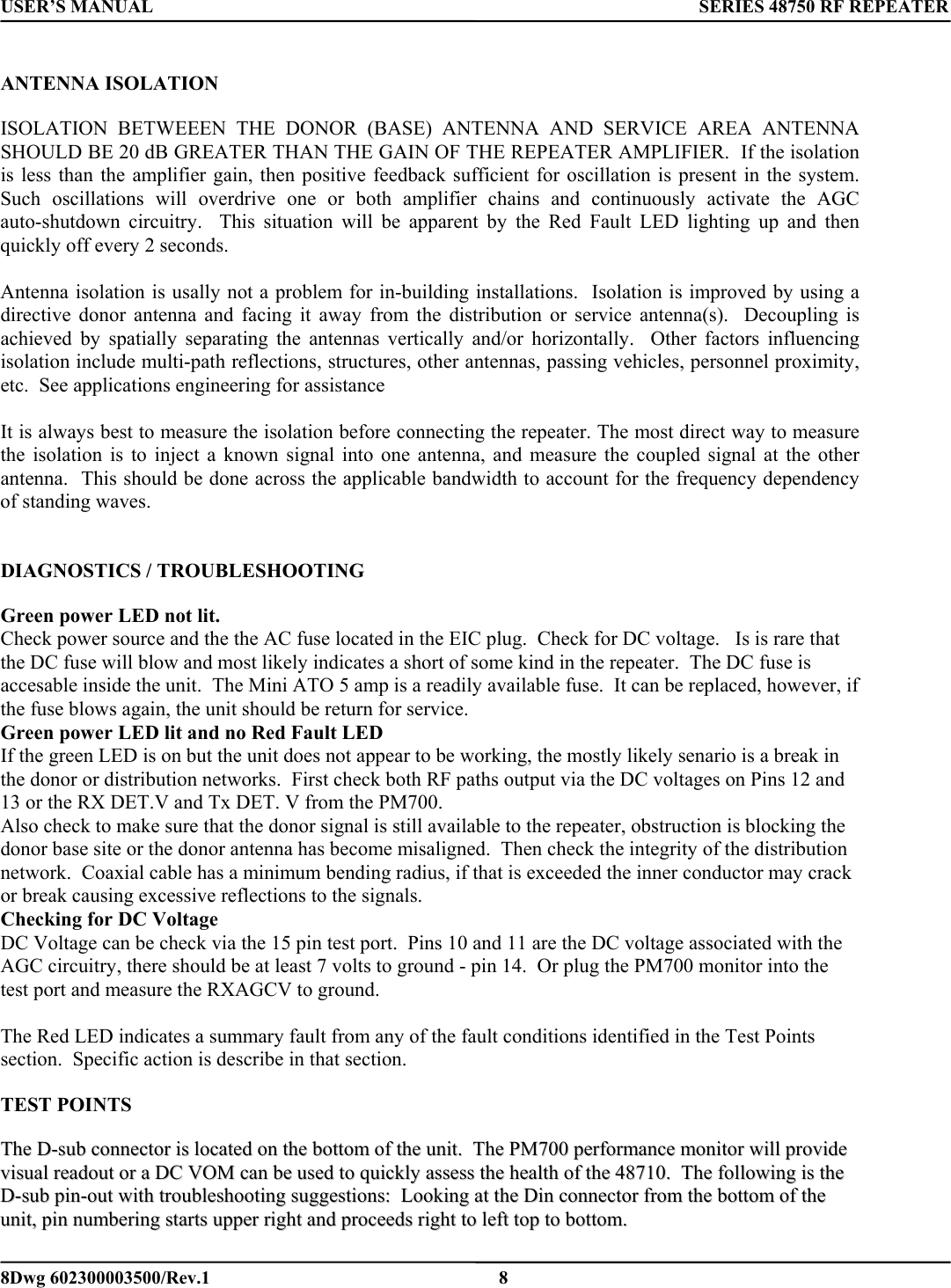 USER’S MANUAL      SERIES 48750 RF REPEATER  ANTENNA ISOLATION  ISOLATION BETWEEEN THE DONOR (BASE) ANTENNA AND SERVICE AREA ANTENNA  SHOULD BE 20 dB GREATER THAN THE GAIN OF THE REPEATER AMPLIFIER.  If the isolation is less than the amplifier gain, then positive feedback sufficient for oscillation is present in the system.  Such oscillations will overdrive one or both amplifier chains and continuously activate the AGC auto-shutdown circuitry.  This situation will be apparent by the Red Fault LED lighting up and then quickly off every 2 seconds.  Antenna isolation is usally not a problem for in-building installations.  Isolation is improved by using a directive donor antenna and facing it away from the distribution or service antenna(s).  Decoupling is achieved by spatially separating the antennas vertically and/or horizontally.  Other factors influencing isolation include multi-path reflections, structures, other antennas, passing vehicles, personnel proximity, etc.  See applications engineering for assistance  It is always best to measure the isolation before connecting the repeater. The most direct way to measure the isolation is to inject a known signal into one antenna, and measure the coupled signal at the other antenna.  This should be done across the applicable bandwidth to account for the frequency dependency of standing waves.       DIAGNOSTICS / TROUBLESHOOTING   Green power LED not lit. Check power source and the the AC fuse located in the EIC plug.  Check for DC voltage.   Is is rare that the DC fuse will blow and most likely indicates a short of some kind in the repeater.  The DC fuse is accesable inside the unit.  The Mini ATO 5 amp is a readily available fuse.  It can be replaced, however, if the fuse blows again, the unit should be return for service.  Green power LED lit and no Red Fault LED If the green LED is on but the unit does not appear to be working, the mostly likely senario is a break in the donor or distribution networks.  First check both RF paths output via the DC voltages on Pins 12 and 13 or the RX DET.V and Tx DET. V from the PM700. Also check to make sure that the donor signal is still available to the repeater, obstruction is blocking the donor base site or the donor antenna has become misaligned.  Then check the integrity of the distribution network.  Coaxial cable has a minimum bending radius, if that is exceeded the inner conductor may crack or break causing excessive reflections to the signals.   Checking for DC Voltage DC Voltage can be check via the 15 pin test port.  Pins 10 and 11 are the DC voltage associated with the AGC circuitry, there should be at least 7 volts to ground - pin 14.  Or plug the PM700 monitor into the test port and measure the RXAGCV to ground.    The Red LED indicates a summary fault from any of the fault conditions identified in the Test Points section.  Specific action is describe in that section.  TEST POINTS  TThhee  DD--ssuubb  ccoonnnneeccttoorr  iiss  llooccaatteedd  oonn  tthhee  bboottttoomm  ooff  tthhee  uunniitt..    TThhee  PPMM770000  ppeerrffoorrmmaannccee  mmoonniittoorr  wwiillll  pprroovviiddee  vviissuuaall  rreeaaddoouutt  oorr  aa  DDCC  VVOOMM  ccaann  bbee  uusseedd  ttoo  qquuiicckkllyy  aasssseessss  tthhee  hheeaalltthh  ooff  tthhee  4488771100..    TThhee  ffoolllloowwiinngg  iiss  tthhee  DD--ssuubb  ppiinn--oouutt  wwiitthh  ttrroouubblleesshhoooottiinngg  ssuuggggeessttiioonnss::    LLooookkiinngg  aatt  tthhee  DDiinn  ccoonnnneeccttoorr  ffrroomm  tthhee  bboottttoomm  ooff  tthhee  uunniitt,,  ppiinn  nnuummbbeerriinngg  ssttaarrttss  uuppppeerr  rriigghhtt  aanndd  pprroocceeeeddss  rriigghhtt  ttoo  lleefftt  ttoopp  ttoo  bboottttoomm..      8Dwg 602300003500/Rev.1    8 