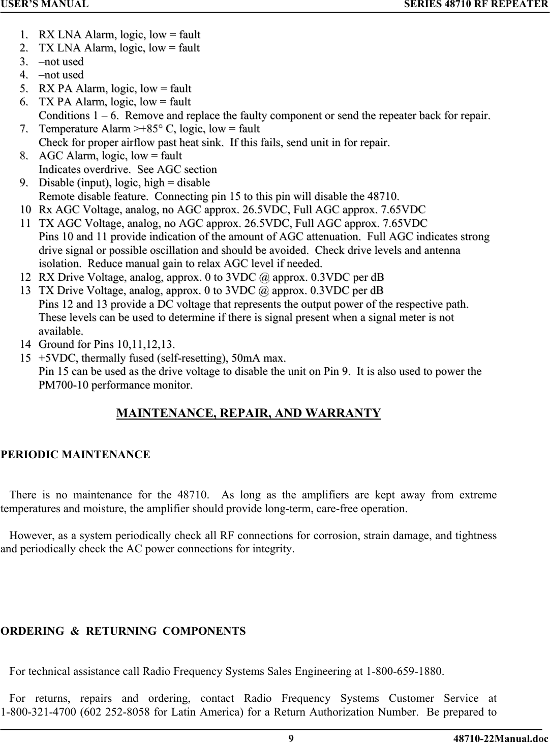 USER’S MANUAL SERIES 48710 RF REPEATER  11..  RRXX  LLNNAA  AAllaarrmm,,  llooggiicc,,  llooww  ==  ffaauulltt  22..  TTXX  LLNNAA  AAllaarrmm,,  llooggiicc,,  llooww  ==  ffaauulltt  33..  ––nnoott  uusseedd  44..  ––nnoott  uusseedd  55..  RRXX  PPAA  AAllaarrmm,,  llooggiicc,,  llooww  ==  ffaauulltt  66..  TTXX  PPAA  AAllaarrmm,,  llooggiicc,,  llooww  ==  ffaauulltt  CCoonnddiittiioonnss  11  ––  66..    RReemmoovvee  aanndd  rreeppllaaccee  tthhee  ffaauullttyy  ccoommppoonneenntt  oorr  sseenndd  tthhee  rreeppeeaatteerr  bbaacckk  ffoorr  rreeppaaiirr..  77..  TTeemmppeerraattuurree  AAllaarrmm  &gt;&gt;++8855°°  CC,,  llooggiicc,,  llooww  ==  ffaauulltt  CChheecckk  ffoorr  pprrooppeerr  aaiirrffllooww  ppaasstt  hheeaatt  ssiinnkk..    IIff  tthhiiss  ffaaiillss,,  sseenndd  uunniitt  iinn  ffoorr  rreeppaaiirr..  88..  AAGGCC  AAllaarrmm,,  llooggiicc,,  llooww  ==  ffaauulltt  IInnddiiccaatteess  oovveerrddrriivvee..    SSeeee  AAGGCC  sseeccttiioonn  99..  DDiissaabbllee  ((iinnppuutt)),,  llooggiicc,,  hhiigghh  ==  ddiissaabbllee  RReemmoottee  ddiissaabbllee  ffeeaattuurree..    CCoonnnneeccttiinngg  ppiinn  1155  ttoo  tthhiiss  ppiinn  wwiillll  ddiissaabbllee  tthhee  4488771100..  1100  RRxx  AAGGCC  VVoollttaaggee,,  aannaalloogg,,  nnoo  AAGGCC  aapppprrooxx..  2266..55VVDDCC,,  FFuullll  AAGGCC  aapppprrooxx..  77..6655VVDDCC  1111  TTXX  AAGGCC  VVoollttaaggee,,  aannaalloogg,,  nnoo  AAGGCC  aapppprrooxx..  2266..55VVDDCC,,  FFuullll  AAGGCC  aapppprrooxx..  77..6655VVDDCC  PPiinnss  1100  aanndd  1111  pprroovviiddee  iinnddiiccaattiioonn  ooff  tthhee  aammoouunntt  ooff  AAGGCC  aatttteennuuaattiioonn..    FFuullll  AAGGCC  iinnddiiccaatteess  ssttrroonngg  ddrriivvee  ssiiggnnaall  oorr  ppoossssiibbllee  oosscciillllaattiioonn  aanndd  sshhoouulldd  bbee  aavvooiiddeedd..    CChheecckk  ddrriivvee  lleevveellss  aanndd  aanntteennnnaa  iissoollaattiioonn..    RReedduuccee  mmaannuuaall  ggaaiinn  ttoo  rreellaaxx  AAGGCC  lleevveell  iiff  nneeeeddeedd..  1122  RRXX  DDrriivvee  VVoollttaaggee,,  aannaalloogg,,  aapppprrooxx..  00  ttoo  33VVDDCC  @@  aapppprrooxx..  00..33VVDDCC  ppeerr  ddBB    1133  TTXX  DDrriivvee  VVoollttaaggee,,  aannaalloogg,,  aapppprrooxx..  00  ttoo  33VVDDCC  @@  aapppprrooxx..  00..33VVDDCC  ppeerr  ddBB  PPiinnss  1122  aanndd  1133  pprroovviiddee  aa  DDCC  vvoollttaaggee  tthhaatt  rreepprreesseennttss  tthhee  oouuttppuutt  ppoowweerr  ooff  tthhee  rreessppeeccttiivvee  ppaatthh..    TThheessee  lleevveellss  ccaann  bbee  uusseedd  ttoo  ddeetteerrmmiinnee  iiff  tthheerree  iiss  ssiiggnnaall  pprreesseenntt  wwhheenn  aa  ssiiggnnaall  mmeetteerr  iiss  nnoott  aavvaaiillaabbllee..      1144  GGrroouunndd  ffoorr  PPiinnss  1100,,1111,,1122,,1133..  1155  ++55VVDDCC,,  tthheerrmmaallllyy  ffuusseedd  ((sseellff--rreesseettttiinngg)),,  5500mmAA  mmaaxx..  PPiinn  1155  ccaann  bbee  uusseedd  aass  tthhee  ddrriivvee  vvoollttaaggee  ttoo  ddiissaabbllee  tthhee  uunniitt  oonn  PPiinn  99..    IItt  iiss  aallssoo  uusseedd  ttoo  ppoowweerr  tthhee  PPMM770000--1100  ppeerrffoorrmmaannccee  mmoonniittoorr..   MAINTENANCE, REPAIR, AND WARRANTY    PERIODIC MAINTENANCE      There is no maintenance for the 48710.  As long as the amplifiers are kept away from extreme temperatures and moisture, the amplifier should provide long-term, care-free operation.     However, as a system periodically check all RF connections for corrosion, strain damage, and tightness and periodically check the AC power connections for integrity.      ORDERING  &amp;  RETURNING  COMPONENTS       For technical assistance call Radio Frequency Systems Sales Engineering at 1-800-659-1880.     For returns, repairs and ordering, contact Radio Frequency Systems Customer Service at 1-800-321-4700 (602 252-8058 for Latin America) for a Return Authorization Number.  Be prepared to   9 48710-22Manual.doc 