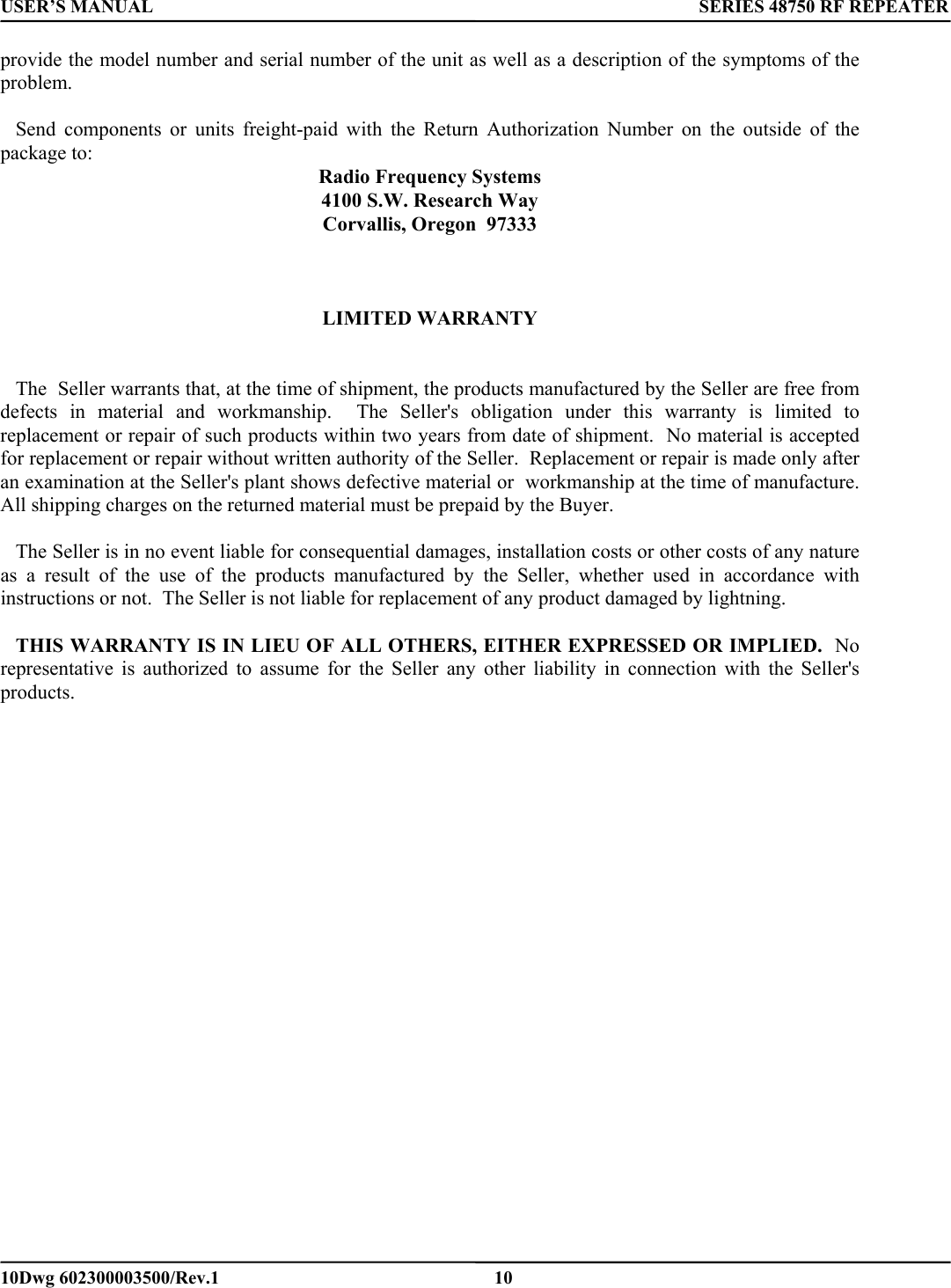USER’S MANUAL      SERIES 48750 RF REPEATER provide the model number and serial number of the unit as well as a description of the symptoms of the problem.     Send components or units freight-paid with the Return Authorization Number on the outside of the package to: Radio Frequency Systems  4100 S.W. Research Way Corvallis, Oregon  97333    LIMITED WARRANTY      The  Seller warrants that, at the time of shipment, the products manufactured by the Seller are free from defects in material and workmanship.  The Seller&apos;s obligation under this warranty is limited to replacement or repair of such products within two years from date of shipment.  No material is accepted for replacement or repair without written authority of the Seller.  Replacement or repair is made only after an examination at the Seller&apos;s plant shows defective material or  workmanship at the time of manufacture.  All shipping charges on the returned material must be prepaid by the Buyer.         The Seller is in no event liable for consequential damages, installation costs or other costs of any nature as a result of the use of the products manufactured by the Seller, whether used in accordance with instructions or not.  The Seller is not liable for replacement of any product damaged by lightning.     THIS WARRANTY IS IN LIEU OF ALL OTHERS, EITHER EXPRESSED OR IMPLIED.  No representative is authorized to assume for the Seller any other liability in connection with the Seller&apos;s products.     10Dwg 602300003500/Rev.1    10 