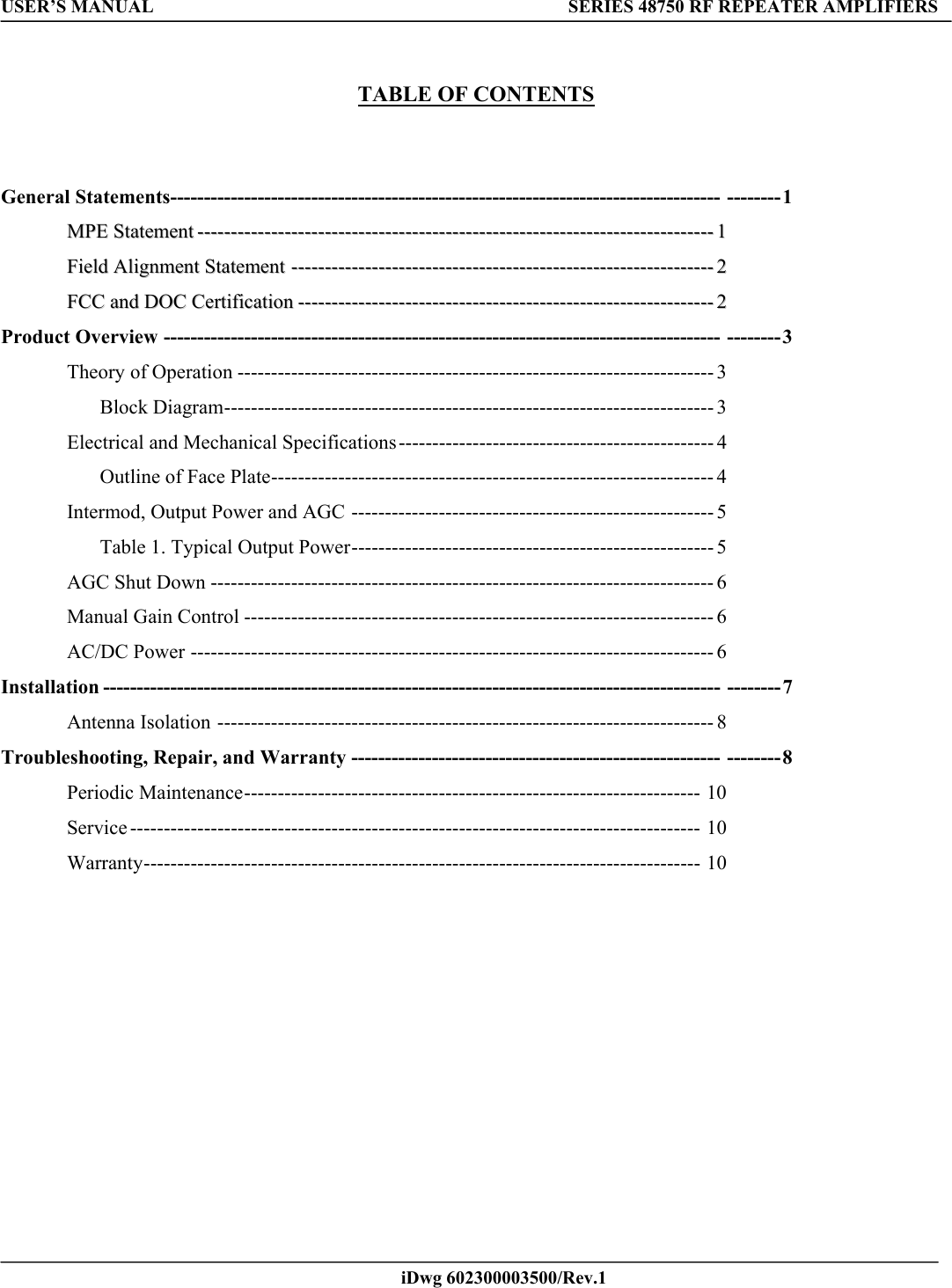 USER’S MANUAL  SERIES 48750 RF REPEATER AMPLIFIERS    iDwg 602300003500/Rev.1           TABLE OF CONTENTS     General Statements---------------------------------------------------------------------------------- --------1   MMPPEE  SSttaatteemmeenntt----------------------------------------------------------------------------------------------------------------------------------------------------------11    FFiieelldd  AAlliiggnnmmeenntt  SSttaatteemmeenntt------------------------------------------------------------------------------------------------------------------------------22    FFCCCC  aanndd  DDOOCC  CCeerrttiiffiiccaattiioonn----------------------------------------------------------------------------------------------------------------------------22  Product Overview ----------------------------------------------------------------------------------- --------3  Theory of Operation ----------------------------------------------------------------------- 3  Block Diagram------------------------------------------------------------------------- 3 Electrical and Mechanical Specifications----------------------------------------------- 4 Outline of Face Plate------------------------------------------------------------------ 4  Intermod, Output Power and AGC ------------------------------------------------------ 5   Table 1. Typical Output Power------------------------------------------------------ 5 AGC Shut Down --------------------------------------------------------------------------- 6 Manual Gain Control ---------------------------------------------------------------------- 6 AC/DC Power ------------------------------------------------------------------------------ 6  Installation -------------------------------------------------------------------------------------------- --------7 Antenna Isolation -------------------------------------------------------------------------- 8  Troubleshooting, Repair, and Warranty ------------------------------------------------------- --------8  Periodic Maintenance-------------------------------------------------------------------- 10  Service ------------------------------------------------------------------------------------- 10 Warranty----------------------------------------------------------------------------------- 10                            