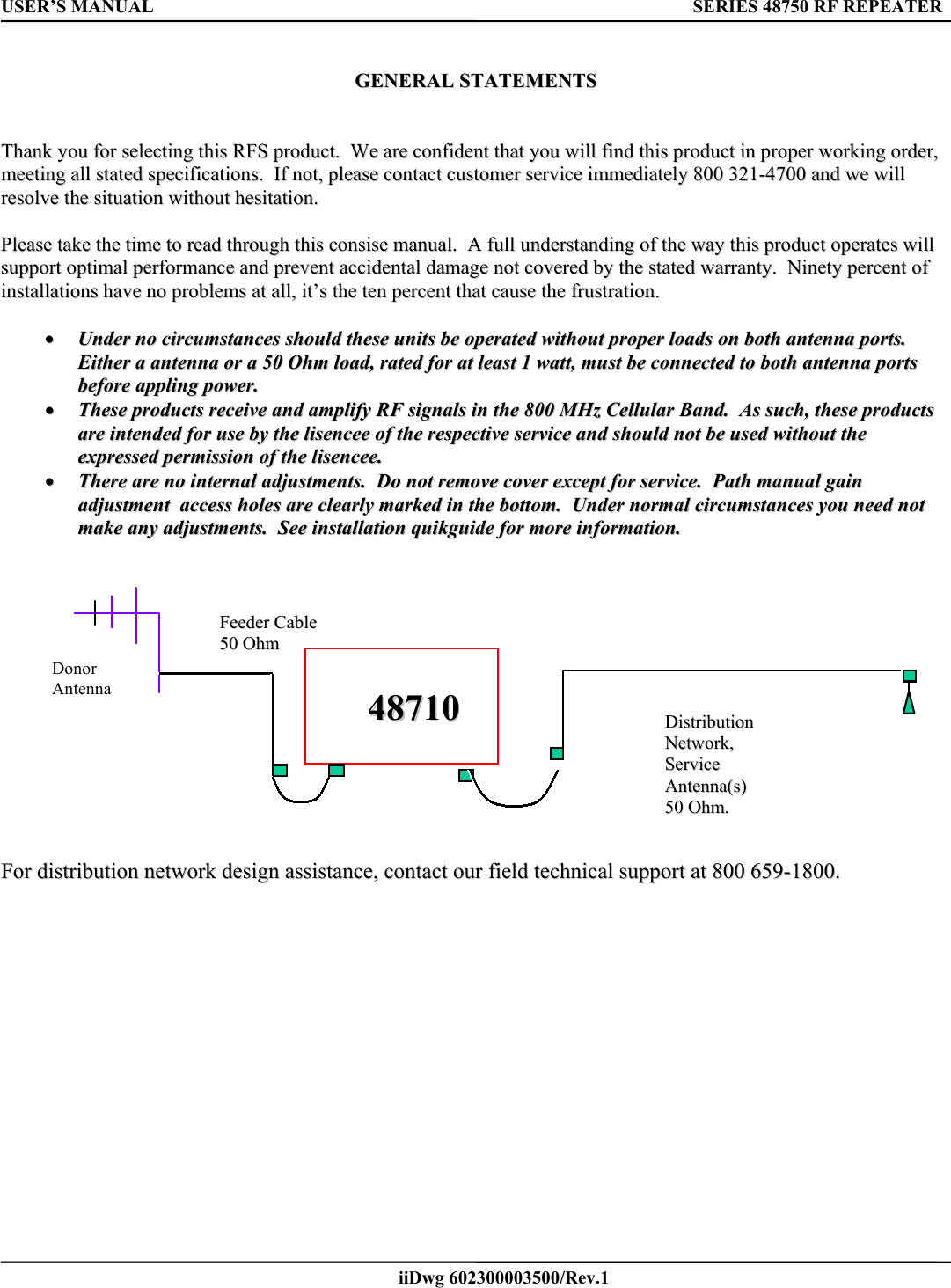 USER’S MANUAL      SERIES 48750 RF REPEATER   iiDwg 602300003500/Rev.1         GGEENNEERRAALL  SSTTAATTEEMMEENNTTSS      TThhaannkk  yyoouu  ffoorr  sseelleeccttiinngg  tthhiiss  RRFFSS  pprroodduucctt..    WWee  aarree  ccoonnffiiddeenntt  tthhaatt  yyoouu  wwiillll  ffiinndd  tthhiiss  pprroodduucctt  iinn  pprrooppeerr  wwoorrkkiinngg  oorrddeerr,,  mmeeeettiinngg  aallll  ssttaatteedd  ssppeecciiffiiccaattiioonnss..    IIff  nnoott,,  pplleeaassee  ccoonnttaacctt  ccuussttoommeerr  sseerrvviiccee  iimmmmeeddiiaatteellyy  880000  332211--44770000  aanndd  wwee  wwiillll  rreessoollvvee  tthhee  ssiittuuaattiioonn  wwiitthhoouutt  hheessiittaattiioonn..    PPlleeaassee  ttaakkee  tthhee  ttiimmee  ttoo  rreeaadd  tthhrroouugghh  tthhiiss  ccoonnssiissee  mmaannuuaall..    AA  ffuullll  uunnddeerrssttaannddiinngg  ooff  tthhee  wwaayy  tthhiiss  pprroodduucctt  ooppeerraatteess  wwiillll  ssuuppppoorrtt  ooppttiimmaall  ppeerrffoorrmmaannccee  aanndd  pprreevveenntt  aacccciiddeennttaall  ddaammaaggee  nnoott  ccoovveerreedd  bbyy  tthhee  ssttaatteedd  wwaarrrraannttyy..    NNiinneettyy  ppeerrcceenntt  ooff  iinnssttaallllaattiioonnss  hhaavvee  nnoo  pprroobblleemmss  aatt  aallll,,  iitt’’ss  tthhee  tteenn  ppeerrcceenntt  tthhaatt  ccaauussee  tthhee  ffrruussttrraattiioonn..      ••  UUnnddeerr  nnoo  cciirrccuummssttaanncceess  sshhoouulldd  tthheessee  uunniittss  bbee  ooppeerraatteedd  wwiitthhoouutt  pprrooppeerr  llooaaddss  oonn  bbootthh  aanntteennnnaa  ppoorrttss..    EEiitthheerr  aa  aanntteennnnaa  oorr  aa  5500  OOhhmm  llooaadd,,  rraatteedd  ffoorr  aatt  lleeaasstt  11  wwaatttt,,  mmuusstt  bbee  ccoonnnneecctteedd  ttoo  bbootthh  aanntteennnnaa  ppoorrttss  bbeeffoorree  aapppplliinngg  ppoowweerr..  ••  TThheessee  pprroodduuccttss  rreecceeiivvee  aanndd  aammpplliiffyy  RRFF  ssiiggnnaallss  iinn  tthhee  880000  MMHHzz  CCeelllluullaarr  BBaanndd..    AAss  ssuucchh,,  tthheessee  pprroodduuccttss  aarree  iinntteennddeedd  ffoorr  uussee  bbyy  tthhee  lliisseenncceeee  ooff  tthhee  rreessppeeccttiivvee  sseerrvviiccee  aanndd  sshhoouulldd  nnoott  bbee  uusseedd  wwiitthhoouutt  tthhee  eexxpprreesssseedd  ppeerrmmiissssiioonn  ooff  tthhee  lliisseenncceeee..  ••  TThheerree  aarree  nnoo  iinntteerrnnaall  aaddjjuussttmmeennttss..    DDoo  nnoott  rreemmoovvee  ccoovveerr  eexxcceepptt  ffoorr  sseerrvviiccee..    PPaatthh  mmaannuuaall  ggaaiinn  aaddjjuussttmmeenntt    aacccceessss  hhoolleess  aarree  cclleeaarrllyy  mmaarrkkeedd  iinn  tthhee  bboottttoomm..    UUnnddeerr  nnoorrmmaall  cciirrccuummssttaanncceess  yyoouu  nneeeedd  nnoott  mmaakkee  aannyy  aaddjjuussttmmeennttss..    SSeeee  iinnssttaallllaattiioonn  qquuiikkgguuiiddee  ffoorr  mmoorree  iinnffoorrmmaattiioonn..        FFeeeeddeerr  CCaabbllee  5500  OOhhmm  Donor Antenna  4488771100          DDiissttrriibbuuttiioonn  NNeettwwoorrkk,,  SSeerrvviiccee  AAnntteennnnaa((ss))  5500  OOhhmm..            FFoorr  ddiissttrriibbuuttiioonn  nneettwwoorrkk  ddeessiiggnn  aassssiissttaannccee,,  ccoonnttaacctt  oouurr  ffiieelldd  tteecchhnniiccaall  ssuuppppoorrtt  aatt  880000  665599--11880000..  