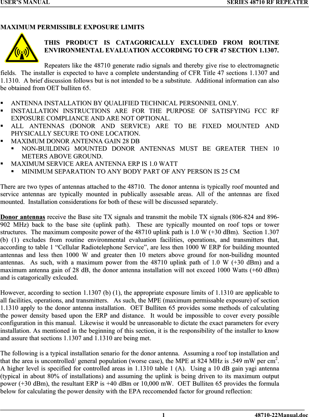 USER’S MANUAL SERIES 48710 RF REPEATER   MMAAXXIIMMUUMM  PPEERRMMIISSSSIIBBLLEE  EEXXPPOOSSUURREE  LLIIMMIITTSS    TTHHIISS  PPRROODDUUCCTT  IISS  CCAATTAAGGOORRIICCAALLLLYY  EEXXCCLLUUDDEEDD  FFRROOMM  RROOUUTTIINNEE  EENNVVIIRROONNMMEENNTTAALL  EEVVAALLUUAATTIIOONN  AACCCCOORRDDIINNGG  TTOO  CCFFRR  4477  SSEECCTTIIOONN  11..11330077..    RReeppeeaatteerrss  lliikkee  tthhee  4488771100  ggeenneerraattee  rraaddiioo  ssiiggnnaallss  aanndd  tthheerreebbyy  ggiivvee  rriissee  ttoo  eelleeccttrroommaaggnneettiicc  ffiieellddss..    TThhee  iinnssttaalllleerr  iiss  eexxppeecctteedd  ttoo  hhaavvee  aa  ccoommpplleettee  uunnddeerrssttaannddiinngg  ooff  CCFFRR  TTiittllee  4477  sseeccttiioonnss  11..11330077  aanndd  11..11331100..    AA  bbrriieeff  ddiissccuussssiioonn  ffoolllloowwss  bbuutt  iiss  nnoott  iinntteennddeedd  ttoo  bbee  aa  ssuubbssttiittuuttee..    AAddddiittiioonnaall  iinnffoorrmmaattiioonn  ccaann  aallssoo  bbee  oobbttaaiinneedd  ffrroomm  OOEETT  bbuulllliitteenn  6655..        AANNTTEENNNNAA  IINNSSTTAALLLLAATTIIOONN  BBYY  QQUUAALLIIFFIIEEDD  TTEECCHHNNIICCAALL  PPEERRSSOONNNNEELL  OONNLLYY..    IINNSSTTAALLLLAATTIIOONN  IINNSSTTRRUUCCTTIIOONNSS  AARREE  FFOORR  TTHHEE  PPUURRPPOOSSEE  OOFF  SSAATTIISSFFYYIINNGG  FFCCCC  RRFF  EEXXPPOOSSUURREE  CCOOMMPPLLIIAANNCCEE  AANNDD  AARREE  NNOOTT  OOPPTTIIOONNAALL..    AALLLL  AANNTTEENNNNAASS  ((DDOONNOORR  AANNDD  SSEERRVVIICCEE))  AARREE  TTOO  BBEE  FFIIXXEEDD  MMOOUUNNTTEEDD  AANNDD  PPHHYYSSIICCAALLLLYY  SSEECCUURREE  TTOO  OONNEE  LLOOCCAATTIIOONN..    MMAAXXIIMMUUMM  DDOONNOORR  AANNTTEENNNNAA  GGAAIINN  2288  DDBB    NNOONN--BBUUIILLDDIINNGG  MMOOUUNNTTEEDD  DDOONNOORR  AANNTTEENNNNAASS  MMUUSSTT  BBEE  GGRREEAATTEERR  TTHHEENN  1100  MMEETTEERRSS  AABBOOVVEE  GGRROOUUNNDD..    MMAAXXIIMMUUMM  SSEERRVVIICCEE  AARREEAA  AANNTTEENNNNAA  EERRPP  IISS  11..00  WWAATTTT    MMIINNIIMMUUMM  SSEEPPAARRAATTIIOONN  TTOO  AANNYY  BBOODDYY  PPAARRTT  OOFF  AANNYY  PPEERRSSOONN  IISS  2255  CCMM    TThheerree  aarree  ttwwoo  ttyyppeess  ooff  aanntteennnnaass  aattttaacchheedd  ttoo  tthhee  4488771100..    TThhee  ddoonnoorr  aanntteennnnaa  iiss  ttyyppiiccaallllyy  rrooooff  mmoouunntteedd  aanndd  sseerrvviiccee  aanntteennnnaass  aarree  ttyyppiiccaallllyy  mmoouunntteedd  iinn  ppuubblliiccaallllyy  aasssseessaabbllee  aarreeaass..  AAllll  ooff  tthhee  aanntteennnnaass  aarree  ffiixxeedd  mmoouunntteedd..    IInnssttaallllaattiioonn  ccoonnssiiddeerraattiioonnss  ffoorr  bbootthh  ooff  tthheessee  wwiillll  bbee  ddiissccuusssseedd  sseeppaarraatteellyy..    DDoonnoorr  aanntteennnnaass  rreecceeiivvee  tthhee  BBaassee  ssiittee  TTXX  ssiiggnnaallss  aanndd  ttrraannssmmiitt  tthhee  mmoobbiillee  TTXX  ssiiggnnaallss  ((880066--882244  aanndd  889966--990022  MMHHzz))  bbaacckk  ttoo  tthhee  bbaassee  ssiittee  ((uupplliinnkk  ppaatthh))..    TThheessee  aarree  ttyyppiiccaallllyy  mmoouunntteedd  oonn  rrooooff  ttooppss  oorr  ttoowweerr  ssttrruuccttuurreess..    TThhee  mmaaxxiimmuumm  ccoommppoossiittee  ppoowweerr  ooff  tthhee  4488771100  uupplliinnkk  ppaatthh  iiss  11..00  WW  ((++3300  ddBBmm))..    SSeeccttiioonn  11..330077  ((bb))  ((11))  eexxcclluuddeess  ffrroomm  rroouuttiinnee  eennvviirroonnmmeennttaall  eevvaalluuaattiioonn  ffaacciilliittiieess,,  ooppeerraattiioonnss,,  aanndd  ttrraannssmmiitttteerrss  tthhaatt,,  aaccccoorrddiinngg  ttoo  ttaabbllee  11  ““CCeelllluullaarr  RRaaddiiootteelleepphhoonnee  SSeerrvviiccee””,,  aarree  lleessss  tthheenn  11000000  WW  EERRPP  ffoorr  bbuuiillddiinngg  mmoouunntteedd  aanntteennnnaass  aanndd  lleessss  tthheenn  11000000  WW  aanndd  ggrreeaatteerr  tthheenn  1100  mmeetteerrss  aabboovvee  ggrroouunndd  ffoorr  nnoonn--bbuuiilliiddnngg  mmoouunntteedd  aanntteennnnaass..    AAss  ssuucchh,,  wwiitthh  aa  mmaaxxiimmuumm  ppoowweerr  ffrroomm  tthhee  4488771100  uupplliinnkk  ppaatthh  ooff  11..00  WW  ((++3300  ddBBmm))  aanndd  aa  mmaaxxiimmuumm  aanntteennnnaa  ggaaiinn  ooff  2288  ddBB,,  tthhee  ddoonnoorr  aanntteennnnaa  iinnssttaallllaattiioonn  wwiillll  nnoott  eexxcceeeedd  11000000  WWaattttss  ((++6600  ddBBmm))  aanndd  iiss  ccaattaaggoorriiccaallllyy  eexxllccuuddeedd..    HHoowweevveerr,,  aaccccoorrddiinngg  ttoo  sseeccttiioonn  11..11330077  ((bb))  ((11)),,  tthhee  aapppprroopprriiaattee  eexxppoossuurree  lliimmiittss  ooff  11..11331100  aarree  aapppplliiccaabbllee  ttoo  aallll  ffaacciilliittiieess,,  ooppeerraattiioonnss,,  aanndd  ttrraannssmmiitttteerrss..      AAss  ssuucchh,,  tthhee  MMPPEE  ((mmaaxxiimmuumm  ppeerrmmiissssaabbllee  eexxppoossuurree))  ooff  sseeccttiioonn  11..11331100  aappppllyy  ttoo  tthhee  ddoonnoorr  aanntteennnnaa  iinnssttaallllaattiioonn..    OOEETT  BBuulllliitteenn  6655  pprroovviiddeess  ssoommee  mmeetthhooddss  ooff  ccaallccuullaattiinngg  tthhee  ppoowweerr  ddeennssiittyy  bbaasseedd  uuppoonn  tthhee  EERRPP  aanndd  ddiissttaannccee..    IItt  wwoouulldd  bbee  iimmppoossssiibbllee  ttoo  ccoovveerr  eevveerryy  ppoossssiibbllee  ccoonnffiigguurraattiioonn  iinn  tthhiiss  mmaannuuaall..    LLiikkeewwiissee  iitt  wwoouulldd  bbee  uunnrreeaassoonnaabbllee  ttoo  ddiiccttaattee  tthhee  eexxaacctt  ppaarraammeetteerrss  ffoorr  eevveerryy  iinnssttaallllaattiioonn..  AAss  mmeennttiioonneedd  iinn  tthhee  bbeeggiinnnniinngg  ooff  tthhiiss  sseeccttiioonn,,  iitt  iiss  tthhee  rreessppoonnssiibbiilliittyy  ooff  tthhee  iinnssttaalllleerr  ttoo  kknnooww  aanndd  aassssuurree  tthhaatt  sseeccttiioonnss  11..11330077  aanndd  11..11331100  aarree  bbeeiinngg  mmeett..    TThhee  ffoolllloowwiinngg  iiss  aa  ttyyppiiccaall  iinnssttaallllaattiioonn  sseennaarriioo  ffoorr  tthhee  ddoonnoorr  aanntteennnnaa..    AAssssuummiinngg  aa  rrooooff  ttoopp  iinnssttaallllaattiioonn  aanndd  tthhaatt  tthhee  aarreeaa  iiss  uunnccoonnttrroolllleedd//  ggeenneerraall  ppooppuullaattiioonn  ((wwoorrssee  ccaassee)),,  tthhee  MMPPEE  aatt  882244  MMHHzz  iiss  ..554499  mmWW  ppeerr  ccmm22..    AA  hhiigghheerr  lleevveell  iiss  ssppeecciiffiieedd  ffoorr  ccoonnttrroolllleedd  aarreeaass  iinn  11..11331100  ttaabbllee  11  ((AA))..    UUssiinngg  aa  1100  ddBB  ggaaiinn  yyaaggii  aanntteennnnaa  ((ttyyppiiccaall  iinn  aabboouutt  8800%%  ooff  iinnssttaallllaattiioonnss))  aanndd  aassssuummiinngg  tthhee  uupplliinnkk  iiss  bbeeiinngg  ddrriivveenn  ttoo  iittss  mmaaxxiimmuumm  oouuttppuutt  ppoowweerr  ((++3300  ddBBmm)),,  tthhee  rreessuullttaanntt  EERRPP  iiss  ++4400  ddBBmm  oorr  1100,,000000  mmWW..    OOEETT  BBuulllliitteenn  6655  pprroovviiddeess  tthhee  ffoorrmmuullaa  bbeellooww  ffoorr  ccaallccuullaattiinngg  tthhee  ppoowweerr  ddeennssiittyy  wwiitthh  tthhee  EEPPAA  rreeccccoommeennddeedd  ffaaccttoorr  ffoorr  ggrroouunndd  rreefflleeccttiioonn::      1 48710-22Manual.doc 