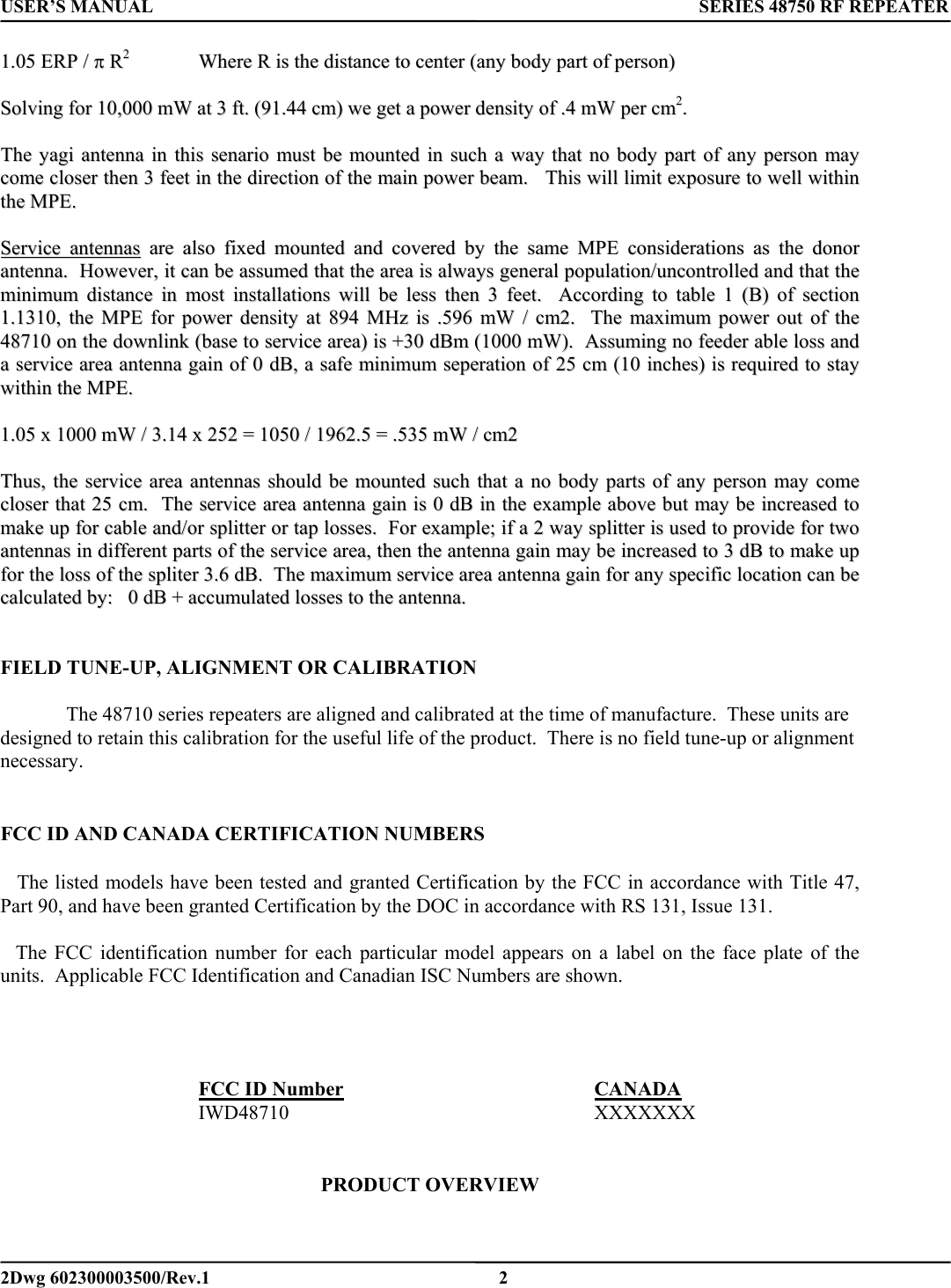 USER’S MANUAL      SERIES 48750 RF REPEATER 11..0055  EERRPP  //  ππ  RR22  WWhheerree  RR  iiss  tthhee  ddiissttaannccee  ttoo  cceenntteerr  ((aannyy  bbooddyy  ppaarrtt  ooff  ppeerrssoonn))    SSoollvviinngg  ffoorr  1100,,000000  mmWW  aatt  33  fftt..  ((9911..4444  ccmm))  wwee  ggeett  aa  ppoowweerr  ddeennssiittyy  ooff  ..44  mmWW  ppeerr  ccmm22..      TThhee  yyaaggii  aanntteennnnaa  iinn  tthhiiss  sseennaarriioo  mmuusstt  bbee  mmoouunntteedd  iinn  ssuucchh  aa  wwaayy  tthhaatt  nnoo  bbooddyy  ppaarrtt  ooff  aannyy  ppeerrssoonn  mmaayy  ccoommee  cclloosseerr  tthheenn  33  ffeeeett  iinn  tthhee  ddiirreeccttiioonn  ooff  tthhee  mmaaiinn  ppoowweerr  bbeeaamm..      TThhiiss  wwiillll  lliimmiitt  eexxppoossuurree  ttoo  wweellll  wwiitthhiinn  tthhee  MMPPEE..    SSeerrvviiccee  aanntteennnnaass  aarree  aallssoo  ffiixxeedd  mmoouunntteedd  aanndd  ccoovveerreedd  bbyy  tthhee  ssaammee  MMPPEE  ccoonnssiiddeerraattiioonnss  aass  tthhee  ddoonnoorr  aanntteennnnaa..    HHoowweevveerr,,  iitt  ccaann  bbee  aassssuummeedd  tthhaatt  tthhee  aarreeaa  iiss  aallwwaayyss  ggeenneerraall  ppooppuullaattiioonn//uunnccoonnttrroolllleedd  aanndd  tthhaatt  tthhee  mmiinniimmuumm  ddiissttaannccee  iinn  mmoosstt  iinnssttaallllaattiioonnss  wwiillll  bbee  lleessss  tthheenn  33  ffeeeett..    AAccccoorrddiinngg  ttoo  ttaabbllee  11  ((BB))  ooff  sseeccttiioonn  11..11331100,,  tthhee  MMPPEE  ffoorr  ppoowweerr  ddeennssiittyy  aatt  889944  MMHHzz  iiss  ..559966  mmWW  //  ccmm22..    TThhee  mmaaxxiimmuumm  ppoowweerr  oouutt  ooff  tthhee  4488771100  oonn  tthhee  ddoowwnnlliinnkk  ((bbaassee  ttoo  sseerrvviiccee  aarreeaa))  iiss  ++3300  ddBBmm  ((11000000  mmWW))..    AAssssuummiinngg  nnoo  ffeeeeddeerr  aabbllee  lloossss  aanndd  aa  sseerrvviiccee  aarreeaa  aanntteennnnaa  ggaaiinn  ooff  00  ddBB,,  aa  ssaaffee  mmiinniimmuumm  sseeppeerraattiioonn  ooff  2255  ccmm  ((1100  iinncchheess))  iiss  rreeqquuiirreedd  ttoo  ssttaayy  wwiitthhiinn  tthhee  MMPPEE..    11..0055  xx  11000000  mmWW  //  33..1144  xx  225522  ==  11005500  //  11996622..55  ==  ..553355  mmWW  //  ccmm22        TThhuuss,,  tthhee  sseerrvviiccee  aarreeaa  aanntteennnnaass  sshhoouulldd  bbee  mmoouunntteedd  ssuucchh  tthhaatt  aa  nnoo  bbooddyy  ppaarrttss  ooff  aannyy  ppeerrssoonn  mmaayy  ccoommee  cclloosseerr  tthhaatt  2255  ccmm..    TThhee  sseerrvviiccee  aarreeaa  aanntteennnnaa  ggaaiinn  iiss  00  ddBB  iinn  tthhee  eexxaammppllee  aabboovvee  bbuutt  mmaayy  bbee  iinnccrreeaasseedd  ttoo  mmaakkee  uupp  ffoorr  ccaabbllee  aanndd//oorr  sspplliitttteerr  oorr  ttaapp  lloosssseess..    FFoorr  eexxaammppllee;;  iiff  aa  22  wwaayy  sspplliitttteerr  iiss  uusseedd  ttoo  pprroovviiddee  ffoorr  ttwwoo  aanntteennnnaass  iinn  ddiiffffeerreenntt  ppaarrttss  ooff  tthhee  sseerrvviiccee  aarreeaa,,  tthheenn  tthhee  aanntteennnnaa  ggaaiinn  mmaayy  bbee  iinnccrreeaasseedd  ttoo  33  ddBB  ttoo  mmaakkee  uupp  ffoorr  tthhee  lloossss  ooff  tthhee  sspplliitteerr  33..66  ddBB..    TThhee  mmaaxxiimmuumm  sseerrvviiccee  aarreeaa  aanntteennnnaa  ggaaiinn  ffoorr  aannyy  ssppeecciiffiicc  llooccaattiioonn  ccaann  bbee  ccaallccuullaatteedd  bbyy::      00  ddBB  ++  aaccccuummuullaatteedd  lloosssseess  ttoo  tthhee  aanntteennnnaa..      FIELD TUNE-UP, ALIGNMENT OR CALIBRATION    The 48710 series repeaters are aligned and calibrated at the time of manufacture.  These units are designed to retain this calibration for the useful life of the product.  There is no field tune-up or alignment necessary.   FCC ID AND CANADA CERTIFICATION NUMBERS     The listed models have been tested and granted Certification by the FCC in accordance with Title 47, Part 90, and have been granted Certification by the DOC in accordance with RS 131, Issue 131.        The FCC identification number for each particular model appears on a label on the face plate of the units.  Applicable FCC Identification and Canadian ISC Numbers are shown.      FCC ID Number    CANADA   IWD48710     XXXXXXX      PRODUCT OVERVIEW   2Dwg 602300003500/Rev.1    2 