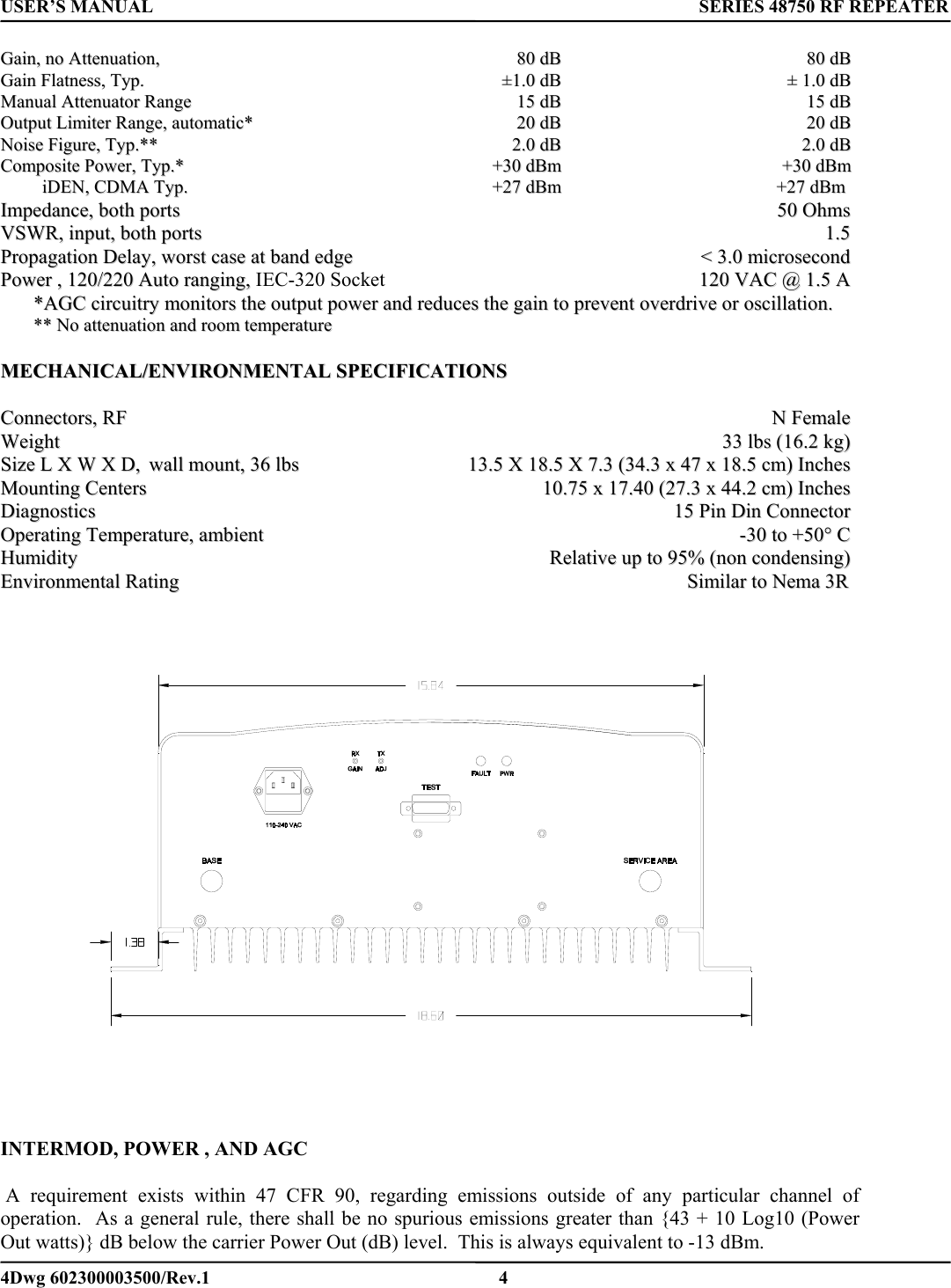 USER’S MANUAL      SERIES 48750 RF REPEATER GGaaiinn,,  nnoo  AAtttteennuuaattiioonn,,    8800  ddBB  8800  ddBB  GGaaiinn  FFllaattnneessss,,  TTyypp..                                                                              ±±11..00  ddBB  ±±  11..00  ddBB  MMaannuuaall  AAtttteennuuaattoorr  RRaannggee  1155  ddBB  1155  ddBB  OOuuttppuutt  LLiimmiitteerr  RRaannggee,,  aauuttoommaattiicc**    2200  ddBB  2200  ddBB  NNooiissee  FFiigguurree,,  TTyypp..****  22..00  ddBB  22..00  ddBB  CCoommppoossiittee  PPoowweerr,,  TTyypp..**  ++3300  ddBBmm  ++3300  ddBBmm                    iiDDEENN,,  CCDDMMAA  TTyypp..              ++2277  ddBBmm  ++2277  ddBBmm    IImmppeeddaannccee,,  bbootthh  ppoorrttss                                                5500  OOhhmmss  VVSSWWRR,,  iinnppuutt,,  bbootthh  ppoorrttss                                                                              11..55  PPrrooppaaggaattiioonn  DDeellaayy,,  wwoorrsstt  ccaassee  aatt  bbaanndd  eeddggee  &lt;&lt;  33..00  mmiiccrroosseeccoonndd  PPoowweerr  ,,  112200//222200  AAuuttoo  rraannggiinngg,,  IEC-320 Socket    112200  VVAACC  @@  11..55  AA  **AAGGCC  cciirrccuuiittrryy  mmoonniittoorrss  tthhee  oouuttppuutt  ppoowweerr  aanndd  rreedduucceess  tthhee  ggaaiinn  ttoo  pprreevveenntt  oovveerrddrriivvee  oorr  oosscciillllaattiioonn..  ****  NNoo  aatttteennuuaattiioonn  aanndd  rroooomm  tteemmppeerraattuurree    MMEECCHHAANNIICCAALL//EENNVVIIRROONNMMEENNTTAALL  SSPPEECCIIFFIICCAATTIIOONNSS    CCoonnnneeccttoorrss,,  RRFF                                                                                                                                                                                                    NN  FFeemmaallee  WWeeiigghhtt  3333  llbbss  ((1166..22  kkgg))  SSiizzee  LL  XX  WW  XX  DD,,  wwaallll  mmoouunntt,,  3366  llbbss  1133..55  XX  1188..55  XX  77..33  ((3344..33  xx  4477  xx  1188..55  ccmm))  IInncchheess  MMoouunnttiinngg  CCeenntteerrss    1100..7755  xx  1177..4400  ((2277..33  xx  4444..22  ccmm))  IInncchheess  DDiiaaggnnoossttiiccss    1155  PPiinn  DDiinn  CCoonnnneeccttoorr  OOppeerraattiinngg  TTeemmppeerraattuurree,,  aammbbiieenntt      --3300  ttoo  ++5500°°  CC  HHuummiiddiittyy    RReellaattiivvee  uupp  ttoo  9955%%  ((nnoonn  ccoonnddeennssiinngg))  EEnnvviirroonnmmeennttaall  RRaattiinngg  SSiimmiillaarr  ttoo  NNeemmaa  33RR               INTERMOD, POWER , AND AGC   A requirement exists within 47 CFR 90, regarding emissions outside of any particular channel of operation.  As a general rule, there shall be no spurious emissions greater than {43 + 10 Log10 (Power Out watts)} dB below the carrier Power Out (dB) level.  This is always equivalent to -13 dBm. 4Dwg 602300003500/Rev.1    4 