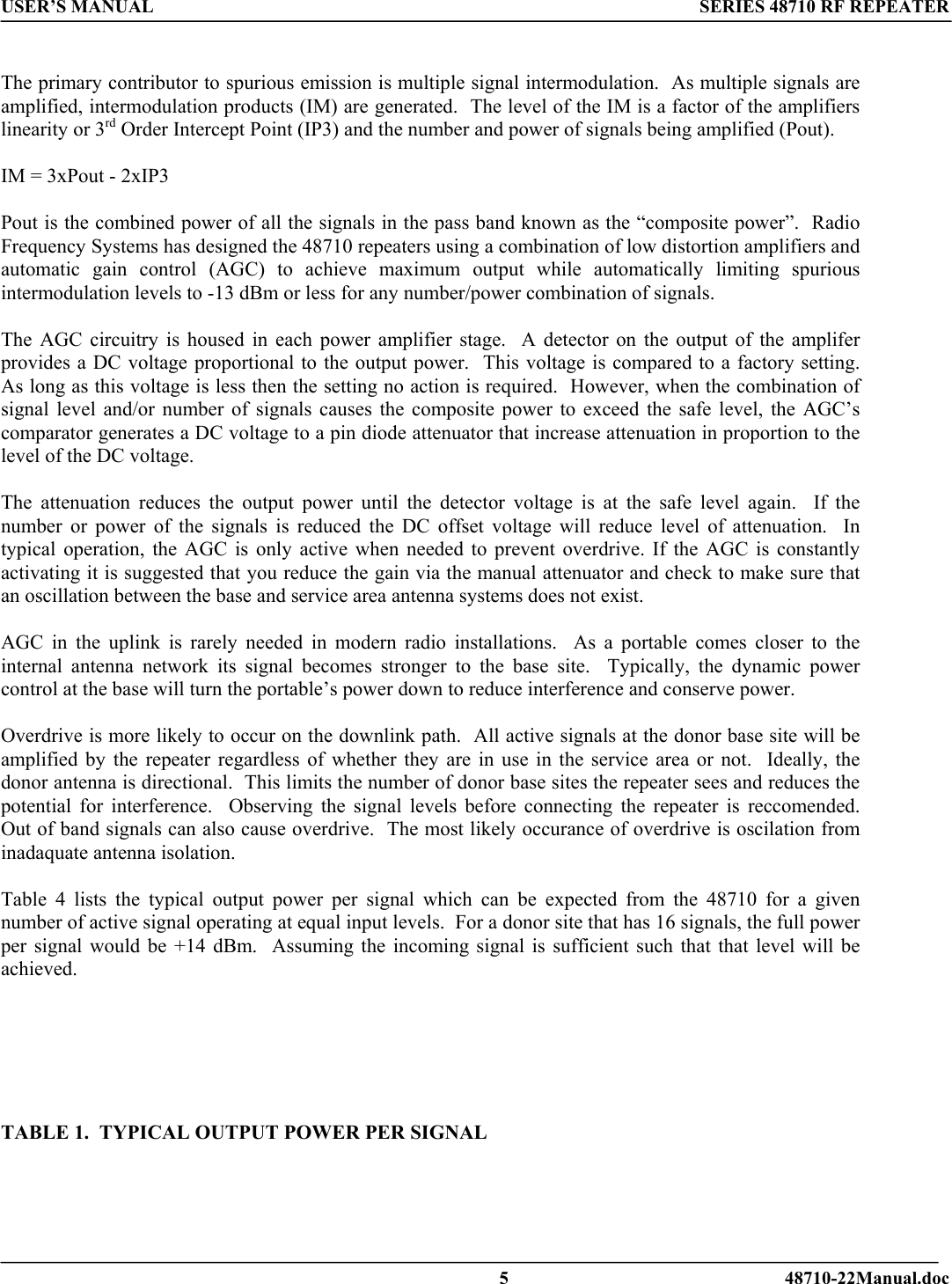 USER’S MANUAL SERIES 48710 RF REPEATER   The primary contributor to spurious emission is multiple signal intermodulation.  As multiple signals are amplified, intermodulation products (IM) are generated.  The level of the IM is a factor of the amplifiers linearity or 3rd Order Intercept Point (IP3) and the number and power of signals being amplified (Pout).  IM = 3xPout - 2xIP3   Pout is the combined power of all the signals in the pass band known as the “composite power”.  Radio Frequency Systems has designed the 48710 repeaters using a combination of low distortion amplifiers and automatic gain control (AGC) to achieve maximum output while automatically limiting spurious intermodulation levels to -13 dBm or less for any number/power combination of signals.    The AGC circuitry is housed in each power amplifier stage.  A detector on the output of the amplifer provides a DC voltage proportional to the output power.  This voltage is compared to a factory setting.  As long as this voltage is less then the setting no action is required.  However, when the combination of signal level and/or number of signals causes the composite power to exceed the safe level, the AGC’s comparator generates a DC voltage to a pin diode attenuator that increase attenuation in proportion to the level of the DC voltage.    The attenuation reduces the output power until the detector voltage is at the safe level again.  If the number or power of the signals is reduced the DC offset voltage will reduce level of attenuation.  In typical operation, the AGC is only active when needed to prevent overdrive. If the AGC is constantly activating it is suggested that you reduce the gain via the manual attenuator and check to make sure that an oscillation between the base and service area antenna systems does not exist.  AGC in the uplink is rarely needed in modern radio installations.  As a portable comes closer to the internal antenna network its signal becomes stronger to the base site.  Typically, the dynamic power control at the base will turn the portable’s power down to reduce interference and conserve power.       Overdrive is more likely to occur on the downlink path.  All active signals at the donor base site will be amplified by the repeater regardless of whether they are in use in the service area or not.  Ideally, the donor antenna is directional.  This limits the number of donor base sites the repeater sees and reduces the potential for interference.  Observing the signal levels before connecting the repeater is reccomended.  Out of band signals can also cause overdrive.  The most likely occurance of overdrive is oscilation from inadaquate antenna isolation.  Table 4 lists the typical output power per signal which can be expected from the 48710 for a given number of active signal operating at equal input levels.  For a donor site that has 16 signals, the full power per signal would be +14 dBm.  Assuming the incoming signal is sufficient such that that level will be achieved.       TABLE 1.  TYPICAL OUTPUT POWER PER SIGNAL     5 48710-22Manual.doc 