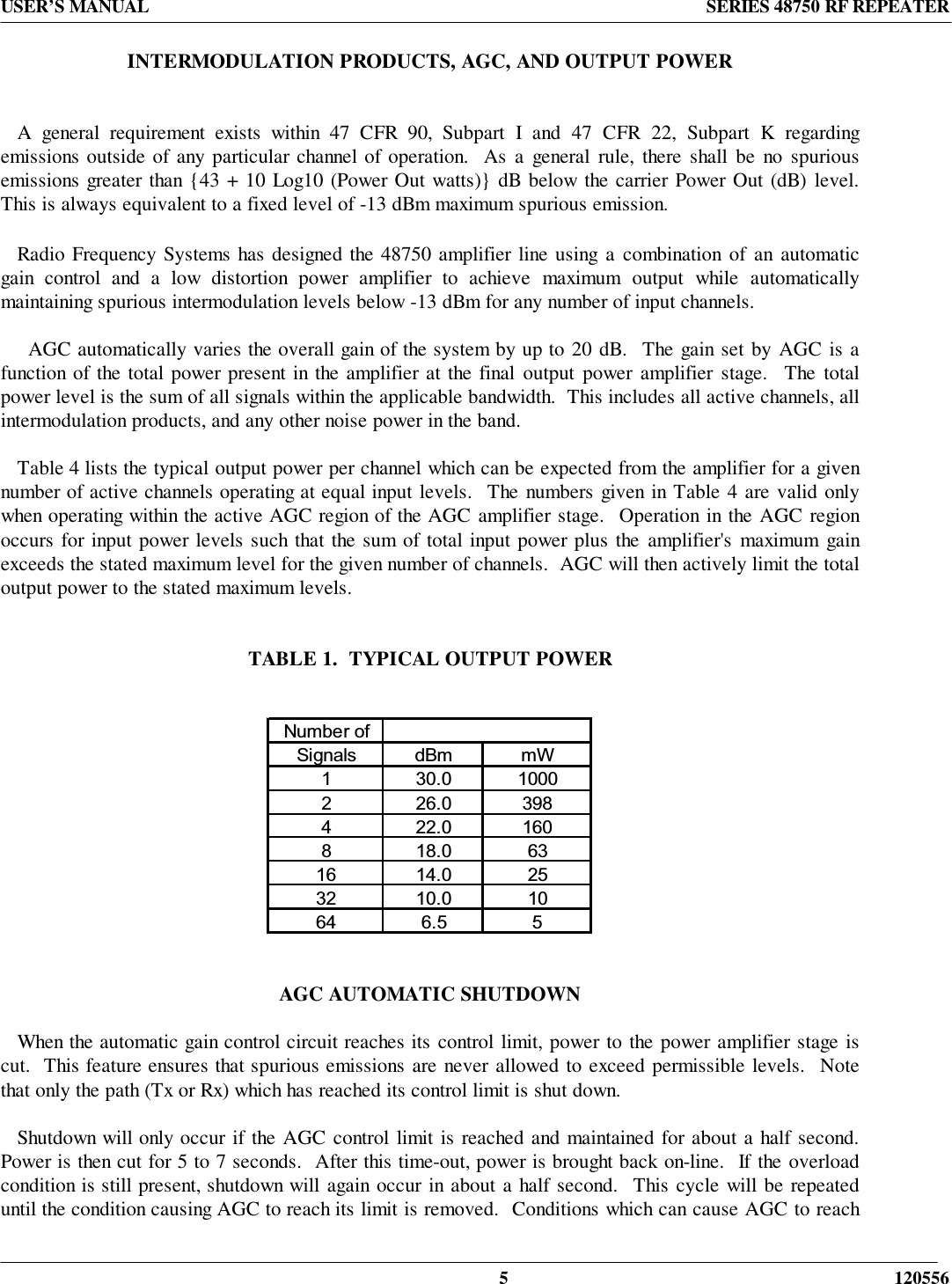 USER’S MANUAL SERIES 48750 RF REPEATER5 120556INTERMODULATION PRODUCTS, AGC, AND OUTPUT POWER   A general requirement exists within 47 CFR 90, Subpart I and 47 CFR 22, Subpart K regardingemissions outside of any particular channel of operation.  As a general rule, there shall be no spuriousemissions greater than {43 + 10 Log10 (Power Out watts)} dB below the carrier Power Out (dB) level.This is always equivalent to a fixed level of -13 dBm maximum spurious emission.   Radio Frequency Systems has designed the 48750 amplifier line using a combination of an automaticgain control and a low distortion power amplifier to achieve maximum output while automaticallymaintaining spurious intermodulation levels below -13 dBm for any number of input channels.     AGC automatically varies the overall gain of the system by up to 20 dB.  The gain set by AGC is afunction of the total power present in the amplifier at the final output power amplifier stage.  The totalpower level is the sum of all signals within the applicable bandwidth.  This includes all active channels, allintermodulation products, and any other noise power in the band.   Table 4 lists the typical output power per channel which can be expected from the amplifier for a givennumber of active channels operating at equal input levels.  The numbers given in Table 4 are valid onlywhen operating within the active AGC region of the AGC amplifier stage.  Operation in the AGC regionoccurs for input power levels such that the sum of total input power plus the amplifier&apos;s maximum gainexceeds the stated maximum level for the given number of channels.  AGC will then actively limit the totaloutput power to the stated maximum levels.TABLE 1.  TYPICAL OUTPUT POWER                AGC AUTOMATIC SHUTDOWN   When the automatic gain control circuit reaches its control limit, power to the power amplifier stage iscut.  This feature ensures that spurious emissions are never allowed to exceed permissible levels.  Notethat only the path (Tx or Rx) which has reached its control limit is shut down.   Shutdown will only occur if the AGC control limit is reached and maintained for about a half second.Power is then cut for 5 to 7 seconds.  After this time-out, power is brought back on-line.  If the overloadcondition is still present, shutdown will again occur in about a half second.  This cycle will be repeateduntil the condition causing AGC to reach its limit is removed.  Conditions which can cause AGC to reach