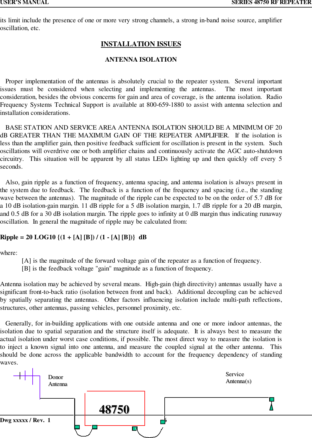USER’S MANUAL  SERIES 48750 RF REPEATERDwg xxxxx / Rev.  1 6its limit include the presence of one or more very strong channels, a strong in-band noise source, amplifieroscillation, etc.INSTALLATION ISSUESANTENNA ISOLATION   Proper implementation of the antennas is absolutely crucial to the repeater system.  Several importantissues must be considered when selecting and implementing the antennas.  The most importantconsideration, besides the obvious concerns for gain and area of coverage, is the antenna isolation.  RadioFrequency Systems Technical Support is available at 800-659-1880 to assist with antenna selection andinstallation considerations.   BASE STATION AND SERVICE AREA ANTENNA ISOLATION SHOULD BE A MINIMUM OF 20dB GREATER THAN THE MAXIMUM GAIN OF THE REPEATER AMPLIFIER.  If the isolation isless than the amplifier gain, then positive feedback sufficient for oscillation is present in the system.  Suchoscillations will overdrive one or both amplifier chains and continuously activate the AGC auto-shutdowncircuitry.  This situation will be apparent by all status LEDs lighting up and then quickly off every 5seconds.   Also, gain ripple as a function of frequency, antenna spacing, and antenna isolation is always present inthe system due to feedback.  The feedback is a function of the frequency and spacing (i.e., the standingwave between the antennas).  The magnitude of the ripple can be expected to be on the order of 5.7 dB fora 10 dB isolation-gain margin. 11 dB ripple for a 5 dB isolation margin, 1.7 dB ripple for a 20 dB margin,and 0.5 dB for a 30 dB isolation margin. The ripple goes to infinity at 0 dB margin thus indicating runawayoscillation.  In general the magnitude of ripple may be calculated from:Ripple = 20 LOG10 {(1 + [A] [B]) / (1 - [A] [B])}  dBwhere: [A] is the magnitude of the forward voltage gain of the repeater as a function of frequency.[B] is the feedback voltage &quot;gain&quot; magnitude as a function of frequency.Antenna isolation may be achieved by several means.  High-gain (high directivity) antennas usually have asignificant front-to-back ratio (isolation between front and back).  Additional decoupling can be achievedby spatially separating the antennas.  Other factors influencing isolation include multi-path reflections,structures, other antennas, passing vehicles, personnel proximity, etc.   Generally, for in-building applications with one outside antenna and one or more indoor antennas, theisolation due to spatial separation and the structure itself is adequate.  It is always best to measure theactual isolation under worst case conditions, if possible. The most direct way to measure the isolation isto inject a known signal into one antenna, and measure the coupled signal at the other antenna.  Thisshould be done across the applicable bandwidth to account for the frequency dependency of standingwaves.4488775500DDoonnoorrAAnntteennnnaaSSeerrvviicceeAAnntteennnnaa((ss))