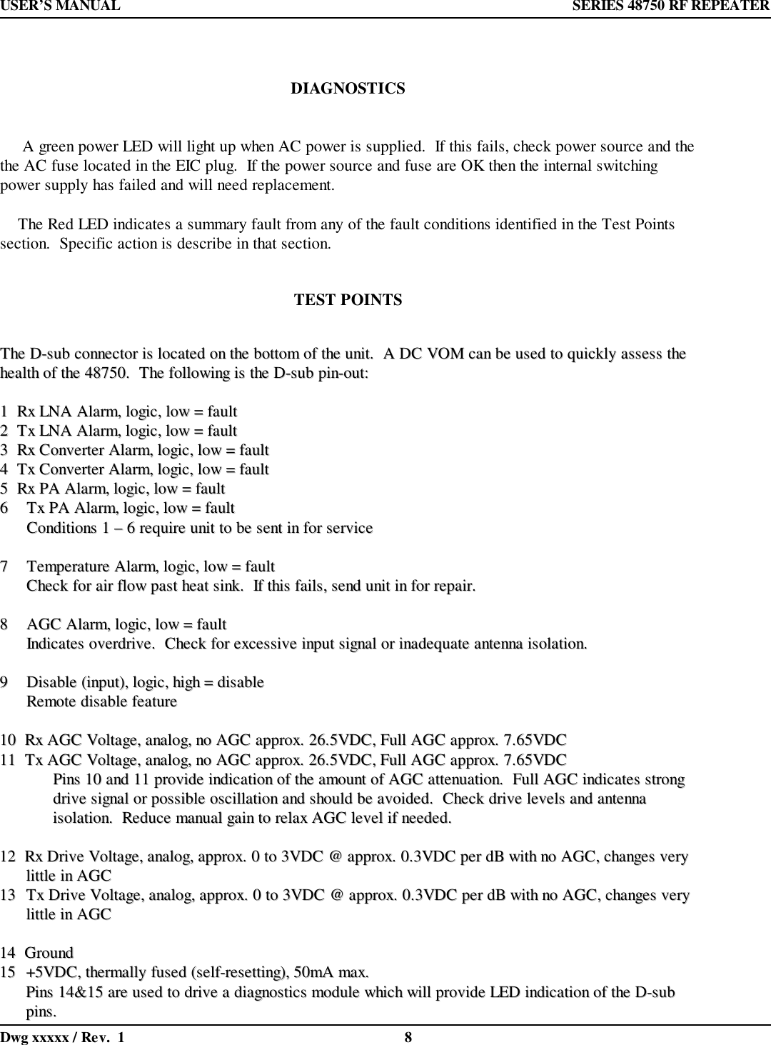 USER’S MANUAL  SERIES 48750 RF REPEATERDwg xxxxx / Rev.  1 8DIAGNOSTICS     A green power LED will light up when AC power is supplied.  If this fails, check power source and thethe AC fuse located in the EIC plug.  If the power source and fuse are OK then the internal switchingpower supply has failed and will need replacement.    The Red LED indicates a summary fault from any of the fault conditions identified in the Test Pointssection.  Specific action is describe in that section.TEST POINTSTThhee  DD--ssuubb  ccoonnnneeccttoorr  iiss  llooccaatteedd  oonn  tthhee  bboottttoomm  ooff  tthhee  uunniitt..    AA  DDCC  VVOOMM  ccaann  bbee  uusseedd  ttoo  qquuiicckkllyy  aasssseessss  tthheehheeaalltthh  ooff  tthhee  4488775500..    TThhee  ffoolllloowwiinngg  iiss  tthhee  DD--ssuubb  ppiinn--oouutt::11    RRxx  LLNNAA  AAllaarrmm,,  llooggiicc,,  llooww  ==  ffaauulltt22    TTxx  LLNNAA  AAllaarrmm,,  llooggiicc,,  llooww  ==  ffaauulltt33    RRxx  CCoonnvveerrtteerr  AAllaarrmm,,  llooggiicc,,  llooww  ==  ffaauulltt44    TTxx  CCoonnvveerrtteerr  AAllaarrmm,,  llooggiicc,,  llooww  ==  ffaauulltt55    RRxx  PPAA  AAllaarrmm,,  llooggiicc,,  llooww  ==  ffaauulltt66  TTxx  PPAA  AAllaarrmm,,  llooggiicc,,  llooww  ==  ffaauullttCCoonnddiittiioonnss  11  ––  66  rreeqquuiirree  uunniitt  ttoo  bbee  sseenntt  iinn  ffoorr  sseerrvviiccee77  TTeemmppeerraattuurree  AAllaarrmm,,  llooggiicc,,  llooww  ==  ffaauullttCChheecckk  ffoorr  aaiirr  ffllooww  ppaasstt  hheeaatt  ssiinnkk..    IIff  tthhiiss  ffaaiillss,,  sseenndd  uunniitt  iinn  ffoorr  rreeppaaiirr..88  AAGGCC  AAllaarrmm,,  llooggiicc,,  llooww  ==  ffaauullttIInnddiiccaatteess  oovveerrddrriivvee..    CChheecckk  ffoorr  eexxcceessssiivvee  iinnppuutt  ssiiggnnaall  oorr  iinnaaddeeqquuaattee  aanntteennnnaa  iissoollaattiioonn..99  DDiissaabbllee  ((iinnppuutt)),,  llooggiicc,,  hhiigghh  ==  ddiissaabblleeRReemmoottee  ddiissaabbllee  ffeeaattuurree1100    RRxx  AAGGCC  VVoollttaaggee,,  aannaalloogg,,  nnoo  AAGGCC  aapppprrooxx..  2266..55VVDDCC,,  FFuullll  AAGGCC  aapppprrooxx..  77..6655VVDDCC1111    TTxx  AAGGCC  VVoollttaaggee,,  aannaalloogg,,  nnoo  AAGGCC  aapppprrooxx..  2266..55VVDDCC,,  FFuullll  AAGGCC  aapppprrooxx..  77..6655VVDDCCPPiinnss  1100  aanndd  1111  pprroovviiddee  iinnddiiccaattiioonn  ooff  tthhee  aammoouunntt  ooff  AAGGCC  aatttteennuuaattiioonn..    FFuullll  AAGGCC  iinnddiiccaatteess  ssttrroonnggddrriivvee  ssiiggnnaall  oorr  ppoossssiibbllee  oosscciillllaattiioonn  aanndd  sshhoouulldd  bbee  aavvooiiddeedd..    CChheecckk  ddrriivvee  lleevveellss  aanndd  aanntteennnnaaiissoollaattiioonn..    RReedduuccee  mmaannuuaall  ggaaiinn  ttoo  rreellaaxx  AAGGCC  lleevveell  iiff  nneeeeddeedd..1122    RRxx  DDrriivvee  VVoollttaaggee,,  aannaalloogg,,  aapppprrooxx..  00  ttoo  33VVDDCC  @@  aapppprrooxx..  00..33VVDDCC  ppeerr  ddBB  wwiitthh  nnoo  AAGGCC,,  cchhaannggeess  vveerryylliittttllee  iinn  AAGGCC1133  TTxx  DDrriivvee  VVoollttaaggee,,  aannaalloogg,,  aapppprrooxx..  00  ttoo  33VVDDCC  @@  aapppprrooxx..  00..33VVDDCC  ppeerr  ddBB  wwiitthh  nnoo  AAGGCC,,  cchhaannggeess  vveerryylliittttllee  iinn  AAGGCC1144    GGrroouunndd1155  ++55VVDDCC,,  tthheerrmmaallllyy  ffuusseedd  ((sseellff--rreesseettttiinngg)),,  5500mmAA  mmaaxx..PPiinnss  1144&amp;&amp;1155  aarree  uusseedd  ttoo  ddrriivvee  aa  ddiiaaggnnoossttiiccss  mmoodduullee  wwhhiicchh  wwiillll  pprroovviiddee  LLEEDD  iinnddiiccaattiioonn  ooff  tthhee  DD--ssuubbppiinnss..