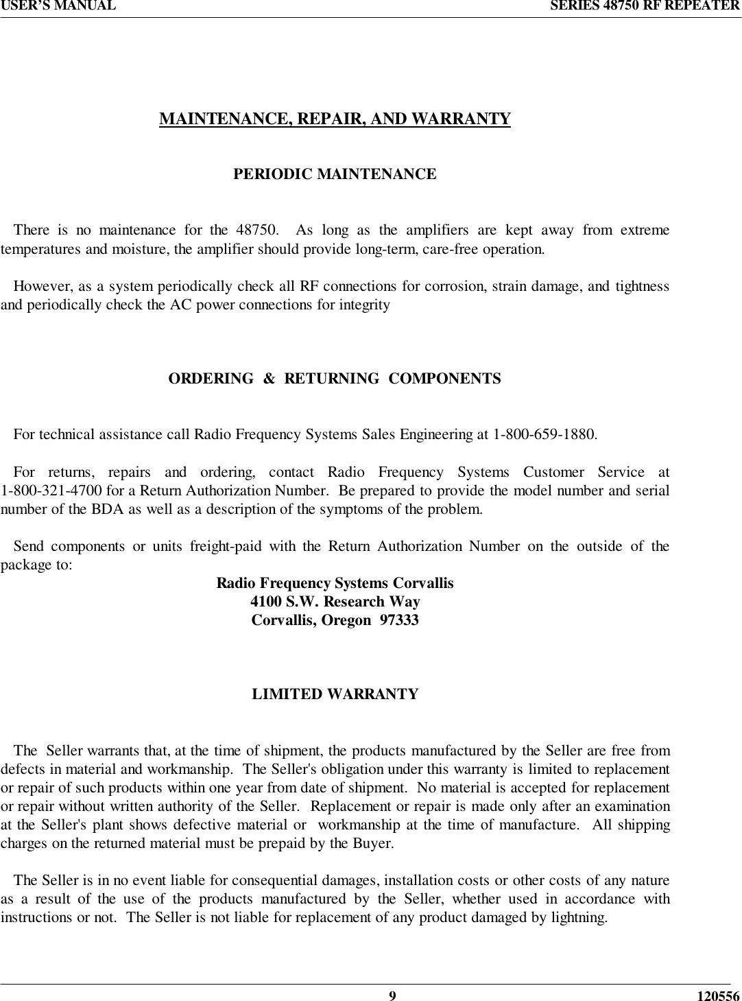 USER’S MANUAL SERIES 48750 RF REPEATER9 120556MAINTENANCE, REPAIR, AND WARRANTYPERIODIC MAINTENANCE   There is no maintenance for the 48750.  As long as the amplifiers are kept away from extremetemperatures and moisture, the amplifier should provide long-term, care-free operation.   However, as a system periodically check all RF connections for corrosion, strain damage, and tightnessand periodically check the AC power connections for integrityORDERING  &amp;  RETURNING  COMPONENTS   For technical assistance call Radio Frequency Systems Sales Engineering at 1-800-659-1880.   For returns, repairs and ordering, contact Radio Frequency Systems Customer Service at1-800-321-4700 for a Return Authorization Number.  Be prepared to provide the model number and serialnumber of the BDA as well as a description of the symptoms of the problem.   Send components or units freight-paid with the Return Authorization Number on the outside of thepackage to: Radio Frequency Systems Corvallis4100 S.W. Research WayCorvallis, Oregon  97333LIMITED WARRANTY   The  Seller warrants that, at the time of shipment, the products manufactured by the Seller are free fromdefects in material and workmanship.  The Seller&apos;s obligation under this warranty is limited to replacementor repair of such products within one year from date of shipment.  No material is accepted for replacementor repair without written authority of the Seller.  Replacement or repair is made only after an examinationat the Seller&apos;s plant shows defective material or  workmanship at the time of manufacture.  All shippingcharges on the returned material must be prepaid by the Buyer.      The Seller is in no event liable for consequential damages, installation costs or other costs of any natureas a result of the use of the products manufactured by the Seller, whether used in accordance withinstructions or not.  The Seller is not liable for replacement of any product damaged by lightning.