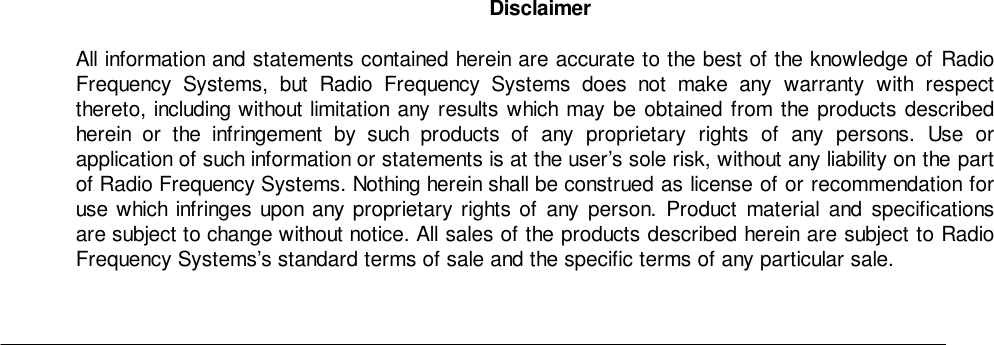 DisclaimerAll information and statements contained herein are accurate to the best of the knowledge of RadioFrequency Systems, but Radio Frequency Systems does not make any warranty with respectthereto, including without limitation any results which may be obtained from the products describedherein or the infringement by such products of any proprietary rights of any persons. Use orapplication of such information or statements is at the user’s sole risk, without any liability on the partof Radio Frequency Systems. Nothing herein shall be construed as license of or recommendation foruse which infringes upon any proprietary rights of any person. Product material and specificationsare subject to change without notice. All sales of the products described herein are subject to RadioFrequency Systems’s standard terms of sale and the specific terms of any particular sale.