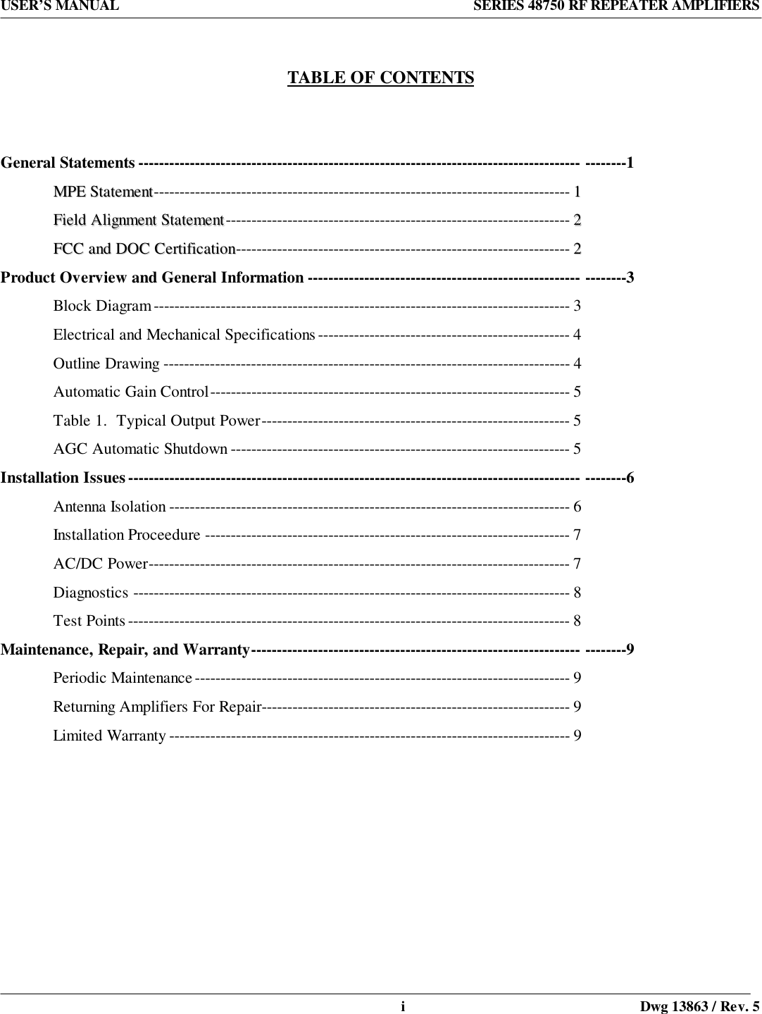 USER’S MANUAL SERIES 48750 RF REPEATER AMPLIFIERSi Dwg 13863 / Rev. 5  TABLE OF CONTENTSGeneral Statements -------------------------------------------------------------------------------------- --------1MMPPEE  SSttaatteemmeenntt--------------------------------------------------------------------------------- 11FFiieelldd  AAlliiggnnmmeenntt  SSttaatteemmeenntt------------------------------------------------------------------- 22FFCCCC  aanndd  DDOOCC  CCeerrttiiffiiccaattiioonn----------------------------------------------------------------- 22Product Overview and General Information ----------------------------------------------------- --------3Block Diagram--------------------------------------------------------------------------------- 3Electrical and Mechanical Specifications ------------------------------------------------- 4Outline Drawing ------------------------------------------------------------------------------- 4Automatic Gain Control---------------------------------------------------------------------- 5Table 1.  Typical Output Power------------------------------------------------------------ 5AGC Automatic Shutdown ------------------------------------------------------------------ 5Installation Issues---------------------------------------------------------------------------------------- --------6Antenna Isolation ------------------------------------------------------------------------------ 6Installation Proceedure ----------------------------------------------------------------------- 7AC/DC Power---------------------------------------------------------------------------------- 7Diagnostics ------------------------------------------------------------------------------------- 8Test Points -------------------------------------------------------------------------------------- 8Maintenance, Repair, and Warranty---------------------------------------------------------------- --------9Periodic Maintenance ------------------------------------------------------------------------- 9Returning Amplifiers For Repair------------------------------------------------------------ 9Limited Warranty ------------------------------------------------------------------------------ 9