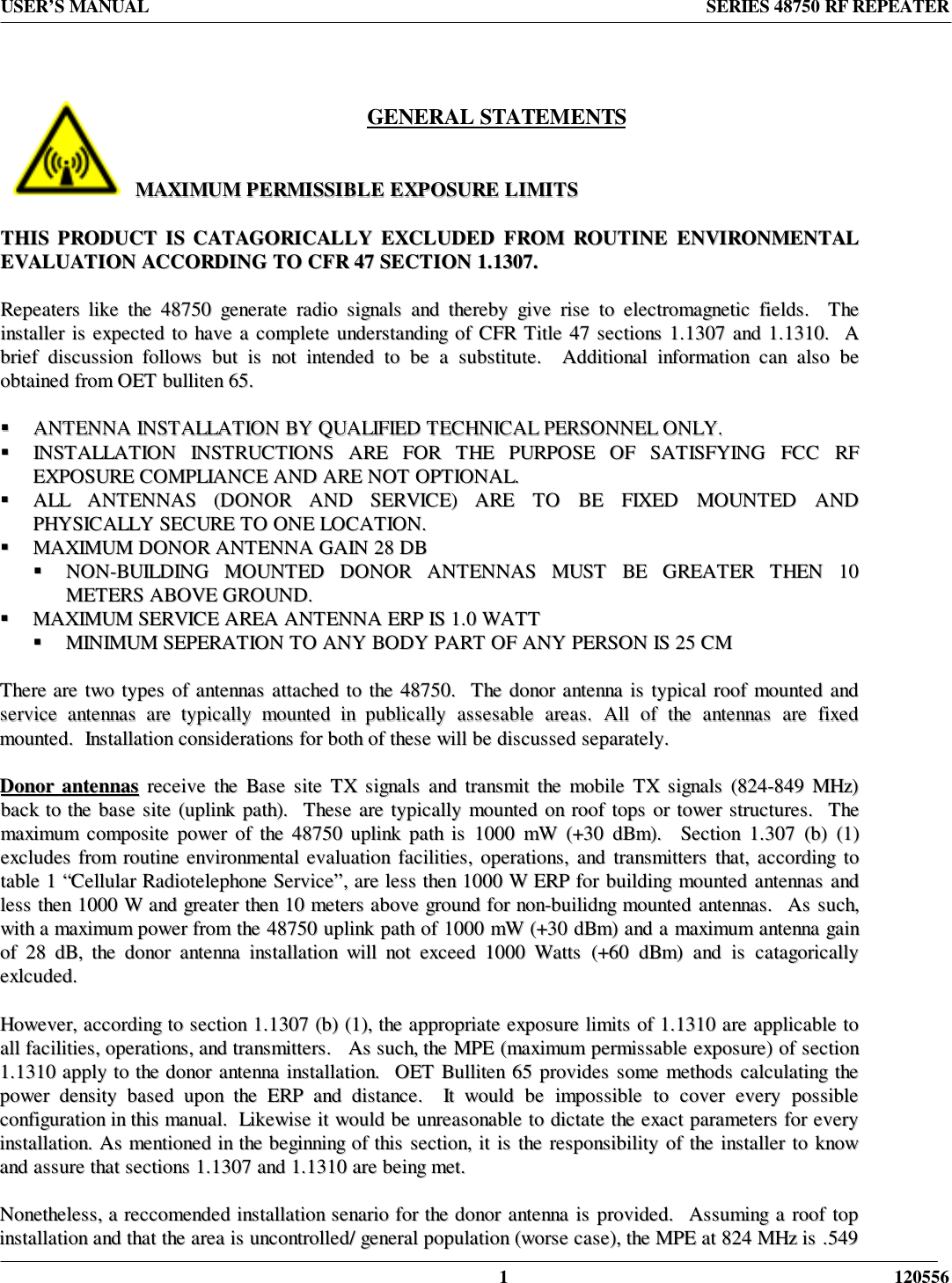 USER’S MANUAL SERIES 48750 RF REPEATER1 120556GENERAL STATEMENTSMMAAXXIIMMUUMM  PPEERRMMIISSSSIIBBLLEE  EEXXPPOOSSUURREE  LLIIMMIITTSSTTHHIISS  PPRROODDUUCCTT  IISS  CCAATTAAGGOORRIICCAALLLLYY  EEXXCCLLUUDDEEDD  FFRROOMM  RROOUUTTIINNEE  EENNVVIIRROONNMMEENNTTAALLEEVVAALLUUAATTIIOONN  AACCCCOORRDDIINNGG  TTOO  CCFFRR  4477  SSEECCTTIIOONN  11..11330077..RReeppeeaatteerrss  lliikkee  tthhee  4488775500  ggeenneerraattee  rraaddiioo  ssiiggnnaallss  aanndd  tthheerreebbyy  ggiivvee  rriissee  ttoo  eelleeccttrroommaaggnneettiicc  ffiieellddss..    TThheeiinnssttaalllleerr  iiss  eexxppeecctteedd  ttoo  hhaavvee  aa  ccoommpplleettee  uunnddeerrssttaannddiinngg  ooff  CCFFRR  TTiittllee  4477  sseeccttiioonnss  11..11330077  aanndd  11..11331100..    AAbbrriieeff  ddiissccuussssiioonn  ffoolllloowwss  bbuutt  iiss  nnoott  iinntteennddeedd  ttoo  bbee  aa  ssuubbssttiittuuttee..    AAddddiittiioonnaall  iinnffoorrmmaattiioonn  ccaann  aallssoo  bbeeoobbttaaiinneedd  ffrroomm  OOEETT  bbuulllliitteenn  6655..!!  AANNTTEENNNNAA  IINNSSTTAALLLLAATTIIOONN  BBYY  QQUUAALLIIFFIIEEDD  TTEECCHHNNIICCAALL  PPEERRSSOONNNNEELL  OONNLLYY..!!  IINNSSTTAALLLLAATTIIOONN  IINNSSTTRRUUCCTTIIOONNSS  AARREE  FFOORR  TTHHEE  PPUURRPPOOSSEE  OOFF  SSAATTIISSFFYYIINNGG  FFCCCC  RRFFEEXXPPOOSSUURREE  CCOOMMPPLLIIAANNCCEE  AANNDD  AARREE  NNOOTT  OOPPTTIIOONNAALL..!!  AALLLL  AANNTTEENNNNAASS  ((DDOONNOORR  AANNDD  SSEERRVVIICCEE))  AARREE  TTOO  BBEE  FFIIXXEEDD  MMOOUUNNTTEEDD  AANNDDPPHHYYSSIICCAALLLLYY  SSEECCUURREE  TTOO  OONNEE  LLOOCCAATTIIOONN..!!  MMAAXXIIMMUUMM  DDOONNOORR  AANNTTEENNNNAA  GGAAIINN  2288  DDBB!!  NNOONN--BBUUIILLDDIINNGG  MMOOUUNNTTEEDD  DDOONNOORR  AANNTTEENNNNAASS  MMUUSSTT  BBEE  GGRREEAATTEERR  TTHHEENN  1100MMEETTEERRSS  AABBOOVVEE  GGRROOUUNNDD..!!  MMAAXXIIMMUUMM  SSEERRVVIICCEE  AARREEAA  AANNTTEENNNNAA  EERRPP  IISS  11..00  WWAATTTT!!  MMIINNIIMMUUMM  SSEEPPEERRAATTIIOONN  TTOO  AANNYY  BBOODDYY  PPAARRTT  OOFF  AANNYY  PPEERRSSOONN  IISS  2255  CCMMTThheerree  aarree  ttwwoo  ttyyppeess  ooff  aanntteennnnaass  aattttaacchheedd  ttoo  tthhee  4488775500..    TThhee  ddoonnoorr  aanntteennnnaa  iiss  ttyyppiiccaall  rrooooff  mmoouunntteedd  aannddsseerrvviiccee  aanntteennnnaass  aarree  ttyyppiiccaallllyy  mmoouunntteedd  iinn  ppuubblliiccaallllyy  aasssseessaabbllee  aarreeaass..  AAllll  ooff  tthhee  aanntteennnnaass  aarree  ffiixxeeddmmoouunntteedd..    IInnssttaallllaattiioonn  ccoonnssiiddeerraattiioonnss  ffoorr  bbootthh  ooff  tthheessee  wwiillll  bbee  ddiissccuusssseedd  sseeppaarraatteellyy..DDoonnoorr  aanntteennnnaass  rreecceeiivvee  tthhee  BBaassee  ssiittee  TTXX  ssiiggnnaallss  aanndd  ttrraannssmmiitt  tthhee  mmoobbiillee  TTXX  ssiiggnnaallss  ((882244--884499  MMHHzz))bbaacckk  ttoo  tthhee  bbaassee  ssiittee  ((uupplliinnkk  ppaatthh))..    TThheessee  aarree  ttyyppiiccaallllyy  mmoouunntteedd  oonn  rrooooff  ttooppss  oorr  ttoowweerr  ssttrruuccttuurreess..    TThheemmaaxxiimmuumm  ccoommppoossiittee  ppoowweerr  ooff  tthhee  4488775500  uupplliinnkk  ppaatthh  iiss  11000000  mmWW  ((++3300  ddBBmm))..    SSeeccttiioonn  11..330077  ((bb))  ((11))eexxcclluuddeess  ffrroomm  rroouuttiinnee  eennvviirroonnmmeennttaall  eevvaalluuaattiioonn  ffaacciilliittiieess,,  ooppeerraattiioonnss,,  aanndd  ttrraannssmmiitttteerrss  tthhaatt,,  aaccccoorrddiinngg  ttoottaabbllee  11  ““CCeelllluullaarr  RRaaddiiootteelleepphhoonnee  SSeerrvviiccee””,,  aarree  lleessss  tthheenn  11000000  WW  EERRPP  ffoorr  bbuuiillddiinngg  mmoouunntteedd  aanntteennnnaass  aannddlleessss  tthheenn  11000000  WW  aanndd  ggrreeaatteerr  tthheenn  1100  mmeetteerrss  aabboovvee  ggrroouunndd  ffoorr  nnoonn--bbuuiilliiddnngg  mmoouunntteedd  aanntteennnnaass..    AAss  ssuucchh,,wwiitthh  aa  mmaaxxiimmuumm  ppoowweerr  ffrroomm  tthhee  4488775500  uupplliinnkk  ppaatthh  ooff  11000000  mmWW  ((++3300  ddBBmm))  aanndd  aa  mmaaxxiimmuumm  aanntteennnnaa  ggaaiinnooff  2288  ddBB,,  tthhee  ddoonnoorr  aanntteennnnaa  iinnssttaallllaattiioonn  wwiillll  nnoott  eexxcceeeedd  11000000  WWaattttss  ((++6600  ddBBmm))  aanndd  iiss  ccaattaaggoorriiccaallllyyeexxllccuuddeedd..HHoowweevveerr,,  aaccccoorrddiinngg  ttoo  sseeccttiioonn  11..11330077  ((bb))  ((11)),,  tthhee  aapppprroopprriiaattee  eexxppoossuurree  lliimmiittss  ooff  11..11331100  aarree  aapppplliiccaabbllee  ttooaallll  ffaacciilliittiieess,,  ooppeerraattiioonnss,,  aanndd  ttrraannssmmiitttteerrss..      AAss  ssuucchh,,  tthhee  MMPPEE  ((mmaaxxiimmuumm  ppeerrmmiissssaabbllee  eexxppoossuurree))  ooff  sseeccttiioonn11..11331100  aappppllyy  ttoo  tthhee  ddoonnoorr  aanntteennnnaa  iinnssttaallllaattiioonn..    OOEETT  BBuulllliitteenn  6655  pprroovviiddeess  ssoommee  mmeetthhooddss  ccaallccuullaattiinngg  tthheeppoowweerr  ddeennssiittyy  bbaasseedd  uuppoonn  tthhee  EERRPP  aanndd  ddiissttaannccee..    IItt  wwoouulldd  bbee  iimmppoossssiibbllee  ttoo  ccoovveerr  eevveerryy  ppoossssiibblleeccoonnffiigguurraattiioonn  iinn  tthhiiss  mmaannuuaall..    LLiikkeewwiissee  iitt  wwoouulldd  bbee  uunnrreeaassoonnaabbllee  ttoo  ddiiccttaattee  tthhee  eexxaacctt  ppaarraammeetteerrss  ffoorr  eevveerryyiinnssttaallllaattiioonn..  AAss  mmeennttiioonneedd  iinn  tthhee  bbeeggiinnnniinngg  ooff  tthhiiss  sseeccttiioonn,,  iitt  iiss  tthhee  rreessppoonnssiibbiilliittyy  ooff  tthhee  iinnssttaalllleerr  ttoo  kknnoowwaanndd  aassssuurree  tthhaatt  sseeccttiioonnss  11..11330077  aanndd  11..11331100  aarree  bbeeiinngg  mmeett..NNoonneetthheelleessss,,  aa  rreeccccoommeennddeedd  iinnssttaallllaattiioonn  sseennaarriioo  ffoorr  tthhee  ddoonnoorr  aanntteennnnaa  iiss  pprroovviiddeedd..    AAssssuummiinngg  aa  rrooooff  ttooppiinnssttaallllaattiioonn  aanndd  tthhaatt  tthhee  aarreeaa  iiss  uunnccoonnttrroolllleedd//  ggeenneerraall  ppooppuullaattiioonn  ((wwoorrssee  ccaassee)),,  tthhee  MMPPEE  aatt  882244  MMHHzz  iiss  ..554499