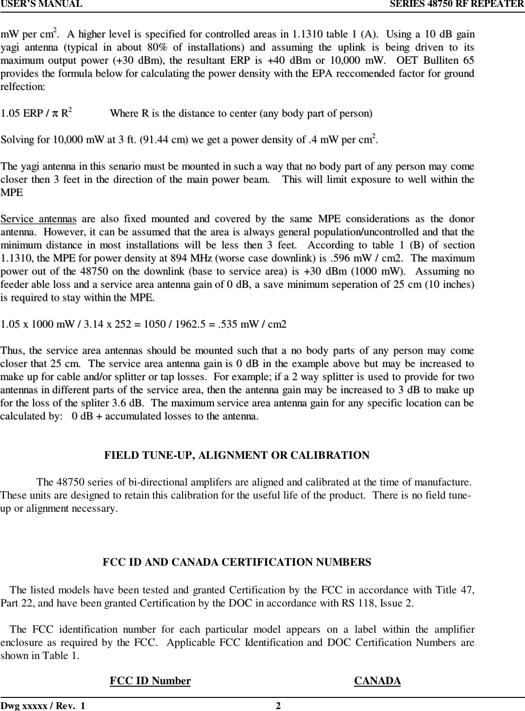 USER’S MANUAL  SERIES 48750 RF REPEATERDwg xxxxx / Rev.  1 2mmWW  ppeerr  ccmm22..    AA  hhiigghheerr  lleevveell  iiss  ssppeecciiffiieedd  ffoorr  ccoonnttrroolllleedd  aarreeaass  iinn  11..11331100  ttaabbllee  11  ((AA))..    UUssiinngg  aa  1100  ddBB  ggaaiinnyyaaggii  aanntteennnnaa  ((ttyyppiiccaall  iinn  aabboouutt  8800%%  ooff  iinnssttaallllaattiioonnss))  aanndd  aassssuummiinngg  tthhee  uupplliinnkk  iiss  bbeeiinngg  ddrriivveenn  ttoo  iittssmmaaxxiimmuumm  oouuttppuutt  ppoowweerr  ((++3300  ddBBmm)),,  tthhee  rreessuullttaanntt  EERRPP  iiss  ++4400  ddBBmm  oorr  1100,,000000  mmWW..    OOEETT  BBuulllliitteenn  6655pprroovviiddeess  tthhee  ffoorrmmuullaa  bbeellooww  ffoorr  ccaallccuullaattiinngg  tthhee  ppoowweerr  ddeennssiittyy  wwiitthh  tthhee  EEPPAA  rreeccccoommeennddeedd  ffaaccttoorr  ffoorr  ggrroouunnddrreellffeeccttiioonn::11..0055  EERRPP  //  ππ  RR22WWhheerree  RR  iiss  tthhee  ddiissttaannccee  ttoo  cceenntteerr  ((aannyy  bbooddyy  ppaarrtt  ooff  ppeerrssoonn))SSoollvviinngg  ffoorr  1100,,000000  mmWW  aatt  33  fftt..  ((9911..4444  ccmm))  wwee  ggeett  aa  ppoowweerr  ddeennssiittyy  ooff  ..44  mmWW  ppeerr  ccmm22..TThhee  yyaaggii  aanntteennnnaa  iinn  tthhiiss  sseennaarriioo  mmuusstt  bbee  mmoouunntteedd  iinn  ssuucchh  aa  wwaayy  tthhaatt  nnoo  bbooddyy  ppaarrtt  ooff  aannyy  ppeerrssoonn  mmaayy  ccoommeecclloosseerr  tthheenn  33  ffeeeett  iinn  tthhee  ddiirreeccttiioonn  ooff  tthhee  mmaaiinn  ppoowweerr  bbeeaamm..      TThhiiss  wwiillll  lliimmiitt  eexxppoossuurree  ttoo  wweellll  wwiitthhiinn  tthheeMMPPEESSeerrvviiccee  aanntteennnnaass  aarree  aallssoo  ffiixxeedd  mmoouunntteedd  aanndd  ccoovveerreedd  bbyy  tthhee  ssaammee  MMPPEE  ccoonnssiiddeerraattiioonnss  aass  tthhee  ddoonnoorraanntteennnnaa..    HHoowweevveerr,,  iitt  ccaann  bbee  aassssuummeedd  tthhaatt  tthhee  aarreeaa  iiss  aallwwaayyss  ggeenneerraall  ppooppuullaattiioonn//uunnccoonnttrroolllleedd  aanndd  tthhaatt  tthheemmiinniimmuumm  ddiissttaannccee  iinn  mmoosstt  iinnssttaallllaattiioonnss  wwiillll  bbee  lleessss  tthheenn  33  ffeeeett..    AAccccoorrddiinngg  ttoo  ttaabbllee  11  ((BB))  ooff  sseeccttiioonn11..11331100,,  tthhee  MMPPEE  ffoorr  ppoowweerr  ddeennssiittyy  aatt  889944  MMHHzz  ((wwoorrssee  ccaassee  ddoowwnnlliinnkk))  iiss  ..559966  mmWW  //  ccmm22..    TThhee  mmaaxxiimmuummppoowweerr  oouutt  ooff  tthhee  4488775500  oonn  tthhee  ddoowwnnlliinnkk  ((bbaassee  ttoo  sseerrvviiccee  aarreeaa))  iiss  ++3300  ddBBmm  ((11000000  mmWW))..    AAssssuummiinngg  nnooffeeeeddeerr  aabbllee  lloossss  aanndd  aa  sseerrvviiccee  aarreeaa  aanntteennnnaa  ggaaiinn  ooff  00  ddBB,,  aa  ssaavvee  mmiinniimmuumm  sseeppeerraattiioonn  ooff  2255  ccmm  ((1100  iinncchheess))iiss  rreeqquuiirreedd  ttoo  ssttaayy  wwiitthhiinn  tthhee  MMPPEE..11..0055  xx  11000000  mmWW  //  33..1144  xx  225522  ==  11005500  //  11996622..55  ==  ..553355  mmWW  //  ccmm22TThhuuss,,  tthhee  sseerrvviiccee  aarreeaa  aanntteennnnaass  sshhoouulldd  bbee  mmoouunntteedd  ssuucchh  tthhaatt  aa  nnoo  bbooddyy  ppaarrttss  ooff  aannyy  ppeerrssoonn  mmaayy  ccoommeecclloosseerr  tthhaatt  2255  ccmm..    TThhee  sseerrvviiccee  aarreeaa  aanntteennnnaa  ggaaiinn  iiss  00  ddBB  iinn  tthhee  eexxaammppllee  aabboovvee  bbuutt  mmaayy  bbee  iinnccrreeaasseedd  ttoommaakkee  uupp  ffoorr  ccaabbllee  aanndd//oorr  sspplliitttteerr  oorr  ttaapp  lloosssseess..    FFoorr  eexxaammppllee;;  iiff  aa  22  wwaayy  sspplliitttteerr  iiss  uusseedd  ttoo  pprroovviiddee  ffoorr  ttwwooaanntteennnnaass  iinn  ddiiffffeerreenntt  ppaarrttss  ooff  tthhee  sseerrvviiccee  aarreeaa,,  tthheenn  tthhee  aanntteennnnaa  ggaaiinn  mmaayy  bbee  iinnccrreeaasseedd  ttoo  33  ddBB  ttoo  mmaakkee  uuppffoorr  tthhee  lloossss  ooff  tthhee  sspplliitteerr  33..66  ddBB..    TThhee  mmaaxxiimmuumm  sseerrvviiccee  aarreeaa  aanntteennnnaa  ggaaiinn  ffoorr  aannyy  ssppeecciiffiicc  llooccaattiioonn  ccaann  bbeeccaallccuullaatteedd  bbyy::      00  ddBB  ++  aaccccuummuullaatteedd  lloosssseess  ttoo  tthhee  aanntteennnnaa..FIELD TUNE-UP, ALIGNMENT OR CALIBRATIONThe 48750 series of bi-directional amplifers are aligned and calibrated at the time of manufacture.These units are designed to retain this calibration for the useful life of the product.  There is no field tune-up or alignment necessary.FCC ID AND CANADA CERTIFICATION NUMBERS   The listed models have been tested and granted Certification by the FCC in accordance with Title 47,Part 22, and have been granted Certification by the DOC in accordance with RS 118, Issue 2.   The FCC identification number for each particular model appears on a label within the amplifierenclosure as required by the FCC.  Applicable FCC Identification and DOC Certification Numbers areshown in Table 1.FCC ID Number CANADA