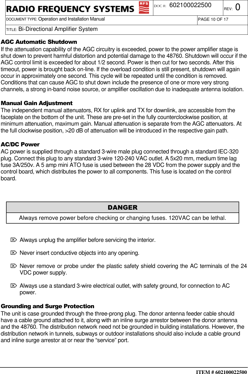  ITEM # 602100022500     DOCUMENT TYPE: Operation and Installation Manual REV: 0 DOC #:  602100022500 PAGE 10 OF 17      TITLE: Bi-Directional Amplifier System    AGC Automatic Shutdown If the attenuation capability of the AGC circuitry is exceeded, power to the power amplifier stage is shut down to prevent harmful distortion and potential damage to the 48760. Shutdown will occur if the AGC control limit is exceeded for about 1/2 second. Power is then cut for two seconds. After this timeout, power is brought back on-line. If the overload condition is still present, shutdown will again occur in approximately one second. This cycle will be repeated until the condition is removed. Conditions that can cause AGC to shut down include the presence of one or more very strong channels, a strong in-band noise source, or amplifier oscillation due to inadequate antenna isolation. Manual Gain Adjustment The independent manual attenuators, RX for uplink and TX for downlink, are accessible from the faceplate on the bottom of the unit. These are pre-set in the fully counterclockwise position, at minimum attenuation, maximum gain. Manual attenuation is separate from the AGC attenuators. At the full clockwise position, &gt;20 dB of attenuation will be introduced in the respective gain path.  AC/DC Power AC power is supplied through a standard 3-wire male plug connected through a standard IEC-320 plug. Connect this plug to any standard 3-wire 120-240 VAC outlet. A 5x20 mm, medium time lag fuse 3A/250v. A 5 amp mini ATO fuse is used between the 28 VDC from the power supply and the control board, which distributes the power to all components. This fuse is located on the control board.   ⌦ Always unplug the amplifier before servicing the interior.  ⌦ Never insert conductive objects into any opening.  ⌦ Never remove or probe under the plastic safety shield covering the AC terminals of the 24 VDC power supply. ⌦ Always use a standard 3-wire electrical outlet, with safety ground, for connection to AC power. Grounding and Surge Protection The unit is case grounded through the three-prong plug. The donor antenna feeder cable should have a cable ground attached to it, along with an inline surge arrestor between the donor antenna and the 48760. The distribution network need not be grounded in building installations. However, the distribution network in tunnels, subways or outdoor installations should also include a cable ground and inline surge arrestor at or near the “service” port.  DANGER Always remove power before checking or changing fuses. 120VAC can be lethal. 