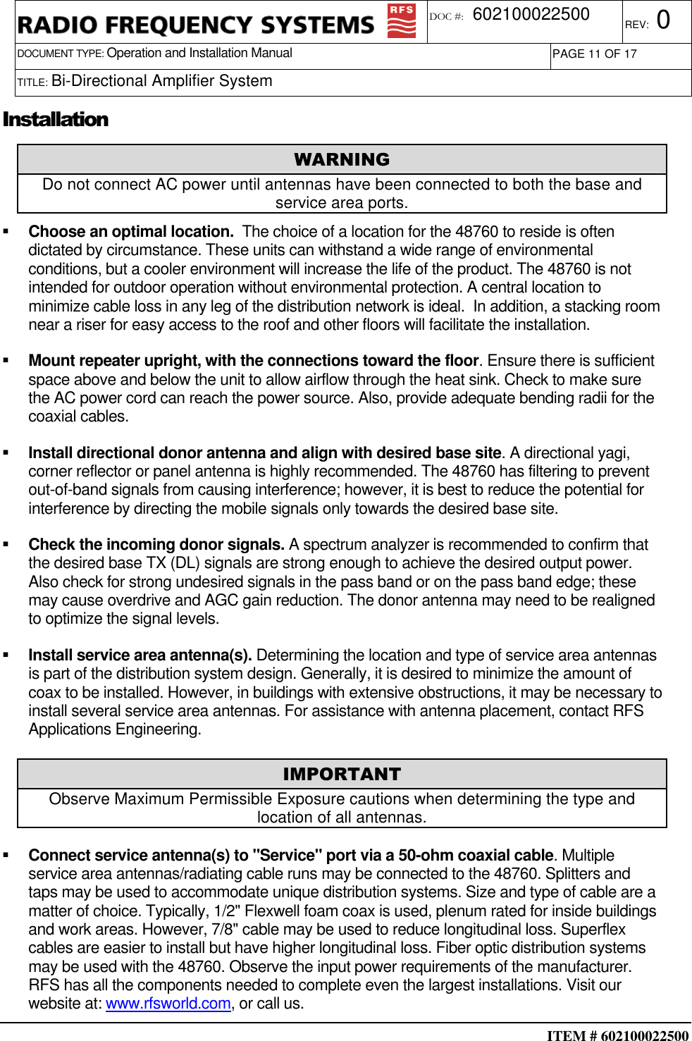  ITEM # 602100022500     DOCUMENT TYPE: Operation and Installation Manual REV: 0 DOC #:  602100022500 PAGE 11 OF 17      TITLE: Bi-Directional Amplifier System   Installation   Choose an optimal location.  The choice of a location for the 48760 to reside is often dictated by circumstance. These units can withstand a wide range of environmental conditions, but a cooler environment will increase the life of the product. The 48760 is not intended for outdoor operation without environmental protection. A central location to minimize cable loss in any leg of the distribution network is ideal.  In addition, a stacking room near a riser for easy access to the roof and other floors will facilitate the installation.   Mount repeater upright, with the connections toward the floor. Ensure there is sufficient space above and below the unit to allow airflow through the heat sink. Check to make sure the AC power cord can reach the power source. Also, provide adequate bending radii for the coaxial cables.   Install directional donor antenna and align with desired base site. A directional yagi, corner reflector or panel antenna is highly recommended. The 48760 has filtering to prevent out-of-band signals from causing interference; however, it is best to reduce the potential for interference by directing the mobile signals only towards the desired base site.   Check the incoming donor signals. A spectrum analyzer is recommended to confirm that the desired base TX (DL) signals are strong enough to achieve the desired output power.  Also check for strong undesired signals in the pass band or on the pass band edge; these may cause overdrive and AGC gain reduction. The donor antenna may need to be realigned to optimize the signal levels.   Install service area antenna(s). Determining the location and type of service area antennas is part of the distribution system design. Generally, it is desired to minimize the amount of coax to be installed. However, in buildings with extensive obstructions, it may be necessary to install several service area antennas. For assistance with antenna placement, contact RFS Applications Engineering.   Connect service antenna(s) to &quot;Service&quot; port via a 50-ohm coaxial cable. Multiple service area antennas/radiating cable runs may be connected to the 48760. Splitters and taps may be used to accommodate unique distribution systems. Size and type of cable are a matter of choice. Typically, 1/2&quot; Flexwell foam coax is used, plenum rated for inside buildings and work areas. However, 7/8&quot; cable may be used to reduce longitudinal loss. Superflex cables are easier to install but have higher longitudinal loss. Fiber optic distribution systems may be used with the 48760. Observe the input power requirements of the manufacturer. RFS has all the components needed to complete even the largest installations. Visit our website at: www.rfsworld.com, or call us. WARNING Do not connect AC power until antennas have been connected to both the base and service area ports. IMPORTANT Observe Maximum Permissible Exposure cautions when determining the type and location of all antennas. 