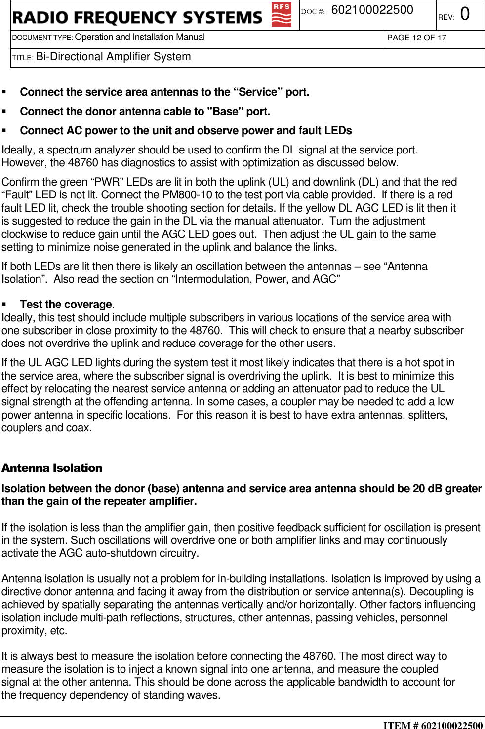  ITEM # 602100022500     DOCUMENT TYPE: Operation and Installation Manual REV: 0 DOC #:  602100022500 PAGE 12 OF 17      TITLE: Bi-Directional Amplifier System      Connect the service area antennas to the “Service” port.   Connect the donor antenna cable to &quot;Base&quot; port.   Connect AC power to the unit and observe power and fault LEDs Ideally, a spectrum analyzer should be used to confirm the DL signal at the service port. However, the 48760 has diagnostics to assist with optimization as discussed below.  Confirm the green “PWR” LEDs are lit in both the uplink (UL) and downlink (DL) and that the red “Fault” LED is not lit. Connect the PM800-10 to the test port via cable provided.  If there is a red fault LED lit, check the trouble shooting section for details. If the yellow DL AGC LED is lit then it is suggested to reduce the gain in the DL via the manual attenuator.  Turn the adjustment clockwise to reduce gain until the AGC LED goes out.  Then adjust the UL gain to the same setting to minimize noise generated in the uplink and balance the links. If both LEDs are lit then there is likely an oscillation between the antennas – see “Antenna Isolation”.  Also read the section on “Intermodulation, Power, and AGC”   Test the coverage. Ideally, this test should include multiple subscribers in various locations of the service area with one subscriber in close proximity to the 48760.  This will check to ensure that a nearby subscriber does not overdrive the uplink and reduce coverage for the other users. If the UL AGC LED lights during the system test it most likely indicates that there is a hot spot in the service area, where the subscriber signal is overdriving the uplink.  It is best to minimize this effect by relocating the nearest service antenna or adding an attenuator pad to reduce the UL signal strength at the offending antenna. In some cases, a coupler may be needed to add a low power antenna in specific locations.  For this reason it is best to have extra antennas, splitters, couplers and coax.  Antenna Isolation Isolation between the donor (base) antenna and service area antenna should be 20 dB greater than the gain of the repeater amplifier.  If the isolation is less than the amplifier gain, then positive feedback sufficient for oscillation is present in the system. Such oscillations will overdrive one or both amplifier links and may continuously activate the AGC auto-shutdown circuitry.  Antenna isolation is usually not a problem for in-building installations. Isolation is improved by using a directive donor antenna and facing it away from the distribution or service antenna(s). Decoupling is achieved by spatially separating the antennas vertically and/or horizontally. Other factors influencing isolation include multi-path reflections, structures, other antennas, passing vehicles, personnel proximity, etc.  It is always best to measure the isolation before connecting the 48760. The most direct way to measure the isolation is to inject a known signal into one antenna, and measure the coupled signal at the other antenna. This should be done across the applicable bandwidth to account for the frequency dependency of standing waves. 