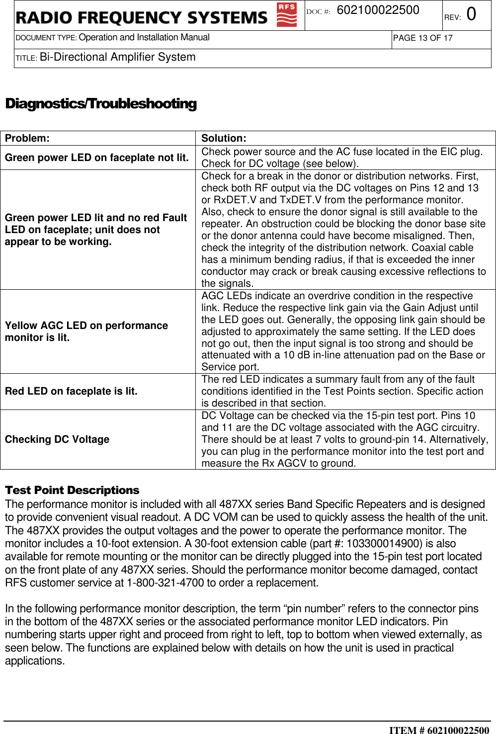  ITEM # 602100022500     DOCUMENT TYPE: Operation and Installation Manual REV: 0 DOC #:  602100022500 PAGE 13 OF 17      TITLE: Bi-Directional Amplifier System    Diagnostics/Troubleshooting  Problem:  Solution: Green power LED on faceplate not lit.  Check power source and the AC fuse located in the EIC plug. Check for DC voltage (see below).  Green power LED lit and no red Fault LED on faceplate; unit does not appear to be working. Check for a break in the donor or distribution networks. First, check both RF output via the DC voltages on Pins 12 and 13 or RxDET.V and TxDET.V from the performance monitor. Also, check to ensure the donor signal is still available to the repeater. An obstruction could be blocking the donor base site or the donor antenna could have become misaligned. Then, check the integrity of the distribution network. Coaxial cable has a minimum bending radius, if that is exceeded the inner conductor may crack or break causing excessive reflections to the signals. Yellow AGC LED on performance monitor is lit. AGC LEDs indicate an overdrive condition in the respective link. Reduce the respective link gain via the Gain Adjust until the LED goes out. Generally, the opposing link gain should be adjusted to approximately the same setting. If the LED does not go out, then the input signal is too strong and should be attenuated with a 10 dB in-line attenuation pad on the Base or Service port.   Red LED on faceplate is lit.  The red LED indicates a summary fault from any of the fault conditions identified in the Test Points section. Specific action is described in that section. Checking DC Voltage DC Voltage can be checked via the 15-pin test port. Pins 10 and 11 are the DC voltage associated with the AGC circuitry. There should be at least 7 volts to ground-pin 14. Alternatively, you can plug in the performance monitor into the test port and measure the Rx AGCV to ground.  Test Point Descriptions The performance monitor is included with all 487XX series Band Specific Repeaters and is designed to provide convenient visual readout. A DC VOM can be used to quickly assess the health of the unit. The 487XX provides the output voltages and the power to operate the performance monitor. The monitor includes a 10-foot extension. A 30-foot extension cable (part #: 103300014900) is also available for remote mounting or the monitor can be directly plugged into the 15-pin test port located on the front plate of any 487XX series. Should the performance monitor become damaged, contact RFS customer service at 1-800-321-4700 to order a replacement. In the following performance monitor description, the term “pin number” refers to the connector pins in the bottom of the 487XX series or the associated performance monitor LED indicators. Pin numbering starts upper right and proceed from right to left, top to bottom when viewed externally, as seen below. The functions are explained below with details on how the unit is used in practical applications.    