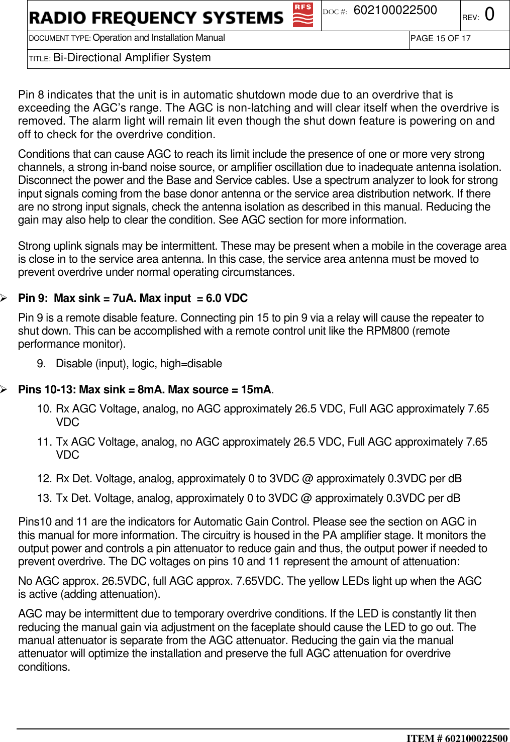  ITEM # 602100022500     DOCUMENT TYPE: Operation and Installation Manual REV: 0 DOC #:  602100022500 PAGE 15 OF 17      TITLE: Bi-Directional Amplifier System     Pin 8 indicates that the unit is in automatic shutdown mode due to an overdrive that is exceeding the AGC’s range. The AGC is non-latching and will clear itself when the overdrive is removed. The alarm light will remain lit even though the shut down feature is powering on and off to check for the overdrive condition. Conditions that can cause AGC to reach its limit include the presence of one or more very strong channels, a strong in-band noise source, or amplifier oscillation due to inadequate antenna isolation. Disconnect the power and the Base and Service cables. Use a spectrum analyzer to look for strong input signals coming from the base donor antenna or the service area distribution network. If there are no strong input signals, check the antenna isolation as described in this manual. Reducing the gain may also help to clear the condition. See AGC section for more information. Strong uplink signals may be intermittent. These may be present when a mobile in the coverage area is close in to the service area antenna. In this case, the service area antenna must be moved to prevent overdrive under normal operating circumstances.   Pin 9:  Max sink = 7uA. Max input  = 6.0 VDC Pin 9 is a remote disable feature. Connecting pin 15 to pin 9 via a relay will cause the repeater to shut down. This can be accomplished with a remote control unit like the RPM800 (remote performance monitor). 9.  Disable (input), logic, high=disable   Pins 10-13: Max sink = 8mA. Max source = 15mA. 10. Rx AGC Voltage, analog, no AGC approximately 26.5 VDC, Full AGC approximately 7.65 VDC 11. Tx AGC Voltage, analog, no AGC approximately 26.5 VDC, Full AGC approximately 7.65 VDC  12. Rx Det. Voltage, analog, approximately 0 to 3VDC @ approximately 0.3VDC per dB 13. Tx Det. Voltage, analog, approximately 0 to 3VDC @ approximately 0.3VDC per dB Pins10 and 11 are the indicators for Automatic Gain Control. Please see the section on AGC in this manual for more information. The circuitry is housed in the PA amplifier stage. It monitors the output power and controls a pin attenuator to reduce gain and thus, the output power if needed to prevent overdrive. The DC voltages on pins 10 and 11 represent the amount of attenuation: No AGC approx. 26.5VDC, full AGC approx. 7.65VDC. The yellow LEDs light up when the AGC is active (adding attenuation).  AGC may be intermittent due to temporary overdrive conditions. If the LED is constantly lit then reducing the manual gain via adjustment on the faceplate should cause the LED to go out. The manual attenuator is separate from the AGC attenuator. Reducing the gain via the manual attenuator will optimize the installation and preserve the full AGC attenuation for overdrive conditions.   