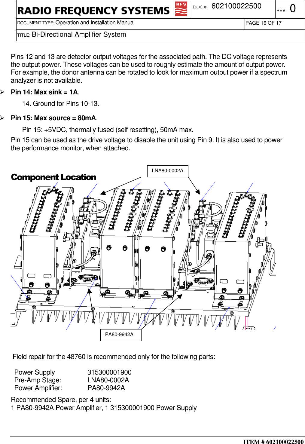  ITEM # 602100022500     DOCUMENT TYPE: Operation and Installation Manual REV: 0 DOC #:  602100022500 PAGE 16 OF 17      TITLE: Bi-Directional Amplifier System     Pins 12 and 13 are detector output voltages for the associated path. The DC voltage represents the output power. These voltages can be used to roughly estimate the amount of output power. For example, the donor antenna can be rotated to look for maximum output power if a spectrum analyzer is not available.  Pin 14: Max sink = 1A. 14. Ground for Pins 10-13.  Pin 15: Max source = 80mA. Pin 15: +5VDC, thermally fused (self resetting), 50mA max. Pin 15 can be used as the drive voltage to disable the unit using Pin 9. It is also used to power the performance monitor, when attached.  Component Location    Field repair for the 48760 is recommended only for the following parts: Power Supply  315300001900 Pre-Amp Stage:  LNA80-0002A Power Amplifier:  PA80-9942A Recommended Spare, per 4 units: 1 PA80-9942A Power Amplifier, 1 315300001900 Power Supply   LNA80-0002A PA80-9942A 